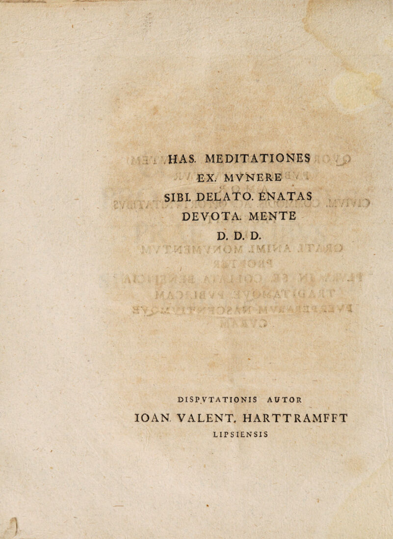 HAS. MEDITATIONES EX. MVNERE SIBI. DELATO. ENATAS i-., J' * ■* ^ A - ’ ’ ' ' - / N - ‘ ■*'- ‘ — ■ DEVOTA. MENTE D. D. D. D1SP VTATIONIS APTOR * ^ \ IOAN VALENT. HARTTRAMFFT LIPSIENSIS