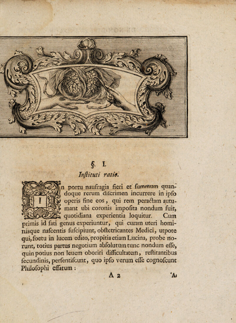 §. I- Inftituti tatie. n portu naufragia fieri et fummum quanr doque rerum difcrimen incurrere in ipfo operis fine eos , qui rem peraftam autu¬ mant ubi coronis impofita nondum fuit, quotidiana experientia loquitur. Cum primis id fati genus experiuntur, qui curam uteri homi¬ nisque nafcentis fufcipiunt, obftetricantes Medici, utpote qui,foetu in lucem edito, propitia etiam Lucina, probe no¬ runt, totius partus negotium abfolutumtunc nondum efle, quin potius non leuem oboriri difficultatem, reftitantibus fecundinis, perfentifcunt, quo ipfo verum efle cognofcunt Phiiofophi effatum ; : A a 'A/