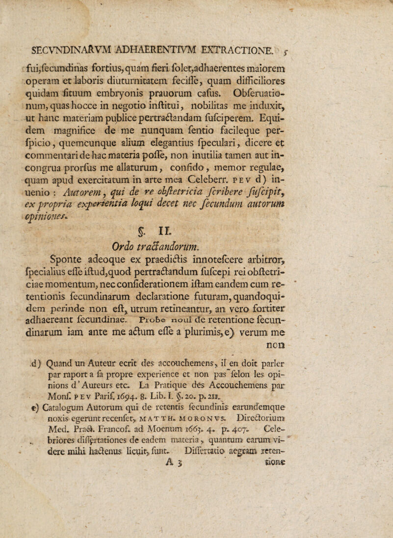 fui,fecundinas fortius, quam fieri folet,adhaerentes maiorem operam et laboris diuturnitatem fecifle, quam difficiliores quidam ficuum embryonis prauorum cafus* Qbferuatio- num, quas hocce in negotio inftitui, nobilitas me induxit, ut hanc materiam publice pertradandam fufciperem. Equi- dem magnifice de me nunquam fentio facileque per- fpicio, quemcunque alium elegantius fpeculari, dicere et commentari de hac maceria poffe, non inutilia tamen aut in- congrua prorfus me allaturum, confido, memor regulae, quam apud exercitatum in arte mea Celeberr. pev d) in- uenio : Aut ovem, qui de re obfietricia fcribere fufcipit, ex propria experientia loqui decet nec fecundum aut orum opiniones* II Ordo tranandorum. Sponte adeoque ex praedicis mnotefcere arbitror^ {pecialius effe iftud,quod pertraftandum fufcepi reiobftecri- ciae momentum, nec confiderationem iftam eandem cum re¬ tentionis fecundinarum declaratione futuram, quandoqui¬ dem perinde non eft, utrum retineantur, an vero fortiter adhaereant fecundinae. Probe noui de retentione fecun¬ dinarum iam ante me a&um effe a plurimis, e) verum me non ;d) Quand un Auteur ecrit des accouchemens, if en doit parier par raport a fa propre experience et non pas felon les opi- nions d’Aureurs eta, La Pratique des Accouchemens par Monfi p e v Parifi 1694. 8. Lib, I. §. 20. p. 2ii„ e) Catalogum Autorum qui de retentis fecundinis earundemque noxis- egerunt recenfet,. m a t t h* m oron vs. Diredorium Med. Prad. Francof* ad Moenum 166y 4« p.. 407,, Cele¬ briores did^rtationes de eadem materia , quantum earum vi¬ dere mihi haclenus licuit, funt- Differtado aegram reten-