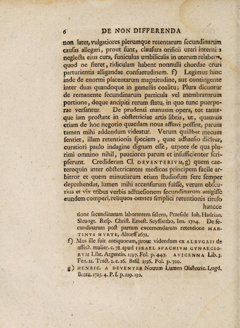 non latet, vulgatiores plerumque retentarum fecundinarum caufas allegari, prout funt, claufura orificii uteri interni a neglefla eius cura, funiculus umbilicalis in uterum relaben% quod ne fieret, ridiculam habent nonnulli chordae cruri parturientis alligandae confuetudinem. f) Legimus hinc inde de enormi placentarum magnitudine, aut contingente inter duas quandoque in gemellis coalitu; Plura dicuntur de remanente fecundinarum particula vel membranarum portione, deque ancipiti rerum flatu, in quo tunc puerpe¬ rae verfantur. De prudenti manuum opera, tot tanta¬ que iam proflant in obftetriciae artis libris, ut, quamuis etiam de hoc negotio quaedam noua afferri poffint, parum tamen mihi addendum videatur. Verum quilibet mecum fentiet, illam retentionis fpeciem , quae adhaefio dicitur, curatiori paulo indagine dignam efie, utpote de qua plu¬ rimi omnino nihil, pauciores parum et infufficienter feri- pferunt. Credideram Cl. deventerivm,g) quem cae- teroquin inter obftetricantes medicos principem facile ar¬ bitror et quem minutiarum etiam ftudiofum fere femper deprehendas, lumen mihi accenfurum fuifie, verum obfcu- rius et vix tribus verbis adhaefionem fecundinarum attigifle eundem comperi, reliquos omnes fimplici retentionis titulo hancce tione fecundinarum laborantem fiftens, Praefide Ioh. Hadriam Sleuogt. Relp. Chrift. Ernefl. Seyfiartho, len. 1704. De fe¬ cundinarum poft partum excernendarum retentione m a r- TINVS HVRTE, AltOrffl6j2. f) Mos ille fuit antiquorum,prout videndum ex albvcasi de affedh mulier.c.78.apud israel spachivm gynaecio- rvm Libr.Argentin. 1597.FoL p.447. avicenna Lib.3, Fen.21. Trari. 2. c.16. Bafil. 1556. FoL p.720. g) henric. a deventer Nouum Lumen Obftetric.LugdL BataU. 1725* 4» P. I. p. 129.130*