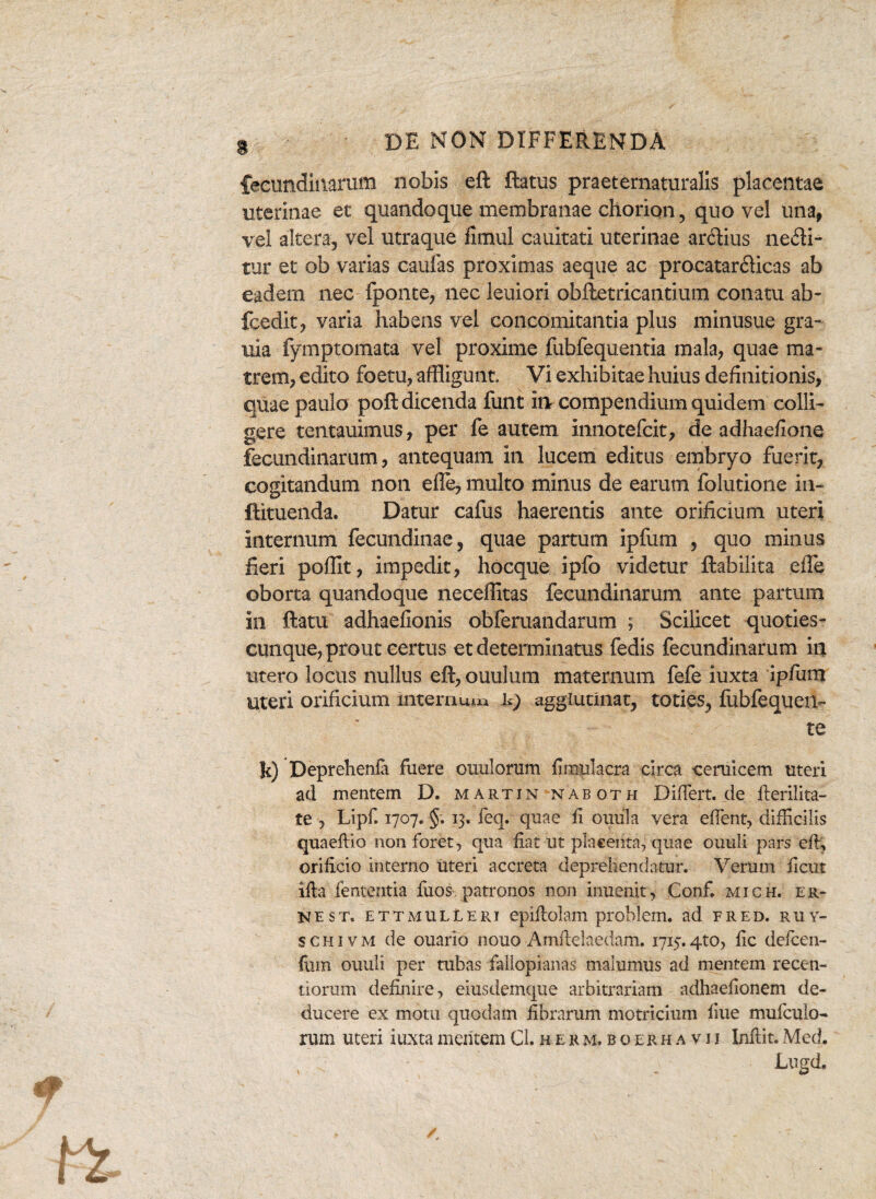 feeundinarum nobis eft flatus praeternaturalis placentae uterinae et quandoque membranae chorion, quo vel una, vel altera, vel utraque fimul cauitatl uterinae ardius nedi- tur et ob varias caulas proximas aeque ac procatardicas ab eadem nec fponte, nec leniori obftetricantium conatu ab- fcedit, varia habens vel concomitantia plus minusue gra- uia fymptomata vel proxime fubfequentia mala, quae ma¬ trem, edito foetu, affligunt. Vi exhibitae huius definitionis, quae paulo poft dicenda funt iiv compendium quidem colli¬ gere tentauimus, per fe autem Innotefcit, de adhaefione feeundinarum, antequam in lucem editus embryo fuerit, cogitandum non elle, multo minus de earum folutione in- ftituenda. Datur cafus haerentis ante orificium uteri internum fecundinae, quae partum ipfum , quo minus fieri poflit, impedit, hocque ipfo videtur flabili ta effe oborta quandoque neceffitas feeundinarum ante partum in ftatu adhaefionis obferuandarum ; Scilicet quoties- cunque, prout certus et determinatus fedis feeundinarum in utero locus nullus eft, ouulum maternum fefe iuxta ipfiim uteri orificium internum U) agglutinat, toties, fubfequen- te !c) Deprehenfa fuere ouulorum fimulacra circa ceruicem uteri ad mentem D. Martin naboth DifTert.de fterilita- te , Lipf. 1707. §. 13. feq. quae fi ouula vera effient, difficilis quaeftio non foret, qua fiat ut placenta, quae ouuli pars eft; orificio interno uteri accreta deprehendatur. Verum ficut ifta lententia fixos-, patronos non inuemt, Conf mich. er- ne st. ettmulleri epiftolam prohlem. ad fred. ruy- schivm de ouario nouo Amftelaedam. 1715.4to, fic defeen- fum ouuli per tubas fallopianas malumus ad mentem recen- tiorum definire, eiusdemque arbitrariam adhaefionem de¬ ducere ex motu quodam fibrarum motricium fiue mufeuio- rum uteri iuxta mentem C1.rer.m.boekhavii Inflit.Med. L«gd.