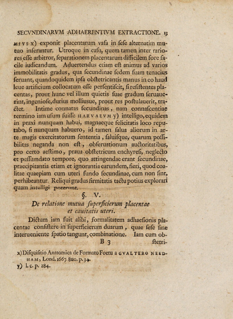 mivsx) exponit placentarum vafa in fefe alternatim mu¬ tuo inferantur. Utroque in cafu, quem tamen inter rario¬ res efle arbitror, feparationem placentarum difficilem fore fa¬ cile iudicandum. Aduertendus edam eft animus ad varios immobilitatis gradus, qua fecundinae fedem fuam tenacius feruant, quandoquidem ipfa obftetricantis manus in eo haud leue artificium collocatum efle perfentifcit, fi refiftentes pla¬ centas, prout hunc vel illum quietis fuae gradum feruaue- rint, ingeniofe,durius molliusue, prout res poftulauerit, tra¬ det. Intime connatas fecundinas, nam connafcentiae termino iamufum fuiffe harvaevm y) intelligo,equidem in praxi nunquam habui, magnaeque felicitatis loco repu¬ tabo, fi nunquam habuero, id tamen falua aliorum in ar¬ te magis exercitatorum fententia , faluifque, quarum pofll- bilitas neganda non eft , obferuationum audoritatibus, pro certo aeftimo, praua obftetricum enchyrefi, negledo et peffumdato tempore, quo attingendae erant fecundinae, praecipitantia etiam et ignorantia earundem, fieri, quod coa¬ litae quaepiam cum uteri fundo fecundinae, cum non fint, perhibeantur. Reliqui gradus firmitatis tadu potius explorari quam intelligi poterunt. §. V. De relatione mutua fuperficierum placentae et cauitatis uteri. Didum iam fuit alibi, formaiitatem adhaefionis pla¬ centae confiftere in fuperficierum duarum , quae fefe fine interueniente fpatio tangunt, combinatione. Iam cum ob¬ ii 3 ftetri- x) Difquifitio Anatomica de Formato Foetu a g val tero neid- h a m , Lond. 1667.8uc. p. 34.
