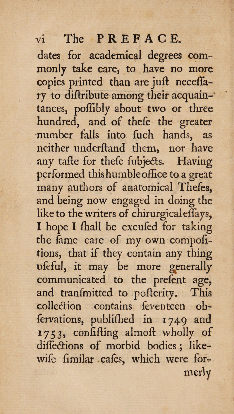 dates for academical degrees com¬ monly take care, to have no more copies printed than are juft necefla- ry to diftribute among their acquain¬ tances, poftibly about two or three hundred, and of theft the greater number falls into fuch hands, as neither underftand them, nor have any tafte for theft fubjedts. Having performed this humble office to a great many authors of anatomical Thefts, and being now engaged in doing the like to the writers of chirurgicaieflays, I hope I fhall be excufed for taking the fame care of my own compofi- tions, that if they contain any thing ufeful, it may be more generally communicated to the prefent age, and tranfmitted to pofterity. This collection contains feventeen ob- fervations, publiftied in 1749 and 1753, conftfting almoft wholly of difledtions of morbid bodies; like- wife ftmilar cafes, which were for¬ merly