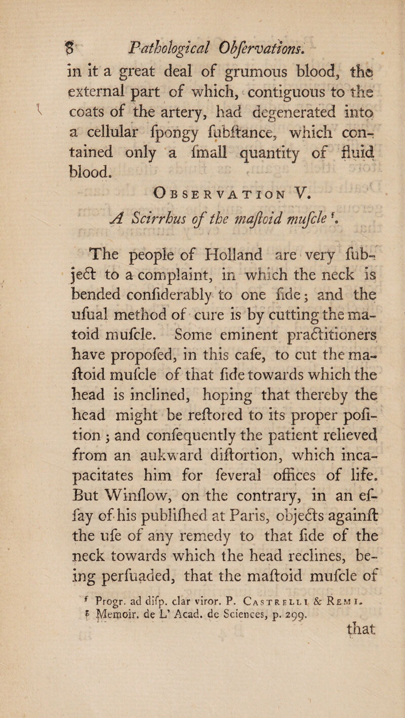 in it a great deal of grumous blood, tht external part of which, contiguous to the coats of the artery, had degenerated into a cellular fpongy fubffcance, which con* tained only a fmall quantity of fluid blood. Observation V, A Scirrhus of the mafloid mufcle f. ■ ' ’ » > ■ V - . The people of Holland are very fub- jedt to a complaint, in which the neck is bended confiderably to one fide; and the nfual method of cure is by cutting the ma- toid mufcle. Some eminent praftitioners have propofed, in this cafe, to cut the ma« ftoid mufcle of that fide towards which the head is inclined, hoping that thereby the head might be reftored to its proper pofi- tion ; and confequently the patient relieved from an aukward diftortion, which inca¬ pacitates him for feveral offices of life. But Window, on the contrary, in an ef- fay of his publifhed at Paris, objects againft the ufe of any remedy to that fide of the neck towards which the head reclines, be¬ ing perfuaded, that the maftoid mufcle of f Progr. ad difp. clar viror. P. Castrelli & Remi. f Memoir, de L’ Acad, de Sciences, p. 299. that