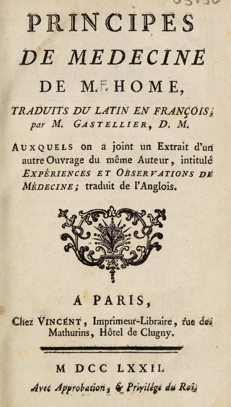 PRINCIPES * DE MEDECINE DE MF. HOME, TRADUITS DU LATIN EN FRANÇOIS î par M. Gastellier, D. Mi Auxquels ôn à joint un Extrait d’uni autre Ouvrage du même Auteur, intitulé Expériences et Observations bb Médecine; traduit de l’Anglois, A PARIS, Chez VINCENT, Imprimeur-Libraire, rue des Mathurins, Hôtel de Clugny. M DCC LXXIL A vu Approbation * # Priyiltgt du Rtfy