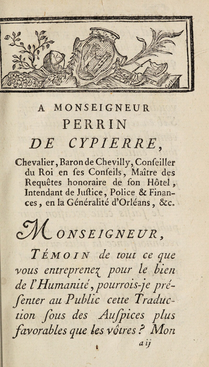 A MONSEIGNEUR PERRIN DE CYPIERRE, Chevalier, Baron de Chevilîy, Confeiller du Roi en Tes Conleils, Maître des Requêtes honoraire de fon Hôtel, Intendant de Juftice, Police & Finan¬ ces > en la Généralité d’Orléans, &e« ONSE1GNE UR 9 TÉMOIN de tout ce que vous entreprenez pour le bien de lHumanité,pourrois-je pré- fenter au Public cette Traduc¬ tion fous des Aufpices plus favorables que les vôtres ? Mon , aii