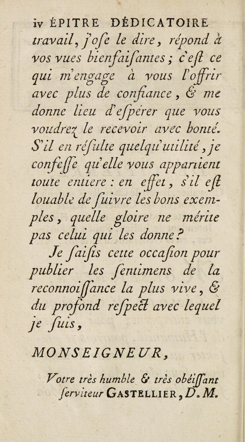 ïv ÉPITRE DÉDICATOIRE travail, j'ofe le dire, répond à vos vues hicnfaifantes ; cejl ce qui ni engage a vous l'offrir avec plus de confiance, & me donne lieu diefpérer que vous voudrez le recevoir avec bonté. S'il en réfulte quelqiiutilité, je confefje quelle vous appartient toute entière : en effet, s'il efl louable de fuivre les bons exem¬ ples , quelle gloire ne mérite pas celui qui les donne ? Je ffaijîs cette occajîon pour publier les ffentimens de la reconnoiljance la plus vive, & du profond refpecl avec lequel je fuis , MONSE1GNE UR, Vnre très humble & très obéijTant ferviteur GaSTELLIER,D.M.