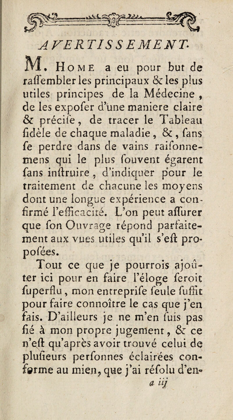 AVERTIS SEMENT 1VJL Home a eu pour but de rafl'embler les principaux & les plus utiles principes de la Médecine , de les expofer d’une maniéré claire & précife, de tracer le Tableau fidèle de chaque maladie , & , fans fe perdre dans de vains raifonne- mens qui le plus fouvent égarent fans instruire, d’indiquer pour le traitement de chacune les moyens dont une longue expérience a con¬ firmé l’efficacité. L’on peut affurer que fon Ouvrage répond parfaite¬ ment aux vues utiles qu’il s’eft pro- p o fées. Tour ce que je pourrois ajou¬ ter ici pour en faire l’éloge feroit fuperfîu, mon entreprise feule fuffit pour faire connoître le cas que j’ea fais. D’ailleurs je ne m’en fuis pas fié à mon propre jugement , & ce n’eft qu’après avoir trouvé celui de plufieurs perfonnes éclairées con¬ firme au mien, que j’ai réfolu d’en* a iij