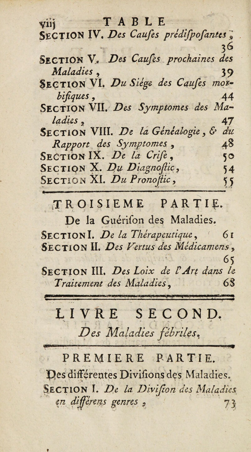 SECTION IV. Des Caufes pridifpofanies J • - 36 SECTION V- Des Caufes prochaines des Maladies 9 39 §EÇTlON VI. Du Siège des Caufes mor¬ bifiques , 44 SECTION VIL Des Symptômes des Ma¬ ladies , 47 SECTION VIII. De la Généalogie, & du Rapport des Symptômes , 48 Section IX. De la Crife, 50 Section X. Du Diagnoftic, 54 Section XI. Du Pronofiic, 55 TROISIEME PARTIE. De la Guérifon des Maladies. SECTIONI. De la Thérapeutique, r 61 SECTION II. Des Vertus des Médicament> 65 Section III. Des Loix de VArt dans h Traitement des Maladies7 68 LIVRE SECOND. Des Maladies fébriles, «S PREMIERE PARTIE. |3ês différentes Divifions des Maladies. Section I. De la Divifion des Maladies, m différées genres 9 75