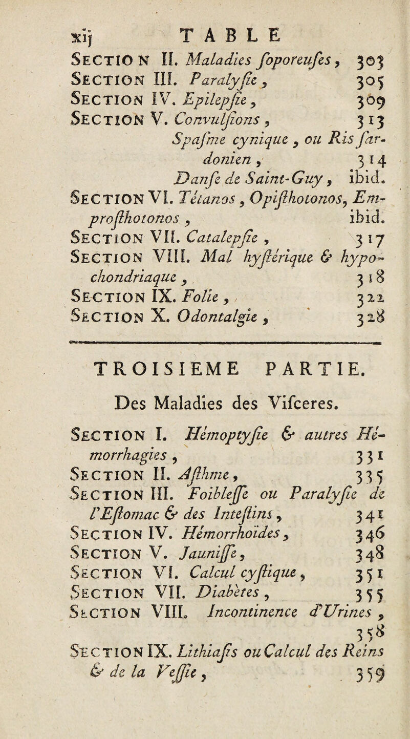 SECTION IL Maladies foporeufes, 303 Section III. Pardlyfiz, 305 Section IV. Epilepjîe> 309 Section V. ConvuLjïons, 313 Spafme cynique y ou Ris Jor¬ danien 5 314 JDanfe de Saint-Guy 9 ibicL SECTION VL Tétanos, Opijlhotonos? Em~ projihotonos, ibid. Section Vif. Catalepjie , 317 Section VIII. Mal hyjlérique & hypo- chondriaque 9 318 Section IX. Folie,, 322 Section X. Odontalgie, 328 TROISIEME PARTIE. Des Maladies des Vifceres. SECTION I. Hémoptyjie & autres Hé¬ morrhagies ? 331 Section IL djlhme, 335 Section III. Foihlejfe ou Paralyjie de TEJlomac & des Intejüm, 341 Section IV. Hémorrho'ides, 346 Section V. Jaunijfe, 348 Section VL Calcul cyfiique 9 351 Section VIL Diabètes , 355 Section VIIL Incontinence F Urines 9 35* Section IX. Lithiajzs ou Cal cul des Reins & de la Vejjle ? 359