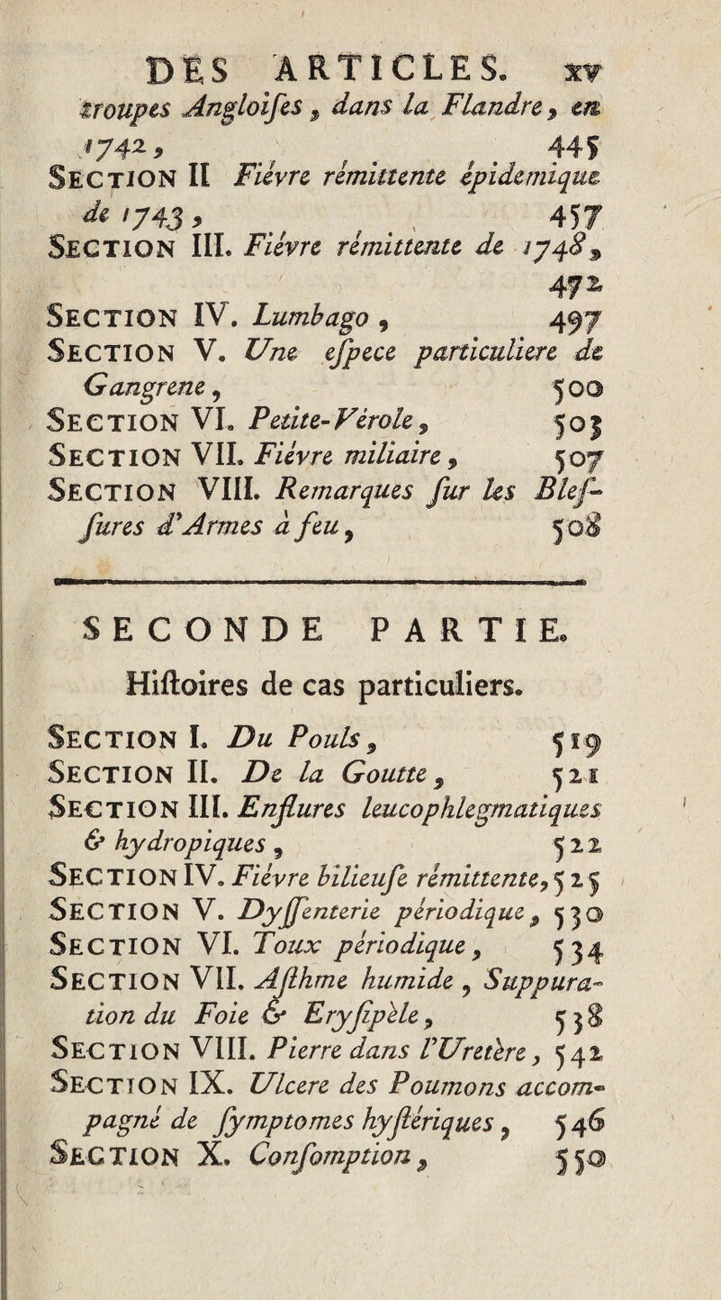 * DES ARTICLES. xy troupes Angloifes, dans la Flandre 9 m 174z 9 mf f f 445 Section II Fièvre rémittente épidémique <te'743> . , . . 457 SECTION III. Fièvre rémittente de iyq.89 47 z Section IV. Lumbago 9 497 Section V. Une efpece particulière de Gangrené, 500 Section VI. Fetite-Virole, 50f Section VIL Fièvre miliaire , 507 Section VIII. Remarques fur Us Bief fur es dé Armes à feu9 50 SECONDE PARTIE. Hiftoires de cas particuliers. Section I. Du Pouls9 519 Section IL De la Goutte 9 521 Section III. Enflures leucophlegmatiques & hydropiques 9 522 SECTION IV. Fièvre bilieufe rémittente,52$ SECTION V. Dyjfenterie périodique 9 530 Section VI. Toux périodique 9 ^4 SECTION VIL AJlhme humide y Suppura¬ tion du Foie & Eryfipèle 9 ^ $ Section VIII. Pierre dans VUretère y 542 Section IX. Ulcéré des Poumons accom* pagné de fymptomes hyfériques 9 546 Section X. Confomption9