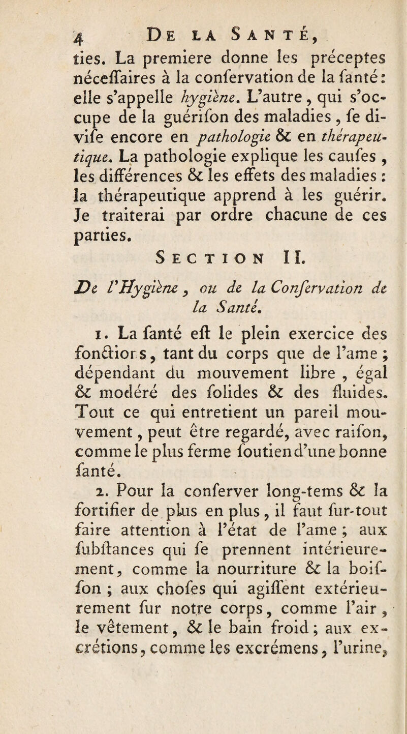 des. La première donne les préceptes néceffaires à la confervation de la fanté: elle s’appelle hygiène. L’autre, qui s’oc¬ cupe de la guérifon des maladies , fe di- vife encore en pathologie 6c en thérapeu- tique. La pathologie explique les caufes , les différences 6c les effets des maladies : la thérapeutique apprend à les guérir. Je traiterai par ordre chacune de ces parties. Section IL De L'Hygiène, ou de la Confervation de la Santé. i. La fanté eft le plein exercice des fonciers, tant du corps que de l’ame; dépendant du mouvement libre , égal 6c modéré des folides 6c des fluides. Tout ce qui entretient un pareil mou¬ vement , peut être regardé, avec raifon, comme le plus ferme foutien d’une bonne fanté. i. Pour la conferver long-tems 6c la fortifier de plus en plus , il faut fur-tout faire attention à l’état de l’ame ; aux fubllances qui fe prennent intérieure¬ ment;, comme la nourriture 6c la boif- fon ; aux chofes qui agiffent extérieu¬ rement fur notre corps, comme l’air , le vêtement, 6c le bain froid; aux ex¬ crétions, comme les excrémens, l’urine?