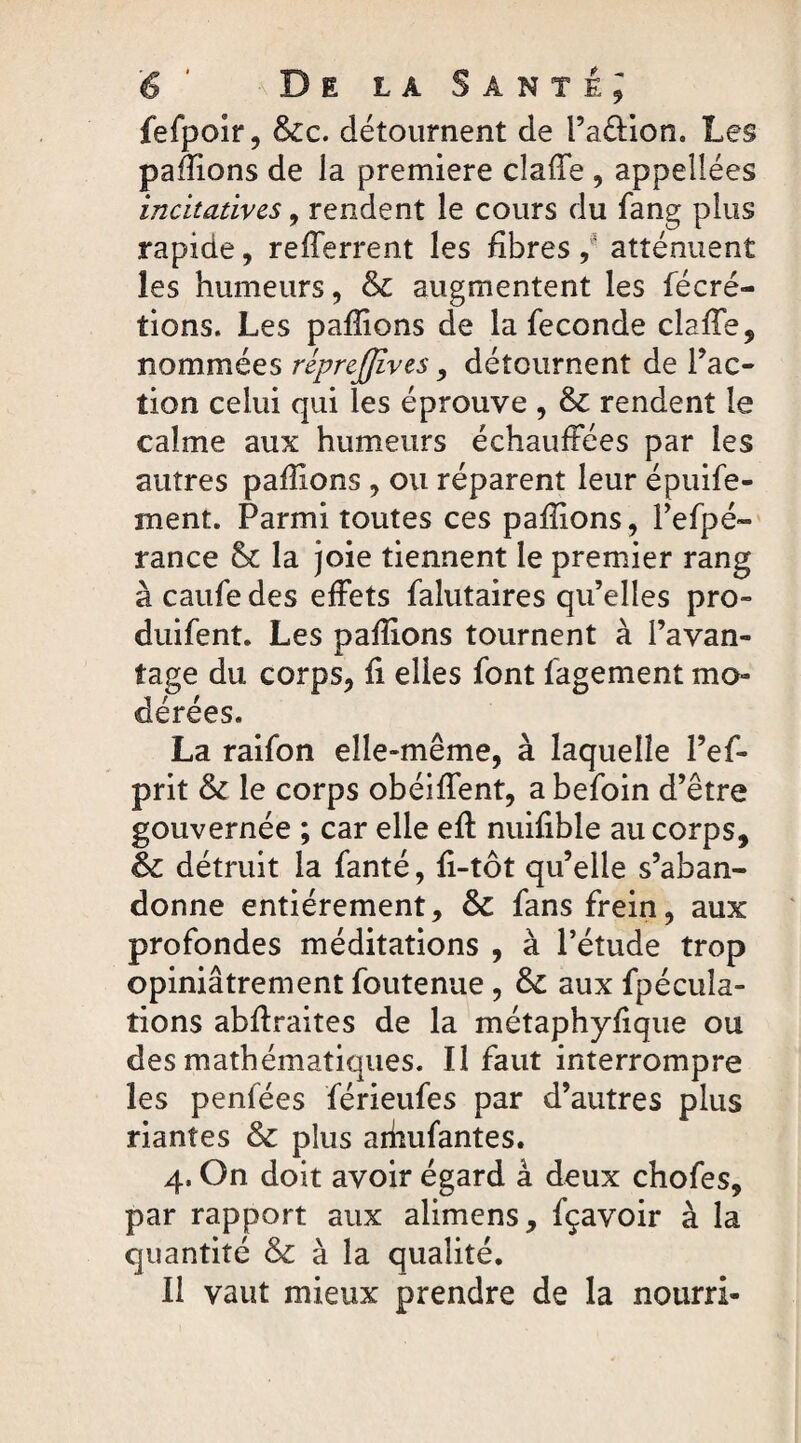 fefpoir, &c. détournent de l’a&ion. Les payions de la première cîaffe , appeîlées incitatives, rendent le cours du fang plus rapide, relferrent les fibres , atténuent les humeurs, & augmentent les fécré- tions. Les pallions de la fécondé clslTe, nommées riprejjives, détournent de Fac¬ tion celui qui les éprouve , & rendent le calme aux humeurs échauffées par les autres pallions , ou réparent leur épuife- ment. Parmi toutes ces pallions, l’efpé- rance & la joie tiennent le premier rang à caufe des effets falutaires qu’elles pro- duifent. Les pallions tournent à l’avan¬ tage du corps, li elles font fagement mo¬ dérées. La raifon elle-même, à laquelle l’ef- prit & le corps obéilfent, a befoin d’être gouvernée ; car elle elt nuilible au corps, & détruit la fanté, li-tôt qu’elle s’aban¬ donne entièrement, & fans frein, aux profondes méditations , à l’étude trop opiniâtrement foutenue, fk aux fpécuîa- îions ablïraites de la métaphylique ou des mathématiques. Il faut interrompre les penfées férieufes par d’autres plus riantes & plus aihufantes. 4. On doit avoir égard à deux chofes, par rapport aux alimens, fçavoir à la quantité & à la qualité. Il vaut mieux prendre de la nourri-