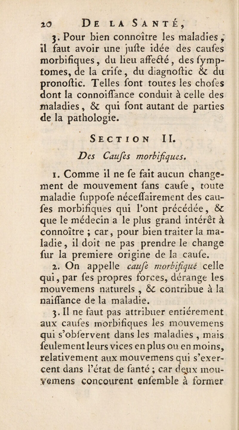 3. Pour bien connoître les maladies,' il faut avoir une jufle idée des caufes morbifiques, du lieu affe&é , des fymp- tomes, de la crife, du diagnoflic 61 du pronoflic. Telles font toutes les chofes dont la connoiflance conduit à celle des maladies, & qui font autant de parties de la pathologie. Section IL Des Caufes morbifiques. 1. Comme il ne fe fait aucun change- ment de mouvement fans caufe , toute maladie fuppofe néceffairement des cau¬ fes morbifiques qui Pont précédée, & que le médecin a le plus grand intérêt à connoître ; car, pour bien traiter la ma¬ ladie , il doit ne pas prendre le change fur la première origine de la caufe. 2. On appelle caufe morbifique celle qui, par fes propres forces, dérange les mouvemens naturels , &c contribue à la naiffance de la maladie. 3. Il ne faut pas attribuer entièrement aux caufes morbifiques les mouvemens qui s’obfervent dans les maladies , mais feulement leurs vices en plus ou en moins, relativement aux mouvemens qui s’exer¬ cent dans l’état de fanté ; car dgux inou- yemens concourent enfemble à former