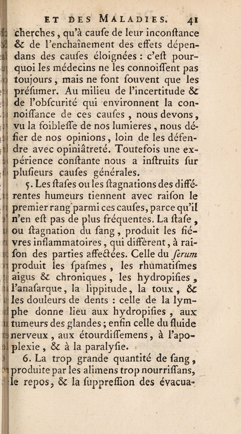 ( ; cherches, qu’à caufe de leur inconftance Jq & de l’enchaînement des effets dépen¬ dit dans des caufes éloignées : c’efl pour- ■11 quoi les médecins ne les connoifTent pas 0 toujours, mais ne font fouvent que les préfumer. Au milieu de l’incertitude &£ de l’obfcurité qui environnent la con- noifTance de ces caufes , nous devons, vu la foibîefle de nos lumières , nous dé- :i fler de nos opinions, loin de les défen- *1 dre avec opiniâtreté. Toutefois une ex- Il périence confiante nous a inflruits fur 11 plufîeurs caufes générales. 5. Les flafes ou les Aagnations des diffé- i!; rentes humeurs tiennent avec raifon le premier rang parmi ces caufes, parce qu’il ) n’en efl pas de plus fréquentes. La Aafe , ii ou flagnation du fang, produit les fié— ï vres inflammatoires, qui diffèrent, à rai¬ di:; fon des parties affeéfées. Celle du ferum n; produit les fpafmes , les rhumatifmes ; aigus & chroniques , les hydropifies 9 il l’anafarque, la lippitude, la toux, &C y les douleurs de dents : celle de la lym- 1 Phe donne lieu aux hydropifies , aux 11 tumeurs des glandes ; enfin celle du fluide :inerveux, aux étourdiffemens, à l’apo- )ï plexie , & à la paralyfie. 6. La trop grande quantité de fang, i produite par les alimens trop nourriffans, le repos, & la fupprefllon des évacua-