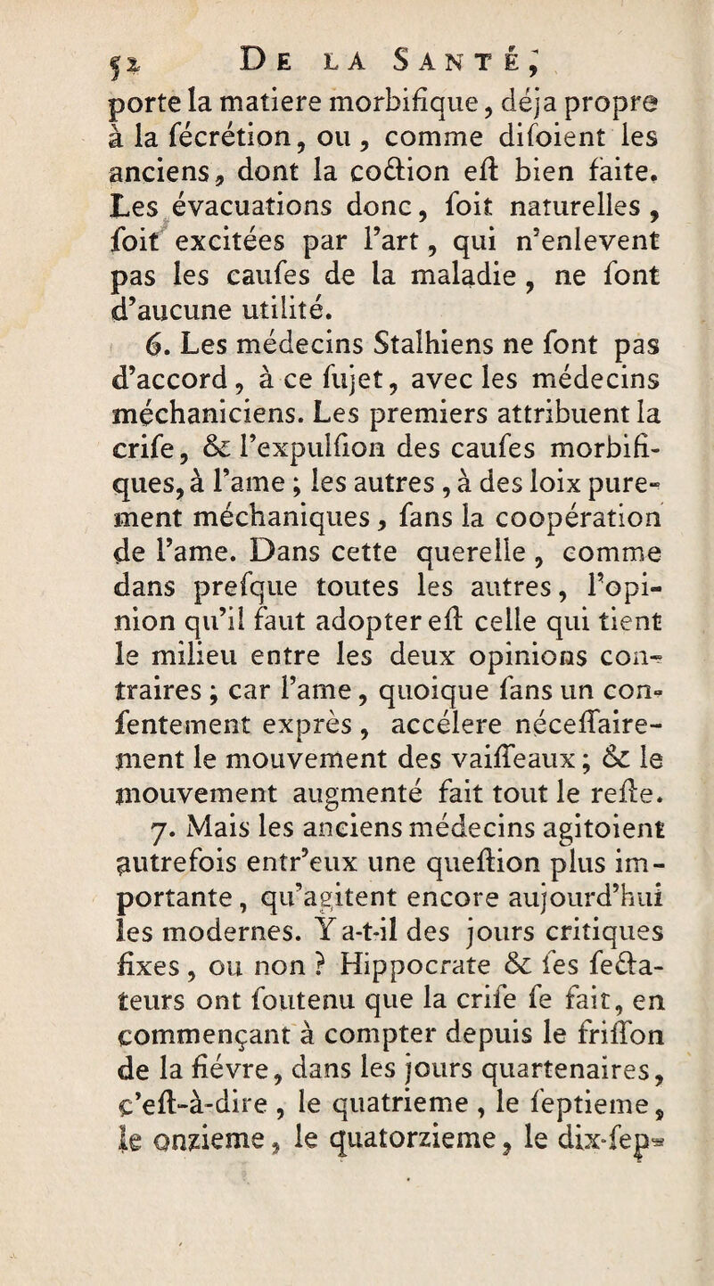 porte la matière morbifique, déjà propre à la fécrétion, ou, comme difoient les anciens , dont la coéiion efl bien faite. Les évacuations donc, foit naturelles , foit excitées par l’art , qui n’enlevent pas les eaufes de la maladie , ne font d’aucune utilité. 6. Les médecins Stalhiens ne font pas d’accord , à ce fujet, avec les médecins méchaniciens. Les premiers attribuent la crife, & l’expulfion des eaufes morbifi¬ ques, à l’ame ; les autres, à des ioix pure- ment méchaniques, fans la coopération de l’ame. Dans cette querelle , comme dans prefque toutes les autres, l’opi¬ nion qu’il faut adopter efl celle qui tient le milieu entre les deux opinions con-= traires ; car l’ame, quoique fans un con- Lentement exprès , accéléré néceffaire- ment le mouvement des vaiffeaux ; & le mouvement augmenté fait tout le refie. 7. Mais les anciens médecins agitoient autrefois entr’eux une queflion plus im¬ portante , qu’agitent encore aujourd’hui les modernes. Y a-t-il des jours critiques fixes, ou non ? Hippocrate & les fe&a- teurs ont foutenu que la crife fe fait, en commençant à compter depuis le friffon de la fièvre, dans les jours quartenaires, c’eft-à-dire , le quatrième , le feptieme, le onzième, le quatorzième, le dix-fep^