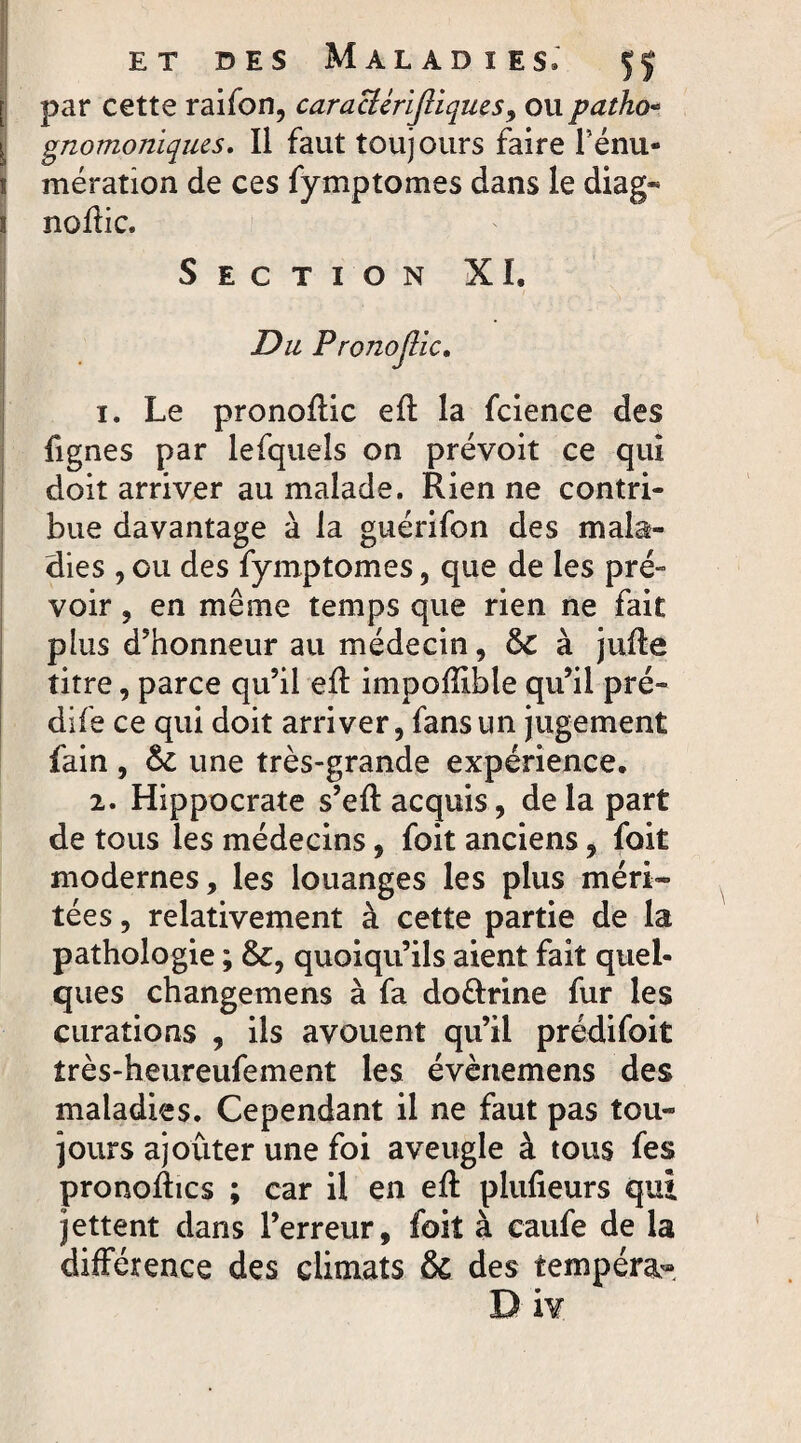 par cette raifon, caracttrifiiques, ou patho¬ gnomoniques. Il faut toujours faire Ténu- ! mération de ces fymptomes dans le diag« 1 noftic. Section XI. Du Pronojlic, 1. Le pronoflic eft la fcience des fignes par lefquels on prévoit ce qui doit arriver au malade. Rien ne contri¬ bue davantage à la guérifon des mala¬ dies , ou des fymptomes, que de les pré- voir, en même temps que rien ne fait plus d'honneur au médecin, 6c à juffe titre, parce qu’il eft impofïible qu’il pré¬ dite ce qui doit arriver, fans un jugement fain , 6c une très-grande expérience. 2. Hippocrate s’eft acquis, delà part de tous les médecins, foit anciens, foit modernes, les louanges les plus méri¬ tées , relativement à cette partie de la pathologie ; &, quoiqu’ils aient fait quel¬ ques changemens à fa do&rine fur les curations , ils avouent qu’il prédifoit îrès-heureufement les évènemens des maladies. Cependant il ne faut pas tou¬ jours ajouter une foi aveugle à tous fes pronoftics ; car il en eft plufteurs qui jettent dans l’erreur, foit à caufe de la différence des climats & des tempéra-