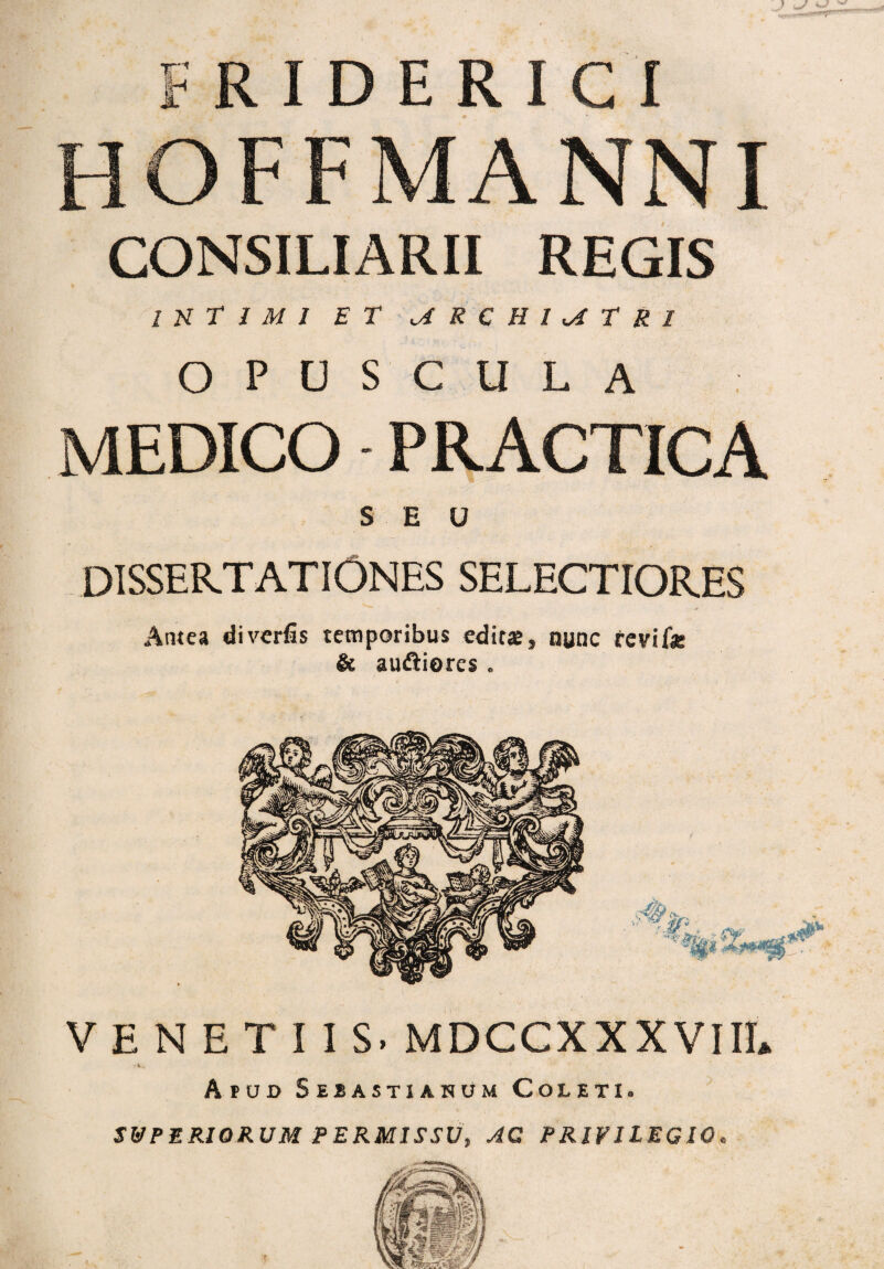 HOFF MANNI CONSILIARII REGIS INTIMI ET MRCHIMTK1 OPUSCULA MEDICO PRACTICA SEU DISSERTATIONES SELECTIORES Antea diverfis temporibus editae, nunc tevif* & audliorcs . VENETIIS. MDCCXXXVIII» f V.* Apud S ebastianum Coleti. SUPERIORUM PERMISSU, AC PRIVILEGIO.