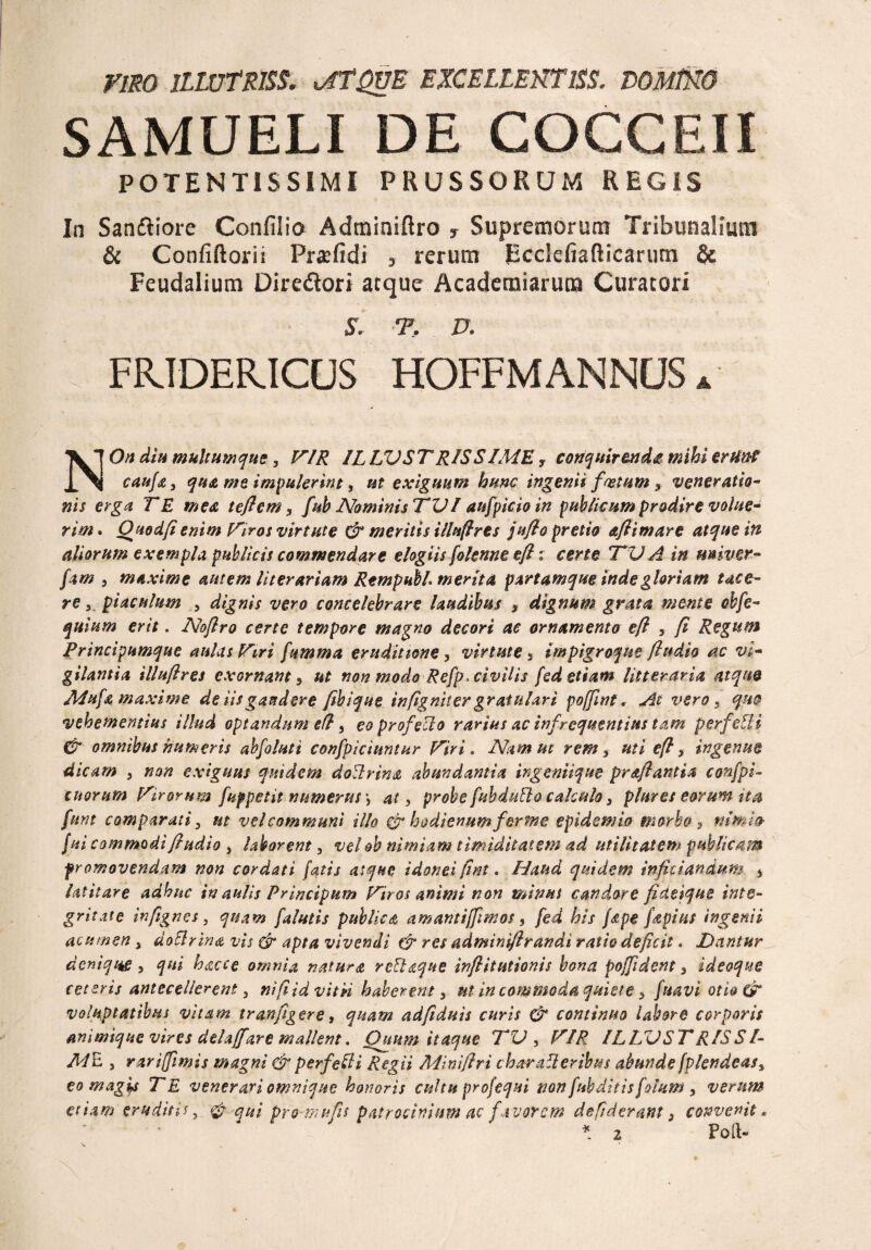 Vim ILWTRISS. uffQUE EXCELLEKTlSS. DOMlXO SAMUELI DE COCCEII POTENTISSIMI PRUSSORUM REGIS In Sandiore Confilio Adrainiftro T Supremorum Tribunalium & Confiftovii Pratfidi 5 rerum Ecclefiafticarum & Feudalium Diredori atque Academiarum Curatori S. T. D, FFJDER.ICUS HOFFM ANNUS A NOn diu multum que, VIR ILLVSTRISSIME f conquirenda mihi erHnC caufa, qua me impulerint, ut exiguum hunc ingenii fastum, veneratio- nis erga TE mea teftem, fub Nominis TVI aufpicio in publicum prodire volue¬ rim . Quod fi enim Viros virtute & meritis ilinftres jufto pretio aflimare atque in aliorum exempla publicis commendare elogiis folenne eft: certe TV A in miver- fam , maxime autem literariam RtmpubL merita partamque inde gloriam tace¬ re 3 piaculum 5 dignis vero concelebrare laudibus s dignum grata mente obfe- quium erit. Noftro certe tempore magno decori ac ornamento eft , ft Regum Principumque aulas Viri fumma eruditione, virtute 3 impigroqne ftudio ac vi¬ gilantia illuftres exornant , ut non modo Refp> civilis fed etiam litteraria atque Mufa maxime de iis gaudere fibique in(ignit er gratulari f offuit, At vero , quo vehementius illud optandum eft, eo profecto rarius ac infrequentias tam perfeUi & omnibus humeris abfoluti confpiciuntur Viri. Nam ut rem , uti eft , ingenue dicam 3 non exiguus quidem doUrina abundantia ingeniique prdftantia confpi- tuorum Virorum fup petit numerus \ at, probe fubdntto calculo, plures eorum ita funt comparati, ut vel communi illo & hodienumferme epidemia morbo , nimio f ui commodi ftudio , laborent, vel oh nimiam timiditatem ad utilitatem publicam promovendam non cordati fatis atque idonei fint. Haud quidem infitiandum 5 latitare adhuc in aulis Principum Vir os animi non minus candore ficteique inte¬ gritate infignes, quam [alutis publica amantiffimos, fed his /ape fapius ingenii acumen, doSlrina vis & apta vivendi & res adminiftrandi ratio deficit. Dantur denique , qui hacce omnia natura relinque infiitutionis bona poffdent, ideoque ceteris antecellerent, ni fi id vitii haberent, m in commoda quiete, fuavi otio & voluptatibus vitam tranfigere, quam adfiduis curis & continuo labore corporis animique vires delaffare mallent. Quum itaque TV , VIR ILLVSTR/SS/- M E , rari fimis magni & perfefti Regii Miniftri char afi eribus abunde fplendeas, eo magis TE venerari omnique honoris cultu profequi non fubditts fotum , verum etiam eruditu, & qui pro-mu fis patrocinium ac favorem de fiderant, convenit.