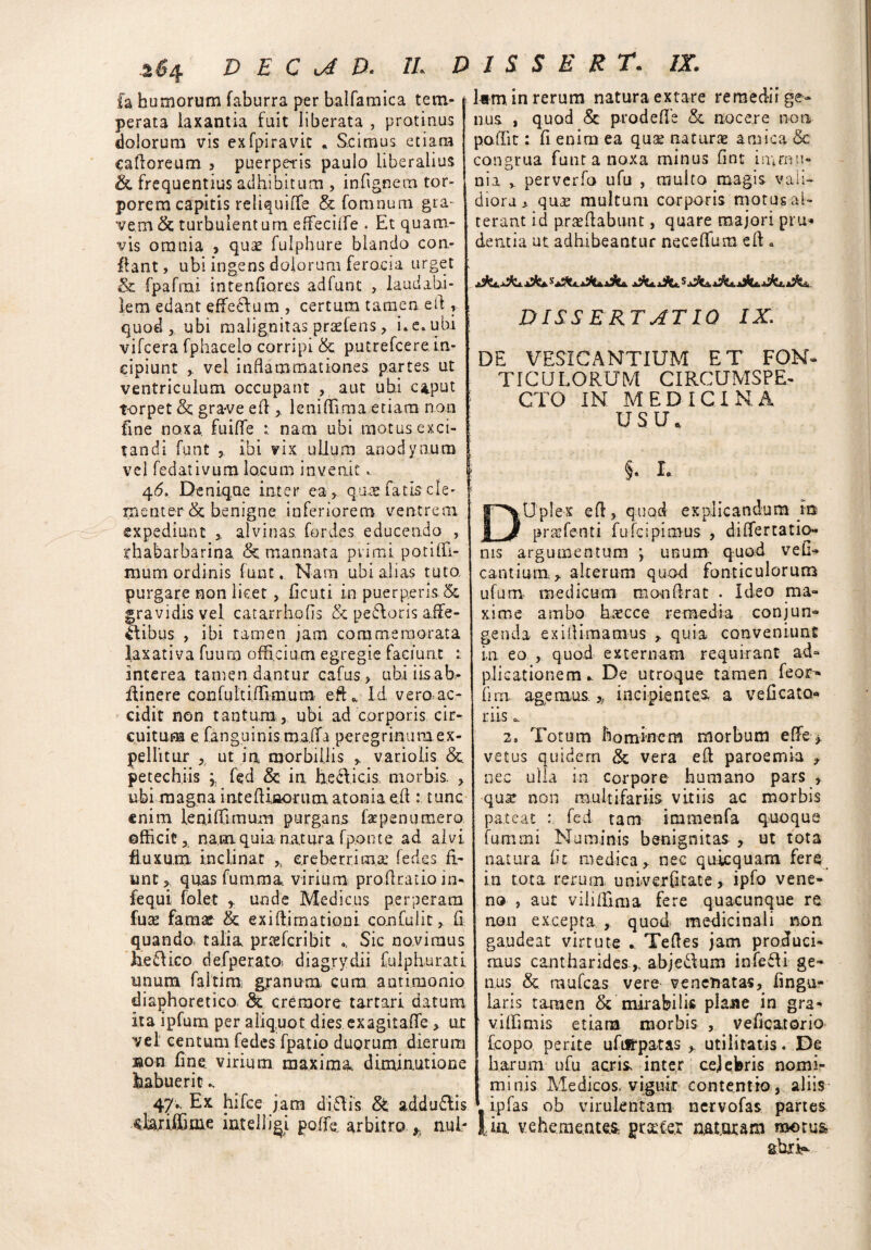 £a humorum faburra per balfamica tem¬ perata laxantia fuit liberata , protinus dolorum vis exfpiravic . Scimus etiam cafloreum 3 puerperis paulo liberalius <£c frequentius adhibitum , in (ignem tor¬ porem capitis reliquiffe & fomnum gra¬ vem & turbulentum effeciife . Et quam¬ vis omnia , quae fulphure blando con¬ flant, ubi ingens dolorum ferocia urget & fpafnai intenflores adfunt , laudabi¬ lem edant effeffum , certum tamen efl , quod, ubi malignitas prsefens, i* e. ubi vifcera fphacelo corripi & putrefcere. in¬ cipiunt , vel inflammationes, partes ut ventriculum occupant , aut ubi c*put t-orpet & gra-ve efl , leniflima etiam non fine noxa, fuiflfe r nam ubi motus exci¬ tandi funt , ibi vix ullum anodynum | vel fedativum locum invenit. I 46. Denique inter ea , qu& fatis cle¬ menter & benigne inferiorem ventrem expediunt alvinas, for des educendo , rhabarbarina <5e mannata pvimi poti(H- mum ordinis funt. Nani ubi alias tuto purgare non licet, deuti in puerperis gravidis vel. catarrhods & pecoris a,fle- Jtibus , ibi tamen jam commemorata laxativa fuum officium egregie faciunt : interea tamen dantur cafus, ubiiisab,- idinere confulti.flimum efL Id vero ac¬ cidit non tantum, ubi ad corporis cir¬ cuitum e fanguinis maffa peregrinumex- pellitur , ut in morbillis , varioiis &. petechiis ; fed & in helicis, morbis. , ubi magna intefUiiioriim.atonia efl : tunc, enim len.iflirnum purgans fapenumero officit, nam quia natura fponte ad alvi fluxum inclinat * creberrima fedes fi¬ unt , quas fumma. virium pro Aratio in- fequi folet , unde Medicus perperam fute famae & ex i (limatio ni confulit, d quando, talia prteferibit Sic novimus lieftico defperatO) diagrydii fulph.ura.ti unum faitim granum cum antimonio diaphoretico & cremore tartari datum ita ipfum per aliquot dies exagitafle, ut vel centum fedes fpatio duorum dierum ®on fine virium maxima diminutione habuerit.. lam in rerum natura extare remedii ge¬ nus, quod & pro de fle & nocere non paflit: fi enim ea quse naturae amica & congrua funt a noxa minus fint in;mu¬ nia , perverfo ufu , multo magis vali¬ diora * qu£ multum corporis motus al¬ terant id proflabunt, quare majori pru* dentia ut adhibeantur neceflum efl a DISSERTATIO IX. DE VESICANTIUM ET FON¬ TICULORUM CIRCUMSPE- i CTO IN MEDICINA USU ,. } §• i. DUplex efl, quod explicandum m prafetiti fufeipimus , difTerratio¬ nis argumentum ; unum quod vefl- cantium, alterum quod fonticulorum ufum medicum monflrat . Ideo ma¬ xime ambo haec ce remedia conjun¬ genda ex illimamus , quia conveniunt in eo , quod externam requirant ad- plicationem ^ De utroque tamen feor» (im. agemus.,, incipientes, a veficato- riis c, 2, Totum hominem morbum effe > vetus quidern & vera efl paroemia , nec ulla in corpore humano pars , qua? non multifariis vitiis ac morbis pateat fed tam immenfa guoque fummi Numinis benignitas , ut tota natura fit medica, nec quicquam fere in tota rerum univerfltate , ipfo vene¬ no , aut vili Alma fere quacunque re non excepta ,. quod medicinali non gaudeat virtute * Tefles jam produci¬ mus cantharidesabje&um infefli ge¬ nus & raufeas vere venenatas, Angu¬ laris tamen & mirabilis plane in gra¬ vi ili m is etiara morbis , vefiqatorio fcopo perite uftlfpatas , utilitatis. De harum ufu acris inter cejebris nomir 47•• E* hifce jam diflis & addudlis minis Medicos, viguit contentio, aliis ipfas ob virulentam nervofas partes «uriilime intelliai polfe, arbitro , nui- lia vehementes, pracer naturam motus ahri-