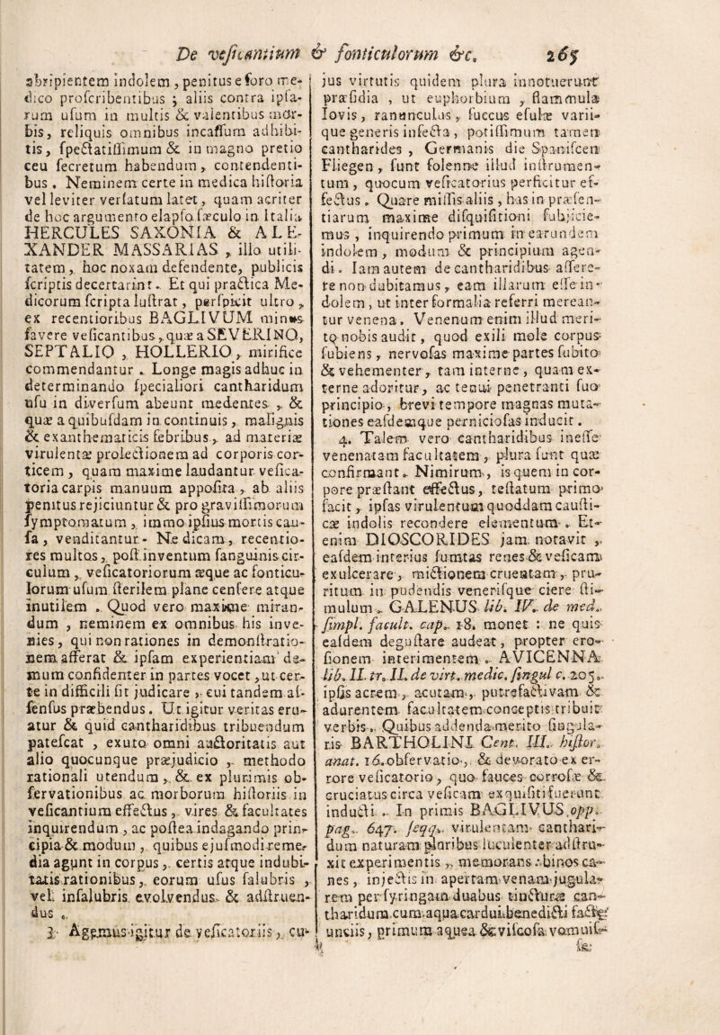abripientem indolem , penitus e foro me¬ dico profcribentibus \ aliis contra ip(a- rum ufum in multis & valentibus mor¬ bis, reliquis omnibus incaffum adbibi¬ tis, fpe&atiflimum & in magno pretio ceu fecretum habendum, contendenti¬ bus . Neminem certe in medica hi horia vel leviter verfatum latet, quam acriter de hoc argumento elapfa foculo in Italia HERCULES SAXONI A & ALE¬ XANDER MASSARI AS „ illo utili¬ tatem, hoc noxam defendente, publicis fcriptis decertarinr. Et qui praftica Me¬ dicorum fcripta luflrat, perfpkit ultro , ex recenti,oribus BAGLIVUM min*s- favere ve (icant ibus ,q.uae a S.EV ERI NO, SEPTALIO , HOLLERIO, mirifice commendamur .. Longe magis adhuc in determinanda fpecialiori cantharidum nfu in diverfum abeunt me dentes- , & qua* aquibufdam in continuis, malignis ik e x an t h-e m ar ic is fe b rihu s , ad mar e r i se virulenta; proleclionem ad corporis cor¬ ticem , quam maxime laudantur, vefka- toria carpis manuum appofita , ab aliis jpenitus rejiciuntur & pro gravi (fimorum fymptomatum , itamo ipfius mortis cau- fa , venditantur- Ne dicam, recemtio- res multos, pofiinventum fang.uinis.cit- culum , veficatoriorum tcque ac fonticu- Iorum ufum herilem plane ce.nfere atque inutilem .. Quod vero maxime miran¬ dum , neminem ex omnibus his in ve- - nies, qui non rationes in demonllratio- n e ra. afFe r a t &. i p fa m experienti ara d e- imum confidenter- in partes vocet ,utcer¬ te in difficili fit judicare > cui tandem . al¬ ie nfus praebendus. Ut igitur veritas eru¬ atur & quid cantharidibus tribuendum patefcat , exuto omni au£ioritatis aut alio quocunque pr&judicio methodo rationali utendum ex plurimis ob¬ servationibus ac morborum hihoriis in veficantium effeflus, vires & facultates inquirendum , ac poflea indagando prin^ cipia &.moduirj , quibus e jufmodi re me,- dia agunt in corpuscertis atque indubi¬ tabis rationibus eorum ufus falubris , vel infalubris evolvendus, & adilruen- 4us jus virtutis quidem plura in notuerunt prafidia , ut euphorbiam , flammula Jovis, ranunculus, fuecus efuke varii» que generis infefita , po-tihimum tarnene cantharides , Germanis die Spanifcen Fiiegen , funt folenne illud inhromen¬ tum , quocum vefrcatorius perficitur ef¬ fectus Quare miffis aliis , has in pruden¬ tiarum maxime difquifitioni fubjicie- mus , inquirendo primum krearundem indolem , modum Sc principium agen¬ di. lam autem de cantharidibus affers- fe non dubitamus, eam illarum elfein*' dolem , ut inter formalia referri merean¬ tur v e n en a» Ve ne n u m e ni m i 11 u d me r i - tq nobis audit, quod exili mole corpus- fubiens, nervofas maxime partes fubito^ & vehementer , tam interne , quam ex¬ terne adoritur, ac tenui penetranti fuoj principio-, brevi tempore magnas muta¬ tiones e-afdesnque perniciofas inducit. 4. Talem vero cantharidibus inelTe venenatam facultatem , plura funt qua; confirmant* Nimirum , is quem in cor¬ pore proflant effettus, reflatum primo* facit, ipfas virulentum quoddam caudi¬ cee indolis recondere elementum * Et-- enim DI OSCO RIDES jam notavit ,, eafdem interius furatas renes & veli carus exulcerare , miclionem emeatam ,- pru~ ritum ita pudendis venerifque ciere ftU mulum * GALENUS. lib, IV de mea,, fimpl. facuit, cap,- 18» monet : ne quis eafdem deguflare audeat, propter ero flonem interimentem » AVICENNA lib, IL tn lL de vin. medtc. fingul c, -20 5 * ipfls acrem , acutam , putrefaflivam & a d u r e n t e m. facu 11 a t e m eo n ceptistribui cc verbis ». Quibus addendamerito fla gu la¬ ris BARTHOLINI Cent, ML hijhn anat. id.obfervatio ,. & devorato ex er¬ rore v e ficatorio, quo fauces corrcfe &. cruciatus circa veficstm exquffitif Lierunt indudH - In primis BAGI,IVUS.opp, pag„ 647. jeqq.%. virulentam- canthari¬ da m n a t ur ara: pl a r i bu s 1 Ucu lente r ad ft r u- xit experimentis r, memorans .• binos ca¬ nes, injeSlisin apertam- ve nara- jugula* i- rem per fyringam duabus can- th ar idu m. c umuqua. carduLbeue didi faftU asigitur de. vefiica.toi.iis-cm ! unciis, primum aquea&viicofavamuiU •b. J k: