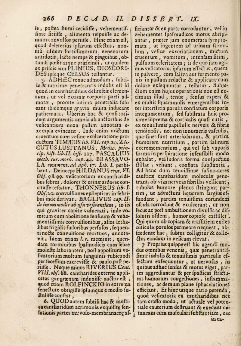 Ie 3 poftea humi cecidi (Te * vehementif- fime fitiifie , alimenta refpuiflfe ac de¬ mum convulfos periiffe. Hinc etiam eft, quod deleterius ipfarum efferus i non- nifi iifdem forthflmorum venenorum antidotis , ladle nempe & pinguibus, ob¬ tundi poflit atque praefcindi, ut quidem ex prifcis jam PLINIUS, DIOSCORI- DES ipfeque CELSUS teftantur. 5« ADHiEC tenue admodilm , fubti- le & maxime penetrantis indolis efl id quod in cantharidibus delitefeit elemen- tum, ut vei extimae corporis parti ad¬ motae , promte intima penetralia fub- cant ibidemque gravia multa inducant pathemata. Uberius hoc & quafitoti¬ dem argumentis omnia ab ausioribus de veficantium noxa paflim annotata e- xempla evincunt * Inde enim mi&um cruentum cum veflca? exulceratione pro¬ ducum TIMiEUS lib. VII. eap^o. ZA« CUTUSLUSITANUS, Medie, prin. cip. bifi. lib.IL bifi. 117. PASCALIUS meth. cur.morb. cap. 44, ER ASSA VO¬ LA comment. ad apk. 17* Lib. I. perhi¬ bent . Deinceps HILDANUS cent. VI. £^/.98.99« vefkatorium ex cantharidi¬ bus febres , dolores & urinae ardores eoti- citafle teftatur. THQNNERUS lit*. f Obf.20. convulflones epilepticas in febri¬ bus inde derivat. BAGLIVUS cap.ll. de incommodis ab ufu veficantium » in iis qui graviter capite vulnerati > inde vo¬ mitum cum abolitione fenfuum & vehe- mentiffimis convulfionibus » alios letha- libus frigidis fudoribus perfufos, fequen- tinoCe convuMione mortuos , annota¬ vit. Idem etiam L c. meminit, quen- dam torminibus fpafmodicis cum febre xnolefle laborantem ,poft appofitutn ve* ficatoriura multum (anguinis rubicundi perfecefrum excreviffe & paulo poft pe- riifTe. Neque minus RI VERI US Cent. VIII. obf. 88. cantharides externe appli¬ catas gangrenam induxiffe au&oreft » quod etiam ROLFINCKIOin extrema leneCute obtigiffe ipfumque c medio fu- ituliffe conflat » * 6. QIJGD autem fubtili hac & caudi¬ ca cantharidum acrimonia exquifitg fen- la tioms pa rt es vsx v ofo- me ra br an ac e f af¬ ficiantur & ex parte corrodantur, vel in vehementes fpafmodicos motus abripi¬ antur, praeter jam enumerata fympto- mata , ut ingentem ad urinam (limu¬ lum , vefiese exeoriatianem , miCuin cruentum, vomitum, intenfam(itim, pulfuum celeritatem ; is de quo jam agi¬ mus velicatorius ipfarum effeCus, quem in pulvere, cum faliva aut fermento pa¬ nis in paftam redaC^e & applicatse cum dolore exfequuntur , teftatur . Subje- Cum enim hujus operationis non eft ex¬ timum illud , tenue , fenfus expers & ex multis fquammulis emergentibus in¬ ter interftitia porulis conflatum corporis integumentum , fed fubftrata huic pro¬ xime fuprenaa & corticalis quafl cutis , ex tenuiflimis papillulis nerveis & fibris tendi nafis» nec non innumeris vafeuiis» quae fines funt arteriolarum, & partim humorem nutritium , partim falinum excreraementium > qui vel fub vaporis forma in perfpiratione infenfibili modo exhalat, veifudoris forma confpeCius ftillat , vehunt , conflata fubftantia • Ad hanc dum tenuiffimae falino-acres eauftica? cantharidum moleculae pene® trant, ob vias nerveas fibrillas vellicant » tubulos humore plenos ftringunt par¬ tim, ut adve&um liquorem largiusef- fundant » partim tenui (Lima eorundem ofcula corrodunt & exulcerant, ut non fecus ac poft ambuftionem divulflsac dif- folutis iifdem , humor copiofe exftillet * Qui quum ob copiam <3c craflitiem exiles cuticulae porulos permeare nequeat, ab- fcedente hac, fubtus colligitur & colle- &us eandarn in veficam elevat. 7 Proprius quippe efl: hic agendi mo¬ dus omnibus venenis, quae penetranti L fimae indolis & tenuiflimis particulis ef- fedum exfequuntur , ut nervofas , in quibus adhuc fenfus & motus viget, par¬ tes aggrediantur & per fpafUcas ftriftli¬ ras humorum congeftiones, inflamma¬ tiones» ac demum plane fphacelationeS efficiant. Et hinc utique ratio petenda » quod vefkatoria ex cantharidibus ne9 tam craffo modo, ut adfuale velpoten- I tiale cauterium deflruant & exedant cu- \ taneam cummufcularifubflantiam, nec 451 C&* n