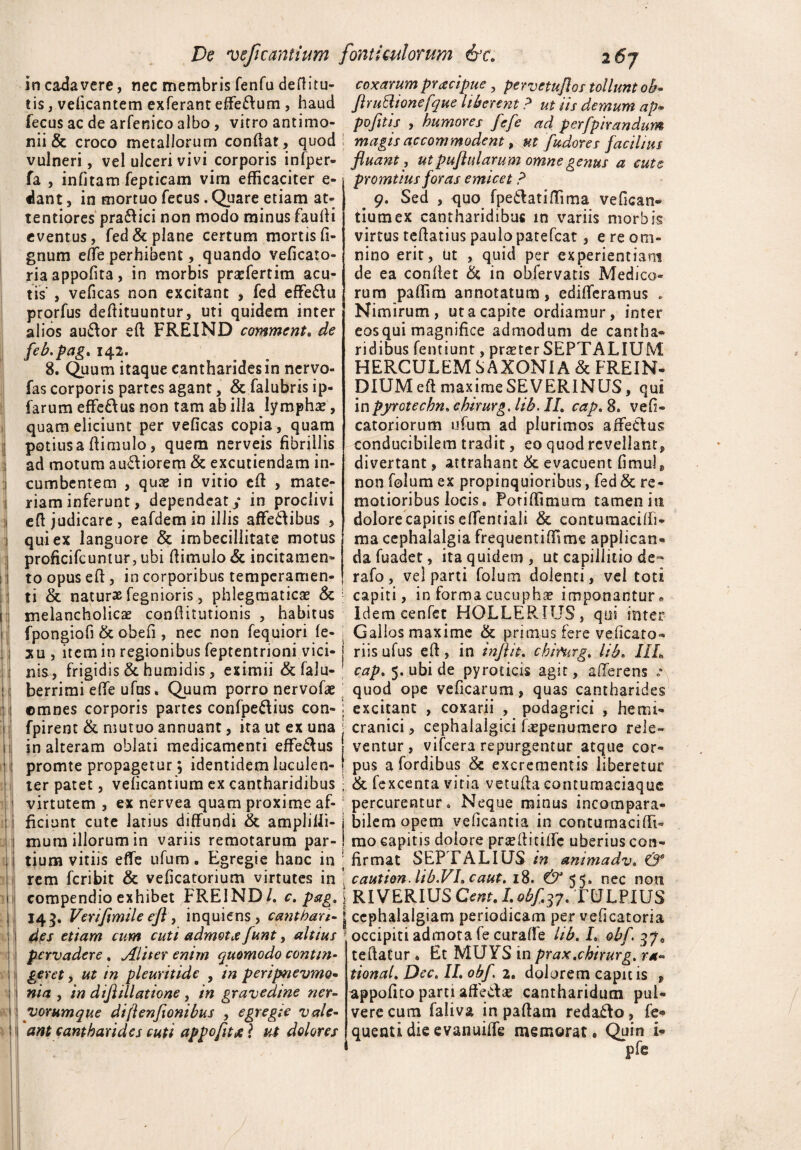 incadavere, nec membris fenfu defiitu- coxarum pracipue, pervetuflos tollunt oh- eis, veficantem exferant effe&um , haud flrullionefque liberent ? ut iis demum ap* fecus ac de arfenico albo , vitro antimo- pofltis , humores fefe ad perfpirandum nii & croco metallorum confiat, quod magis accommodent, ut fudores facilius vulneri, vel ulceri vivi corporis infper- fluant, ut pufiularum omne genus a cute fa , infitam fepticam vim efficaciter e dant, in mortuo fecus. Quare etiam at¬ tentiores pra&ici non modo minus faulii eventus, fed& plane certum mortis fi- gnum effe perhibent, quando veficaro- riaappofita, in morbis prsefertim acu¬ tis , veficas non excitant , fed effe&u prorfus defiituuntur, uti quidem inter alios au&or eft FREIND comment. de feb.pag. 142. 8. Quum itaque cantharides in nervo- fas corporis partes agant, & falubris ip- farum effe&us non tam ab illa lympha, quam eliciunt per veficas copia, quam potiusa (limulo, quem nerveis fibrillis ad motum au&iorem & excutiendam in¬ cumbentem , quse in vitio efi , mate¬ riam inferunt, dependeat / in proclivi efi judicare, eafdem in illis affe&ibus , qui ex languore & imbecillitate motus proficifcuntur, ubi (limulo & incitamen¬ to opus efi , in corporibus temperamen promtius foras emicet ? 9. Sed , quo fpe&atiffima vefican- tiumex cantharidibus in variis morbis virtus tefiatius paulo patefcat, e re om¬ nino erit, Ut , quid per experientiam de ea confiet & in obfervatis Medico¬ rum paffim annotatum, edifferamus . Nimirum, ut a capite ordiamur, inter eos qui magnifice admodum de canrha- ridibus fentiunt, pra?ter SEPTALIUM HERCULEM SAXONI A & FREIN- DIUMefi maxirne SEVER1NUS, qui in pyrotechn. ehirurg, lih. II. cap. 8. vefi» catoriorum ufum ad plurimos affectus conducibilem tradit, eo quod revellant, divertant, attrahant & evacuent fimul, non foium ex propinquioribus, fed & re¬ motioribus locis, Pori Ulmum tamen in dolore capitis effentiali & contumacifii- ma cephalalgia frequentiffimc applican¬ da fuadet, ita quidem, ut capillitio de- rafo, vel parti foium dolenti, vel toti ti & naturae fegnioris, phlegmaticae capiti, in forma cucupha* imponantur* melancholicae confiitutionis , habitus Idem cenfet HOLLERIUS, qui inter fpongiofi & obefi , nec non fequiori fe- ; Gallos maxime & primus fere veficato- xu, item in regionibus feptentrioni vici-j riisufus efi, in injlit. chiturg. lih. Ilh nis, frigidis & humidis , eximii &falu- cap. 5. ubi de py rocicis agit, afferens .* berrimi effe ufus» Quum porro nervofae quod ope veficarum, quas cantharides ©mnes corporis partes confpe&ius con- j excitant , coxarii , podagrici , hemi- fpirent & mutuo annuant, ita ut ex una j cranici, cephalalgici faepenumero rele- in alteram oblati medicamenti effe&us j ventur, vifcera repurgentur atque cor- promte propagetur; identidem luculen- j pus a fordibus & excrementis liberetur ter patet, velicantium ex cantharidibus • & fexcenta vitia vetufia contumaciaquc virtutem , ex nervea quam proxime af-; percurentur. Neque minus incompara- ficiunt cute latius diffundi & amplilli- bilem opem veficantia in contumaci fii~ mum illorum in variis remotarum par- mo capitis dolore prsefiitilTc uberius con- tium vitiis effe ufum. Egregie hanc in ; firmat SEPTALIUS in animadv. & rem fcribit & veficatorium virtutes in caution. lib.VI.caut. 18. €^55» nec non compendio exhibet FREIND/. c. pag. \ RI VERIUS Cent. I. obf 37. TULPIUS 145. Verifimile efl, inquiens, canthari-j cephalalgiam periodicam per veficatoria des etiam cum cuti admota funt, altius occipiti admota fe curafie lib. I. obf. 37, pervadere. Aliter enim quomodo contm- teftatur . Et MUYS in prax.ehirurg. ra« geret, ut in pleuritide , in peripnevmo- tional. Dec. IL obf 2. dolorem capitis , ni a , in diflillatione , in gravedine ner- appofico parti afle&a? cantharidum pul- yorumque diftenfionibus , egregie vale- vere cum faliva in paftam redafto, fe- ant cantharides cuti appofit x ? ut dolores quenti die evanuiffe memorat. Quin i- pfc