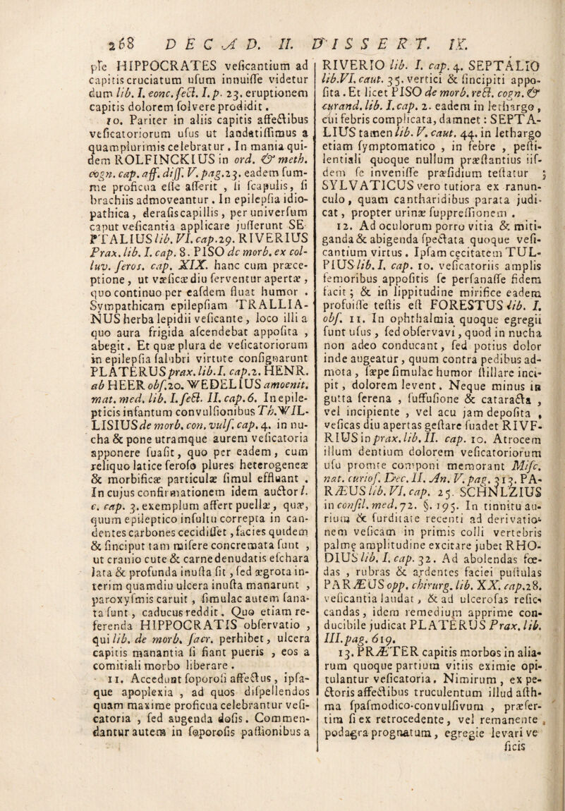 ple HIPPOCRATES vefkantium ad capitis cruciatum ufum innuiffe videtur dum lib. 7. eonc.fecl. I.p• 23. eruptionem capitis dolorem folvere prodidit. 1 o. Pariter in aliis capitis affe&ibus veficatoriorum ufus ut landatiffimus a quamplurimis celebrat ur . In mania qui¬ dem ROLFINCKIUS in ord. & metb. oogn. cap. aff. dijf. V. pag.23. eadem fum- rae proficua ede afferit , ii fcapulis, fi brachiis admoveantur. In epilcpfia idio¬ pathica, derafiscapiilis, peruniverfum caput veficantia applicare juilerunt SE FTALIUS lib. VI. cap. 29. RIV E R IUS Prax. lib. J. cap. 8. PISO dc morb.ex col- luv. feros, cap. XIX. hanc cum praece¬ ptione , ut vseficaediu ferventur apertae, quo continuo per eafdem fluat humor . Sympathicam epilepfiam 'TRALLIA¬ NUS herba lepidii veficante , loco illi a quo aura frigida afeendebat appofita , abegit. Et quae plura de veficatoriorum in epilepfia falubri virtute conf gnarunt PLATERUSprax. lib.I. cap.2. HENR. ab HEER. obf.20. WEDELIUS amoenit. rnat. med. lib. L feli. II. cap. 6. In epile¬ pticis infantum convulfionibus Tb.WIL- hlSlXJSde morb.con.vulfcap.4. in nu¬ cha & pone utramque aurem vef catoria apponere fuafit, quo per eadem, cum reliquo latice ferofo plures heterogeneae & morbifiese particulae fimul effluant . In cujus confirmationem idem audior/. c. cap. 3. exemplum affert puellae, qua5, quum epileptico infultu correpta in can¬ dentes carbonescecidifiet, facies quidem & fmciput tam rnifere concremata funt , ut cranio cute & carnedenudatis efchara lata & profunda inuda f t, fed segrota in¬ ierim quamdiu ulcera inuda manarunt , paroxyfmis caruit , fimulac autem lana¬ ta funt, caducus reddit, Quo etiam re¬ ferenda HIPPOCRATIS obfervatio , qui lib. de morb. jacr. perhibet, ulcera capitis manantia f fiant pueris , eos a comitiali morbo liberare . 11. Accedunt foporoii affeflus , ipfa~ que apoplexia , ad quos difpellendos quam maxime proficua celebrantur vefi- catoria , fed augenda dofis. Commen¬ dantur autera in foporofis padionibusa RIVERIO lib. I. cap. 4. SEPTA LIO lib.VIcaut. 35. vertici & fincipiti appo¬ fita . Et licet PISO de morb. reII. cogn. & cur and. lib. I.cap. 2. eadem in lethargo , cii febris complicata, damnet: SEPTA- LIUS tamen///’. V. caut. 44. in lethargo etiam fymptomatico , in febre , pedi- lentiali quoque nullum prsedantius iif- dem fe inveniffe pr^fidium tedatur | SYLV ATICUS vero tutiora ex ranun¬ culo , quam cantharidibus parata judi¬ cat , propter urina? fuppredlonem . 12. Ad oculorum porro vitia & miti¬ ganda & abigenda fpe&ata quoque vefi- cantium virtus. Ipfam excitarem TUL» PIUS7/&.7. cap. 10. veficatoriis amplis femoribus appofitis fe perfanaffe fidem facit; & in lippitudine mirifice eadem profui de tedis ed FORESTUS lib. L obf 11. In ophthaltuia quoque egregii funt ufus, fed obfervavi, quod in nucha non adeo conducant, fed potius dolor inde augeatur, quum contra pedibus ad¬ mota , Tsepe fimulae humor diilare inci¬ pit, dolorem levent. Neque minus in gutta ferena , fuffufione & catara&a , vel incipiente , vel acu jam depolita , veficas diu apertas gedare fuadet RIVF- RlUSlnprax.lib.II. cap. 10. Atrocem illum dentium dolorem veficatoriorum ufu promte componi memorant Mifc. nat. curio f. Dec. II. j4n. V. patj. 313. PA¬ RIUS lib. VI. cap. 25. SCHNLZIUS incGnfl.med.72. §.195. In tinnitu au¬ rium & furditaie recenti ad derivatio¬ nem veficam in primis colli vertebris palm? amplitudine excitare jubet RHO- DIUS7/£, 7. cap. 32. Ad abolendas foe¬ das , rubras & ardentes faciei pudulas PARIUSopp, chirurg. lib. XX. cap.28. veficantia laudat > & ad ulcerofas refice candas, idem remediaro apprime con¬ ducibile judicat PL ATERUS Prax. lib. III.pag. 619. 13. PR7ETER capitis morbos in alia¬ rum quoque partium vitiis eximie opi¬ tulantur veficatoria. Nimirum, ex pe¬ doris affedlibus truculentum illud adh- ma fpafmodico-convulfivum , praAer- tira fi ex retrocedente, vel remanente s podagra prognatum, egregie levari ve ficis