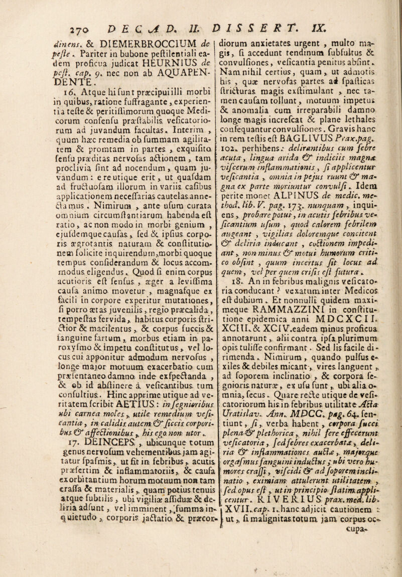 2jo DE C vA Dm II. dinens, & DIEMERBR0CC1UM de pefle Pariter in bubone peftilentiali ea- ilem proficua judicat HEURN1US de pcft. cap. 9. nec non ab AQUAPEN- DENTE. i<5. Atque hi fun t praecipui illi morbi in quibus*ratione fuflragante> experien¬ tia tefle& peritiflimomm quoque Medi¬ corum canfenfu prafiabilis veficatorio¬ rum ad juvandum facultas.. Interim * quum haec remedia ob fummam agilita¬ tem & promtam in partes exquifita : fenfu praeditas, nervofas a&ionetn * tam ; proclivia fint ad nocendum , quam ju- 1 vandum: e re utique erit* ut quafdam ad fru&uofam illorum in variis, cafibus applicationem neceflarias cautelas, anne- dam.us . Nimirum ante ufum curata j omnium circumflant iarum habendaefl ratio* ac non modo in morbi genium , ! ejuldemquecaufas * fed &, ipfius corpo- : ris agrotantis naturam & conflitutio^ ; nem folicite inquirendumj.morbiquoque tempus confiderandum & locus accom- ; modus eligendus. Quod fi enim corpus acutioris, efl fenfus * ager a levi (Fima : caufa animo movetur , magtiafque ex j' facili in corpore experitur mutationes, j fi porro at as juvenilis * regio praecalida, ’ tempeflas fervida*, habitus.corporis Pri¬ mior & macilentus * &. corpus fuceis & ianguine fartum,, morbus etiam in pa- roxylmo & impetu conflitutus* vel lo¬ cus cui apponitur admodum nervofus * longe maior motuum exacerbatio cum praientaneo damna inde exfpe&anda , & ob id abdinere a ve beantibus, tum, confultius. Hinc apprime utique ad ve¬ ritatem feribit AETIUS: infegnmibus ubi carnea metes, * utile remedium ve fi. canti a, in calidis autem &ficcis. corpori- bus & affeBionibus * his ego non utor.. 17. DEINCEPS , ubicunque totum genus nervofum vehementibus jam agi¬ tatur fpafmis* ut fit in febribus* acutis prafertim & inflammatoriis,. & caufa exorbitantium horum motuum non tam erafla & materialis * quam potius tenuis atque fubtilis, ubi vigilia? aflidua & de¬ liria adfunt, vel imminent ,’fumma in¬ quietudo * corporis |a6Fatioi 6c prarcor- D I S S E R T. IX. diorum anxietates urgent , multo ma¬ gis* (i accedunt tendinum fubfultus & I convulfiones, veficantia penitus abfint. Nam nihil certius, quam* ut admotis, his * qua? nervofas partes ad fpaflicas ftri&uras magis, exfiimulant * nec ta¬ men caufam tollunt * motuum impetus. & anomalia cum irreparabili damno longe magis increfcat & plane Iethales coufequantur convulfiones. Gravis hanc in rem tefiis eA BAGLIVUS Prax.pag. 102. perhibens.* delirantibus cum febre acuta- y lingua arida (T indiciis magna, vifc erum inflammationis , fi applicentur veficantia * omnia in pe jus ruunt & ma¬ gna, ex parte moriuntur convulfi. Idem perite monet ALPINUS de medie. me¬ thodi.tib. V. pag. 173. nunquam * inqui- ens * probare potui, in acutis febribus ve- ficantium ufum , quod calorem febrilem augeant , vigilias doloremque concitent & deliria inducant , coBtonem impedi¬ ant * non minus. & motui humorum criti¬ co obfint y quum incertus fit locus ad quem, vel fler quem crifiis efl futura . 18. An in febribus malignis veficato- ria conducant ? vexatum inter Medicos efl dubium. Et nonnulli quidem maxi- meque RAMMAZZINI in conflitu- tione epidemica anni MDCXC I L XCIIL& XCIV.eadem minus proficua annotarunt, alii contra ipfa plurimum opis tulifle confirmant. Sed lis facile di ¬ rimenda. Nimirum, quando pulfus e» xiles & debiles micant-, vires languent * ad foporem inclinatio * & corpora fe- gnioris natura * ex ufu funt * ubi alia, o- mnia* fecus. Quare retle utique dc. vefi- catoriorum hi sin febribus utilitate ABa Urat.islav.. Ann. MDCC* pag. 64. fen- tiunt, fiy verba habent * corpora fucci plcna&plethorica * nihil fere effecerunt veficatoria, Jedfebres exacerbata, deli¬ ria inflammationes auBrf * majorqut orgafmus fanguini: induBus pubi vero hu° ■ mores crajfi y vifeidi& adfoporem incli¬ natio y eximiam attulerunt, utilitatem , i fed opus eflg, ut in principio* ftatim. appli¬ centurv RI V E RI U S prax. med. lib- IXVILc^/n. i.hancadjicit cautionem t- ut * fl malignitas totum jam corpus oc¬ cupa-