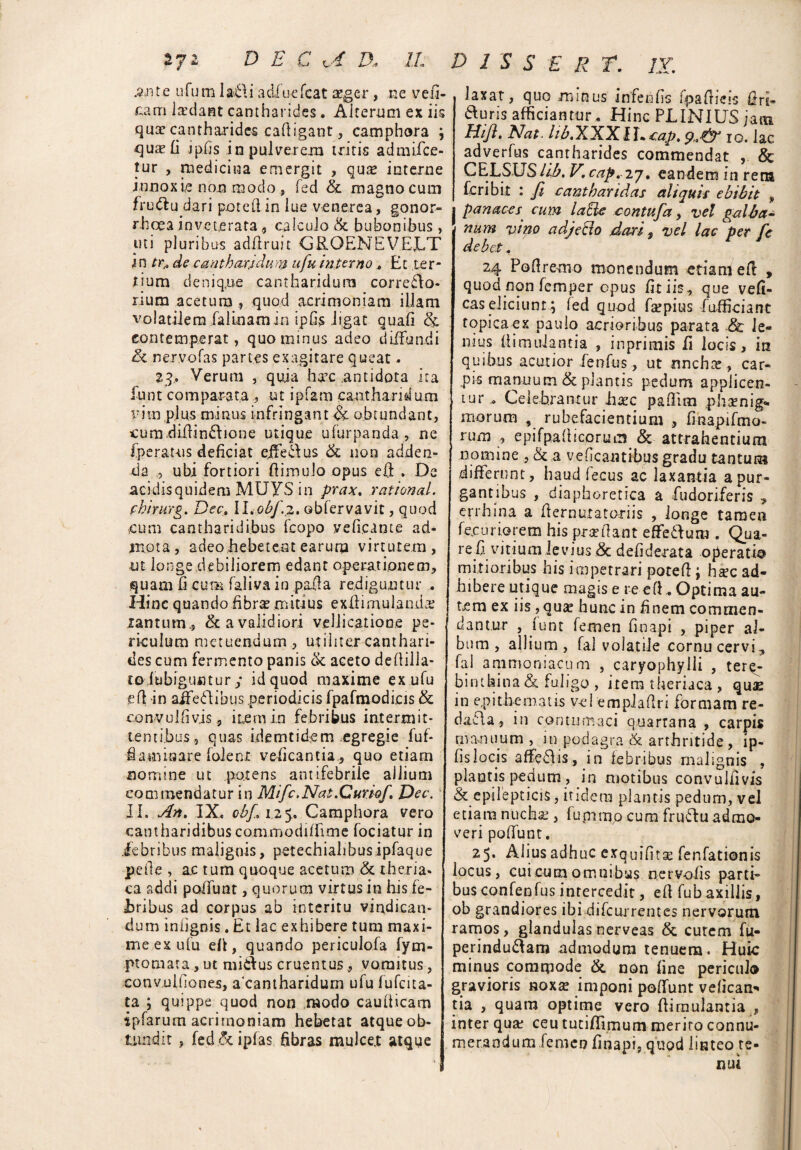 .$.nte nfum la.6\i adiuefcat aeger, ne vefi- £am laedant cantharides. Alterum ex iis quse cantharides caftigant , camphora ; qua? fi ipfis in pulverem tritis admiice- tur , medicina emergit , qua? interne innoxie non modo, fed & magno cum fru&u dari poteft in lue venerea, gonor¬ rhoea inveterata ^ calculo &. bubonibus , uti pluribus adaruit GRQEMEVEJLT in tr„ de cantharidum ufu interno, Et ter¬ tium deniq.ue cantharidum corredlo- rium acetum , quod acrimoniam illam volatilem falLnamin ipfis ligat quali h. contemperat, quominus adeo diffundi Sc nervofas partes exagitare queat - %g, Verum , quia hxc .antidota ita funt comparataut ipfam cantharidum iTitn plus minus infringant & obtundant, cum.diilin£lione utique ufurpanda , ne fperauis deficiat ejfe&us & non adden¬ da ubi fortiori ftimulo opus eft . De acidisquidem MUYS in prax, rational. chirurg. Dec. ll.obfi.z. obfervavit, quod cum cantharidibus feopo yeftcante ad¬ mota, adeo hebetent earum virtutem, ut longe debiliorem edant operationem, quam fi cuna faliva in pafta rediguntur . Hinc quando .fibra? mitius exftimulanda? xantum., & a validiori vellicatione pe¬ riculum metuendum , utiliter canthari¬ des cum fermento panis & aceto dellilla- toiubiguntur y id quod maxime ex ufu eft in ajfe&ibus periodicis fpafmodicis & convulfivis, item in febribus intermit¬ tentibus, quas idemtidem egregie fuf- •fiatniaare folenx- veficantia, quo etiam nomine ut potens antifebrile allium commendatur in Mific.Nat.Curiofi. Dec. II. An, IX. cbj. 125. Camphora vero cantharidibus commodiffime fociatur in Jebribus malignis, petechialibusipfaque pede , ac tum quoque acetum & theria* ca addi polfunt, quorum virtus in his fe¬ bribus ad corpus ab interitu vindican¬ dum iniignis. Et lac exhibere tum maxi¬ me ex ufu eft, quando periculofa fyra¬ pi ornata , ut miefus cruentus, vomitus, cotivulfiones, acantharidum ufu fufeita- ta ; quippe quod non modo caudicam ipfarum acrimoniam hebetat atque ob¬ tundit , fed &ipfas fibras mulce.t atqiie ? 2 $ $ E E T. IX, laxat, quo minus infenfis fpaftieis Ur£- duris afficiantur. Hinc PLINIUS jam Hifl. Nat. lih.XXXU+tap, 10. lac adverfus cantharides commendat & CELSUSlib. V. cap, 2j, eandem in rena feribit : fi cantharidas aliquis ebibit 9 panaces• cum laUe contufia, vel galba¬ num vino adjeblo dari 9 vel lac per fic debet, 24 Poftremo monendum etiam eft , quod non femper opus fit iis, que vefi- cas eliciunt; fed quod fa?pius -f afficiant topi eae x paulo acrioribus parata & le¬ nius ftimulantia , inprimis fi locis, in quibus acutior fenfus , ut «nchte, car¬ pis manuum & plantis pedum applicen¬ tur Celebrantur haec paflim plisenig* morum * rubefacientium , finapifmo- rum , epifpafticorum & attrahentium nomine , & 3 veficantibus gradu tantum differunt, haud fecus ac laxantia a pur¬ gantibus , diaphoretica a fudoriferis , errhina a fternutatoriis , longe tamen fecuriorem his pra?ftant effefium . Qua- refi vitium levius & defiderata operatio mitioribus his impetrari poteft ; ha?c ad¬ hibere utique magis e re eft. Optima au¬ tem ex iis, quse hunc in finem commen¬ dantur , funt femen finapi , piper al¬ bum , allium, fal volatile cornu cervi, fal ammoniacum , caryophylii , tere¬ binthina & fuligo , itera theriaca, quae in epithematis vel empiaftri formam re- daila, in contumaci quartana , carpis manuum , in podagra & arthritide, ip- fislocis affeftis, in febribus malignis , plantis pedum , in motibus convulfivis & epilepticis, itidem plantis pedum, vel etiam nucha?, fummp cum fruftu admo¬ veri poffunt. 25. Alius adhuc exquifitse fenfationis locus, cuicumomnibus nervofis parti¬ bus confepfus intercedit, eft fubaxillis, ob grandiores ibi difeurrentes nervorum ramos, glandulas nerveas &, cutem fu- perindu&arn admodum tenuem. Huic minus commode & non fine periculo gravioris noxa? imponi poffunt vefican* tia , quara optime vero ftimulantia , inter qua? ceu tuciflimum merito connu¬ merandum femen finapi, quod linteo te-