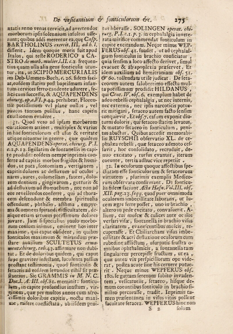 statis anno venas cervicis,adavertendos morborum ipfisfolennrum infui tus ufle- runt; quibus addi merentur ea,qug Cafp* BARTHOLINUS exercitAll*. ad b. I differit* Idem quoque moris fuitapud Italos, qui tefle RODERICO a CA¬ STRO demorbmulier.UI. c.2. frequen¬ tius quam ulla alia g-ens fonticulis urun¬ tur, ita, ut SCIPIO MERCURIALIS im Deb-Ummen-Buch, c. 26. fidem faci¬ at,eofdem fiatrm pofi baptifmum infan- tum cervices ferro^candente adurere, fe¬ lici cum.fuccefifu, & AQUAPENDENS shirurg^op ,c.VLp.44« perhibeat, Floren¬ tia poiiifnnum vel plane nullos y vel paucos tantum pufillos , hanc capitis exuilionem evadere '51. Quod vero ad ipfam morborum ^curationem attinet, multiplex & varius in hac fonticulorum efb ufus & veritate utique nituntur in genere , qure quidem AQUA PENDENS operat, chirurg. F.I. c.i.p. 12. figillatim de fontanellis in capi* te prodidit: eofdem nempeinprimis con¬ ferre ad capitis morbos frigidos & hunar¬ dos , ut puta , fcotomiam vertiginem , capitis dolores ac defluxum ad oculos r nares yaures, columellam rfauces, dolo¬ rem dentium , gingivarum r gutturis & ad defiuxum ad ffomachum T nec non ad eos^ revellendos conferrC qui ad thora* cem defeendunt & membra5 fp i rituali a offendunt , phthifin, afihtna , empye¬ ma & omnem fpirandi difficultatem rde- rriqueetiam artuum potiffimum' dolores juvare . Jam fifpecialius paulo morbo* mim cenfum inimus, eminent hos-inter maxime , qui caput obfidenr, in quibus fonticulos maximum & mirandum prae¬ dare auxilium SCULTETUS arma- ment.chirurg, ta&qy ..affirmare- non dubi¬ tat . Et de doloribus quidem , qui caput frpe graviter infrilant, luculenta paffim proflant teftirnonia, quod fonticulis & fetaceis ad eofdem levandos nihil fit prae- A antius. Sic GR A MMIS- m M. i\7i C. DecJ. A. HI. obf. 8 r c meminit: fonticu¬ lum, in capite profundius inuflum, vir¬ ginem quas per multos annos cutn atro- ciflimis doloribus capitis, noftur maxi- mi fere conflit at aah ii [dem peni» t u s 11 be r a fle . SOLI N G EN operat* chi- rurg, P.I. c.i.p.g. in cephalalgia invete- rata mirifice commendat fonticulum in capite excitandum. Neque minus WEP» FERUS 41. fuadet, ut ad cephalal¬ giam fonticulus in brachio conficiatur , q u i a fe n flm a loc o a ffe 61 o derivet, fimu 1 evacuet & ab apoplexia praefer ve t. Et idem auxilium ad hemicraniam obf. 5 r0 & 6q* tollendam utile judicat. De feta- eeorum autem faluberrimo effe&u mul¬ ta poriflimum prodidit HILDANUS , qui Cent«>IV. obf 6. exeraplum habet de adeo rebelli cephalalgia, ut nec internis, nec externis, nec ipfis narcoticis potue¬ rit mitigariy. fetaceo autem fafto fenfim conquievit *Ecobfy. cafum exponit diu¬ turni doloris ,quf fetaceo flati m levatus, ■& mutato fet aceo in fonticul u m , peni¬ tus aba&us . Quibus accedit memorabi¬ lis- RUVSCHII obfervatio XL. de ce- phaiaea rebelli ,-q-uae fetaceo'ad moto cef- favit, hoc confolidato,. recruduit, de» nuo- excitato; , rurfus evanuit , iterum* coeunt e , tertiaadhuc vice repetiit «•- ?2‘. Ia oculorum qtioque affedibus fpe» Eia tam effe fonticulo rum & fetae eorum virtutem y plurimis' exemplis Medico¬ rum obfer vara confit m an t. De fonticu¬ lis fidem faefunt Atia Hafn.VolJII. obf XII. pag.zj. feqq. quodpuer omnimoda oculorum imbecillitate laborans, ut lu¬ cem aegre ferre poffer, uno in brachio , alteroin pede excitato, convaluerit . A» liumv cui rmjfcae & culices ante oculos ver fari vifar, faiiuanellain brachio vifus claritatem r ev anefeent ibus mu Icis, re- cuperaffe Et Chiliarcham vifus imbe¬ cillitate &acri defluxione oculorum cum rubedine:affliflum ,, ufurpatis fruflra o- m n ibus 0 pht ha 1 m icis, a fontane lia ra m finguiarem percepiffe fruElum , ut ea , quae antea vix perfpicilibrum ope vide* rat, poftea acute fine his cernere potue¬ rit «. Neque minus WEPFERUS obf i8o. fe guttam ferenam fubito> invaden¬ tem , veficatoriis, fetaceo, hifque de¬ mum coeuntibus fonticuio in brachio fi- niftro percurafle, tradita Inprimis ta- men prafentanea in vifus vitiis pollent , facultate fetacea.- WEPFERUSbincnoo