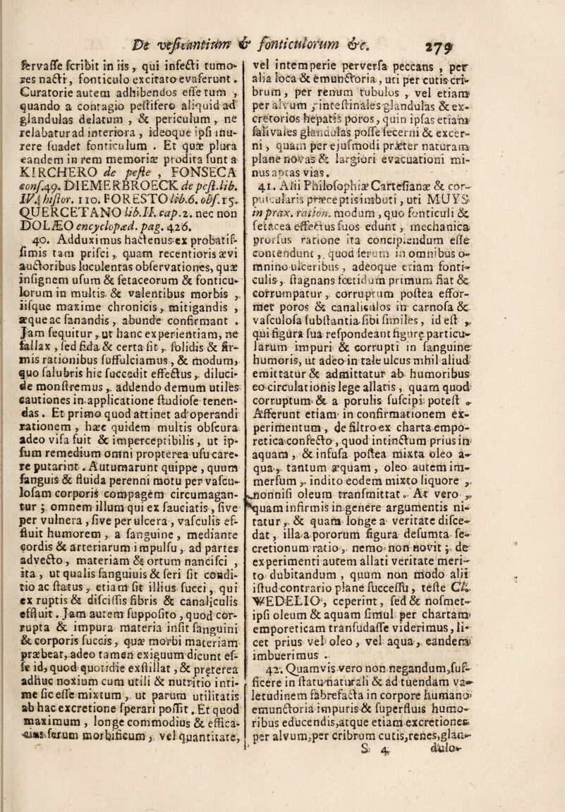 fervafle fcribit in iis, qui infeci tumo¬ res naftr, fonticulo excitataevaferunt. Curatorie autem adhibendos efie tum ,. quando a contagio peflifer© aliquid ad glandulas delatum , <Se periculum r ne relabatur ad interiora , ideoque ipfi inu¬ rere fuadet fonticulum . Et quae plura eandem in rem memoria: prodita funt a KIRCHERQ de pefie , FONSECA eonftffr D1EMERBROECK de pefl.lib. IV4 hifior, 110. FOR ESTO iib.6. oBf. r 5*. QUERCETANO Ub.lK cap.t. nec non DOLiEO encyclopxd. pag. 4.26. 40. Adduximus ha£ienus>ex probatif» (imis tam prifci,. quam recentioris sevi au£loribus luculentas obfer vatio nes , quas infignem ufum & fetaceorum & fonticu¬ lorum in multis. & valentibus morbis r iifque maxime chronicis,, mitigandis , a^queac fanandis, abunde confirmant . Jam fequitur, ut hanc experientiam, ne fallax , fed fida & certa fit r fblidis & ir¬ inis rationibus fuffulciamus, & modum,* quo falubris hic fuccsdit efferus ,, dilucb de mon Aremus ^ addendo demum utiles- cautiones in>applicatione flndiofe tenen- das . Et primo quod attinet ad operandi rationem , hxt quidem multis obfeura- adeo vifa fuit _& im perceptibilis, ut ip- ftim remedium omni propterea ufu care- re putarint . Autumarunt quippe , quum fanguis & fiuida perenni motu per vafeu- lofam corporis compagem circumagan¬ tur ; omnem illum qui ex fauciatis , five* per vulnera , live per ulcera, vafculis ef¬ fluit humorem , a fanguine , mediante cordis & arteriarum i rapulfu, ad partes adve£lo, materiam ortum nancifci , ita , ut qualis fanguiuis & feri fit condi¬ tio ac flatus? etiam fit illius fueei, qui ex ruptis & difeiflis fibris & canaliculis effluit . Jam aurem fuppolito , quod cor¬ rupta & impura materia irifit fanguini & corporis fuccis, qua? morbi materiam' praebeat, adeo tamen exiguum dicunt ef- fe id, quod quotidie exfliilat, & prfterea adhuc noxium cum utili & nutritio inti¬ me ficefle mixtum ,, ut parum utilitatis ab hac excretione fperari poiTit . Et quod maximum , longe commodius & effica- erum mortificum y vel quantitate, vel intemperie perverfa peccans , per alia loca & emunctoria, uri per cutis eri* brum, per renum tubulos , vel etiam? per alvum /inteflinaies-glandulas Sc ex¬ cretorios hepatis poros, quin ipfas etiam Mi vales glandulas poffe fecerni Sc excer¬ ni , quam per ejufmodi prieter naturam plane nOVa$& largiori evacuationi mi¬ nus aptas vias. 41. Alii Philofophia5 Gartefianse & cor- putcularE pf&eept is imbuti, uti M;UYS inprax.mtidn, modum , quo fonticuli & fetacea effedus fuos edunt mechanica proifus ratione ita concipiendum efie contendunt,, quod ferum- in omnibus o~ mnino ulceribus, adeoque etiam fontis culis-,, flagnans foetidum primum fiat 8&. corrumpatur,, corruptum poflea effor- met poros & canalis dios in carnofa & vafculofa fubflantia fibi fimiles, idefl , qui figura fua refpondeant figur^particu¬ larum impuri & corrupti in fanguine humoris, ut adeo in tale ulcus nihil aliud' emittatur & admittatur ab humoribus eo circulationis lege allatis, quam quod corruptum* & a porulis fufeipf pote 11 a- Afferunt etianr in confirmationem ex¬ perimentum, defiltroex chartaempo- reticaconfedio , quod intin6lum prius in aquam, & infufa poflea mixta oleo a- qua r tantum ^quam , oleo autem im- merfiim r indito eodem mixto liquore uonnifi oleum tmnfmittat 0 At vero Nquam infirmis in genere argumentis ni¬ tatur, & quam longe a veritate difee- dat, illaa pororum figura defumta fe- cretionum ratio, nemo non novit; de experimenti autem allati veritate meri'- to dubitandum , quum nan modo alii i fiud contrario plane flieceflh, te fle Cii WEDELLO, ceperint, fed&nofmet- ipfi oleum & aquam flmul per chartam^ emporeticam tranfudaffe viderimus, li¬ cet prius ve!; oleo , vel aqua ,, eandenis imbuerimus . 42. Qiiamvis vero non negandum /af¬ ficere in flatumatiirali & ad tuendam va^ letudinem fabrefacta in corpore humano» emuncloria impuris & fuperfluis humo¬ ribus educendis,atque etiam excretiones* per alvum,per cribrum cutis,renes,glatti