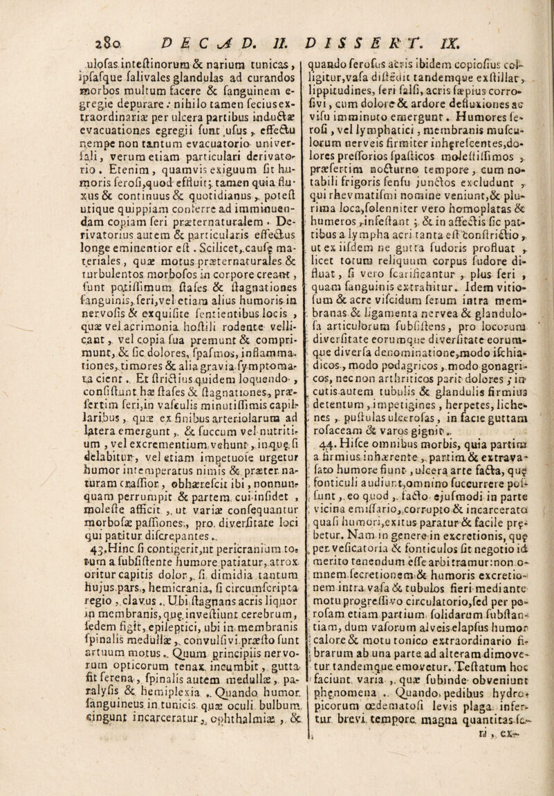 zto, D E C D. 11 ulofas i.nteftinorum & narium tunicas, ipfafque falivales glandulas ad curandos Hior bos multum facere & fanguinem e- gregie depurare .* nihilo tamen feciusex¬ traordinariae per ulcera partibus indu&a? evacuationes egregii funi sufus > cffe&u nempe non tantum evacuatorio uni ver* iaji, verum etiam particulari derivator rio . Etenim, quamvis exiguum fit hu¬ moris ferofi,quod effluit;, tamen quia flu¬ xus & continuus & quotidianus,, potefl utique quippiam conterre ad imminuen¬ dam copiam feri praternaturalem . De- i>iyatori.us aurem <5c particularis effectus longe eminentior efl . Scilicet,.cauff ma¬ teriales , quse motus prsternaturales & turbulentos morbofcs in corpore crea-tH , funt poriflimum fiafes & flagoationes fanguinis,.feri,vel etiam alius humorisin. nervofis & exquifite fentientibus locis , quae vel.acrimonia ho filii rodente velli¬ cant,. vel copia fua premunt & compri¬ munt, & fic dolores, fpafmos, inflamma* riones,,timores &; aliagravia fymptomar ta cient... Et firift ius,quidem loquendo*, ea n fi fi ,unt hs fiafes & fiagn at lones, pra- fer.tim fer.i,in vafculis minutifiimis capib laribus, quce ex finibus arteriolarum ad latera emergunt „ & fuccum vel nutritb um , vel excrementium.vehunt, inqus.fi delabitim, vel etiam impetuoie urgetur humor intemperatus nimis & praeter na^ turam cmflior,, obli^refcir ibi, nonnum quam perrumpit & partem, cuiinfidet , molefie afficit ,, ut varice confequantur morbofae paifiones;, pro, diverfitate loci qui patitur difcrepantes 43,Hinc fi contigeritjUt pericranium to¬ tum a.fubfifienre liumore patiatur, atrox, oritur capitis dolor,, fi dimidia tantum hujus,pars,, hemicrania, fi circumfcripta regio ,,clavusUbi fiagnans acris liquor m membranis,q.u^invefiiunt cerebrum, fedem figit, epileptici, ubi in membranis fpmalis medulla?convulfivi.prcefio funt artuum motus... Quum principiis nervo¬ rum opticorum tenax, incumbit, gutta fit ferena, fpinalis autem medullae, pa- ralyfis & hemiplexia Quando humor, fanguineus in tunicis, qua* oculi bulbum, cingunt incarcerat.ur 3j Ophthalmia ,. &. D I S S E R T. IX. quando ferofus acris ibidem copiofius col¬ ligitur,vafa difigdic tandemque exfiillar, lippitudines, feri falfi, acris fa*pius corro» fivi, cum dolore & ardore defluxiones ac vifu imminuto emergunt... Humores fe- rofi , vel lymphatici, membranis mufcu- lorum nerveis firmiter inhgrefcentes,do- lores prefforios fpafiicos male it ifii mos P praefertim ©o&urno tempore , cum no¬ tabili frigoris fenfu junctos excludunt qui rhevmatifmi nomine veniunt,& plu¬ rima ]oca,f©lenniter vero homoplatas <k * humeros ^infefiant ; &in affeflis fic par¬ tibus a I.y mpha acri tanta e fi ton fi ri dio, i utexiifdem ne gutta fudoris profluat licet torum reliquum, corpus fudore di- fluat, fi vero fcarifieantur , plus feri , quam fanguiois extrahitur.. Idem vitio- fum £cacre vifcidum ferum intra mem- branas & ligamenta nervea& glandulo» ; fa articulorum fubfifiens, pro locorum \ diverfitate eoruroque diverfitate eorum- i que diverfa de.nominatione3modo ifchia- l dicos-,modo podagricos ,„modo gonagri- ' cos, nec non arthriticos parit dolores j in t cutis-aut em tubulis & glandulis firmius s detentum ,.impetigines, herpetes, liche- i nes ,. pullulas ukerofas, in facie guttam ro fac eam (k varos gignit* 44. Hifce omnibus morbis, quia parti na a firmius inhaerente ,.,pariim&extraya* > fato humore fiunt-, ulcera arte fada, qu$ > fonticuli audiunt,omnino fuccurrere pofc i funt f.co quod fado ejufmodi in parte vicina emiffario,eorrupto & incarcerata i quafi humori,exitus paratur-& facile pro¬ betur. Nam in genere-in ex-cretionis, quf , per veficatoria & fonticulos fit negotio id merito tenendum effearbitramurmon o- ! tnnem fecretionem & humoris excretio- nem intra vafa& tubulos fieri mediante motu progredi vo circulatorio,fcd per pc- ; r.ofam etiam partium, folidarum fubfian- tiam, dum vaforum alveiselapfus humor J calore & motutonico extraordinario fir \ brarum ab una partead alteram dimove¬ tur, tandemque emovetur. Teftatum hoc faciunt, varia ,, quae fubinde- obveniunt ph^.nomena .. <^uando> pedibus hydro¬ picorum oe.dematofi levis plaga; infer¬ tur brevi, tempore, magna quantitas fc.-