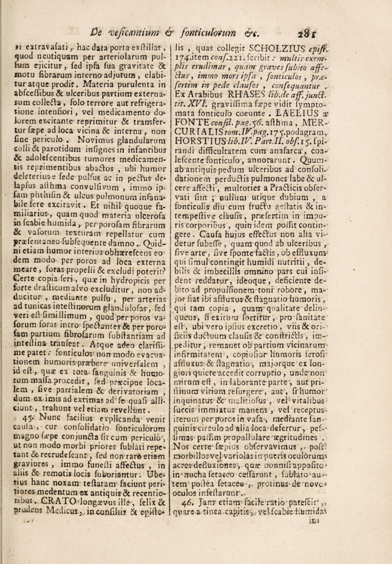 *r extraVaiativ hac data porta exfiillat, quod neutiquam per arteriolarum pol¬ ium ejicitur, fed ipfa fua gravitate &c motu fibrarum interno adjutura , elabf- tur atque prodit. Materia purulenta in abfcef&hus & ulceribus partium externa¬ rum eollefha, folo terrore auf refrigera¬ tione intenfiori, vel medicamento dcr- lorem excitante reprimitur & transfer¬ tur (stpe ad loca vicina &* internav non fine periculo « Novimus glandularum colli & parotidum mfignes in infantibus & adolefcentihus tumores medicamen¬ tis reprimentibus abactos , ubi humor dele ternis e fede pulfus ac in pefVus de- lapfus afihma convulfivum , immo ip- fam phtnilin &. ulcus pulmonum infana- bile fere- excitavit» Et nihil quoque fa¬ miliarius-, quam quod materia ufcerofa in fca-bia humida r perporofam fibrarum & va forum. texturam repellatur cum jbraefentaneo-fubfequeme damno*. Quid¬ ni etiam humor in tenusobhsercfce ns eo dem modo- per poros ad Ibca externa meare , toras propelli & excludi poterit? Certe copia.feri , quae in hydTopicis per forte drailicum alvo excluditur, non ad¬ ducitur , mediante puffu , per arterias ad tunicas in te (tinorum glandulofasyfed ve r i ef t fiow J11 m u m , quod per poros va- forum foras inero* ipefiant es <*k pcr po to¬ fe531 partium fibrofarum fubftantiam ad intedina-tranfest.; A tque adeo ckrrfln tne patet .* fonticulos- non modo evacua¬ tionem h umoris»5 praebere^ unrverfalem , id eli,. qua? ex tota-- fangumis & humo¬ rum rnalfa. procedit, fed praecipue l6ca- lem , five partialem & derivatonam , dum ex,imis ad extimas ad * fe q uafi ailf- ciunt, trahunt vel etiam revellunt» 45v Nurc facilius explicanda1 venit cauta , cur confolidatio fonticulorum magno f^pe conjunaa fit cum •periculo**,, ut non modo morbi priores fublati repe¬ tant & recrudefcanC, fed non rar® etiam graviores , immo funefii afifeffus , in aliis & remotis locis fu horiant ur . Ube¬ rius hanc noxam teflatanr faciunt peri» tiores medentum ex antiquis recentio- wbus,, GR-A ITO-longaevus ille , felix ct prudens Medieus.;.y inconfilKS epiito* lis , quas collegit SCHOLZrUS eptfi, ijqr.item confzli. fcnbit multis exem- piis erudimur , quam graves fubito affe itus, immo mors ipfa , fonticulos , pro¬ fer tim in pede claufos , CQnfequantiir 0 Ex Arabibus RHASES lib.deaff.jun&. tif.XVI. gravidima fepe vidit fympto- mata fonticulo coeunte . EAERIUS a? FONTE confil. pag.^'6. afthrna , MER- CU R1A LIStom.iV.pag. 17 f. pod agra m HO R ST lUSlib. IV. Part.il. obfi 5. fpb randi difficultatem cum anafarcay eoa- lefcente fonticulo1, annotarunt'. Qiium- abantiquis pedum ulteribus ad confoih- dationem perdu6Hs pulmones labe & ul¬ cere affefdi, mulcoties a Pra6licis obfer- vati fim nullum utique dlibium , a fonticulis diu cum ftu£?u gefiatis & in- tempeflive claufis, prae fert i rn in impu¬ ris corporibus , quin idem polfit contin-- gere. Caufa hujus e fresus non alia vi-- detur fubeffe, quam quod ab ulceribus fi ve artes five fpontefa£Hs, ob effluxum1 qui fimulconnngit h u mi di n u t ritii, de¬ bilis & imbecillis omnino pars cui infi-* dent reddatur, ideoque, deficiente de¬ bito ad propulfionemjtonrrobore, ma¬ jor fiat ibi affiuxus & fiagnatio humoris, qui tam copia , quam’qualitate delin»' q neo s, ff exit b m (b rt ittfr r p ro1 fk nt t a t e1 efiq ubi'vero ipfius excretio, vfis&ori-- fici is duftuum claufis & conftfiftis , ito-- ,pediair, remanet o b p a r ti u m vi c i n a r u m* infirmitatem-, cooiofior Humoris ferod* affiuxus*&flagoatio1, majorqtre ei lon¬ giori quiete accedit corruptio, unde non mirum eft , in laborante par te, autpri- ftinum virium refurgere;, aut', frhumor' inquinatus5 &r rrialfcioftis',. veF vitalibus J fueeis immixtus manens y vel4receptus* iterum per prores in vafa-, mediante fan *- guinis*circulo ad alia loca deferrurp peb ifimas pafFim propuliulare aegritudines . Nos cerre1 ftepius obfervavimus ,* poftl morbillosvel varioksin pueris ocuidrurips acres-dcduxionesy quae uonntfiappofito» in^nueha feracco celfarunt, fuMato^au^ tem--p'oilba ffetace®v> protinas'de--n©-VG> oculos infefiaFantv 4 6, J'a m? et tam faei le *rat io * pat&fSi v ri qu are a sinea *capk-isv-ebfcabieEumidn