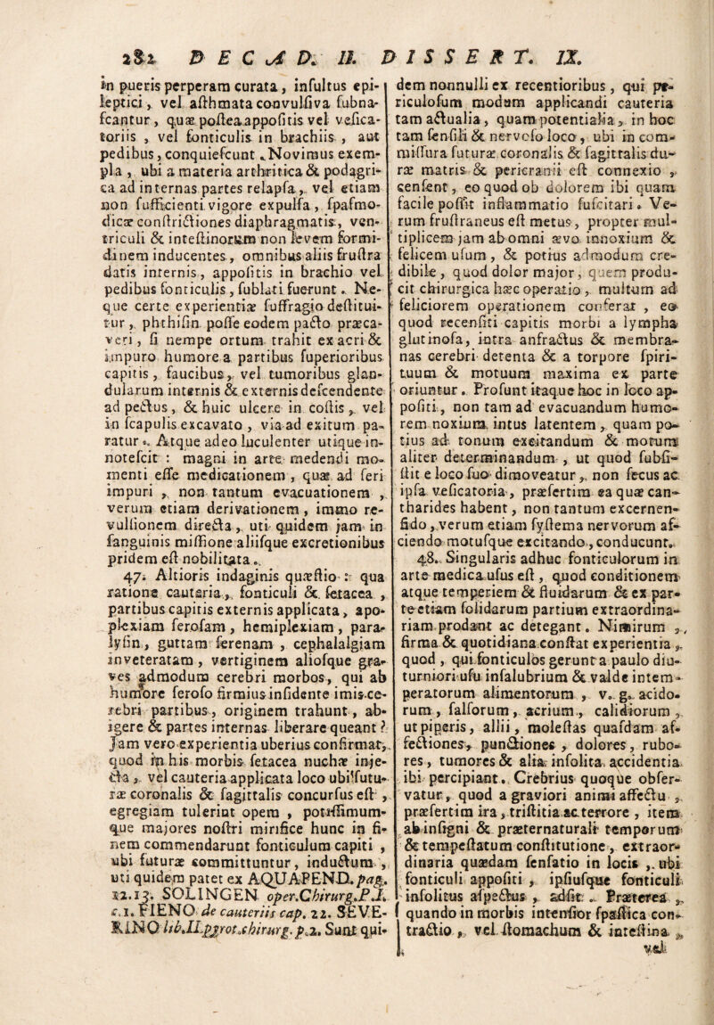 in pueris perperam curata, infultus epi¬ leptici , vel adhmata convulfiva fubna- fca n t u r, qu x podeaa ppo fi tis v e 1 v elic a * toriis s vel fonticulis in brachiis , aut pedibus, conquiefcunt ..Novimus exem¬ pla , ubi a materia arthritica & podagri¬ ca ad internas partes relapfa,,. vel etiam non fuffkienti, vigore expulfa , fpafmo- dicar condri&iones diaphragmatis, ven¬ triculi intedinor&m non levem formi¬ dinem inducentes, omnibus aliis frudra datis internis, appofitis in brachio vel pedibus fonticulis, fublati fuerunt.. Ne¬ que certe experientiae fuflragio dedi tui¬ tur , phthifin. pafie eodem paflo praeca¬ veri, fi nempe ortum trahit ex acri & impuro humore a, partibus fuperioribus capitis, faucibus, vel tumoribus glan¬ dularum internis & externisdeitendente ad peflus, & huic ulcere in codis y vel in fcapulis excavato , via ad exitum pa¬ ratur^ Atque adeo luculenter utique io- notefcit : magni in arte medendi mo¬ menti efie medicationem , quae ad feri impuri , non tantum evacuationem verum etiam derivationem , iramo re- vullionem dired3,. uti quidem jam in fanguinis miffione aliifque excretionibus pridem ednobilitata.... 4/j Altioris indaginis qua dio t qua ratione cauteria.,, fonticuli &. fetae ea , partibus capitis externis applicata > apo¬ plexiam ferofam , hemiplexiam, para? lyfin, guttam ferenam , cephalalgiam inveteratam , vertiginem aliofque gra¬ ves admodum cerebri morbos, qui ab humore ferofo firmiusinfidenteimis.ee- rebri partibus, originem trahunt , ab¬ igere & partes internas liberare queant h Jam vero experientia uberius confirmat^ quod in his morbis fetacea nuchae inje- , vel cauteria applicata loco ubdfutiK ix coronalis dc fagittalis concurfused , egregiam tulerint opera , pottflimum* que majores noflri mirifice hunc in fi? nem commendarunt fonticulum capiti , ubi futuras committuntur, indu&um , uti quidem patet ex AQUAPEN-D,pa& S2.IJ. SOL1NGEN oper.CbirurgtP c. I. FI ENO de cauteriis cap.zi. SEVE- lll.NO ItbM^pj/ot.thirurg. paz, Suat qui- dem nonnulli ex recentioribus, qur pr- riculofum modam applicandi cauteria tam aqualia, quampotentislia, in hoc tam fenfili &, nervefo loco , ubi in com- mi-flura futura coronalis & fagittalis du¬ ra: matris & pericranii ed connexio , senfent, eo quod ob dolorem ibi quam facilepofivt inflammatio fufeitari» Ve¬ rum fruflraneus ed metus, propter mul¬ tiplicem jam ab omni avo innoxium & felicem ufum , & potius admodum cre- j dibik , quod dolor major, quem produ- ! cit chirurgica hsec operatio ,, multum ad * feliciorem operationem conferar , eob quod re ce n fit i capitis morbi a lympha glutinofa, intra anfraitus 5c membra¬ nas cerebri detenta & a torpore fpiri- tuum & motuum maxima ex parte > oriuntur. Profunt itaque hoc in loco ap- pofiti, non tam ad evacuandum humo¬ rem noxium, intus latentem quam po¬ tius ad tonum e-xeitandum & motum aliter determinandum , ut quod fubfi- dit e loco fuo dimoveatur ,, non fecus ac. ipfa veficatoria , prsefertim ea quae can¬ tharides habent, non tantum excernen- fido , verum etiam fydema nervorum af- ciendo motufque excitando , conducunt» 48» Singularis adhuc fonticulorum in arte medica.ufus ed, quod conditionem atque temperiem St fluidarum & ex par¬ te etiam folidarum partium extraordina¬ riam prodant ac detegant. Nimirum firma & quotidiana,conflat experientia* quod , qui fonticulos gerunra paulo diu¬ turniori ufuinfalubriura & valde intem¬ peratorum alimentorum , v. g* acido¬ rum, falforum, acrium., calidiorum, ut piperis, allii, moledas quafdam af- fe&iones,. pun&ionec , dolores, rubo¬ res , tumores & alia? infolita, accidentia, ibi percipiant .. Crebrius quoque obfer- vatur, quod a graviori animi affe&u „ praefertira ira, triditia-actei^ore , item ahinfigni & praeternaturalt temporum &tempedatum conditutione, extraor* dinaria quaedam fenfatio in loci* ubi fonticuli appofiti , ipfiufqac fonticuli ; infolitus afpsdhw , adfitPraeterea quando in morbis intenfior fpsifica con- tradliovei lloraachum & inredina.