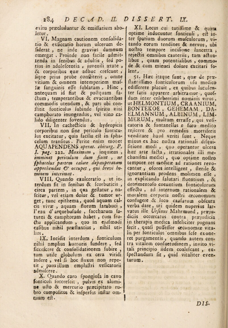 lS4 D E C rj D. 11 exitu praeluduntur & emiffarium abo¬ letur . VI. Magnam cantionem co.nfolida- tio & exficcatio horum ulcerum de- fiderat , ne inde gravius damnum emergat . Proinde non facile admit¬ tenda in lenibus & adultis , fed po¬ tius in adolefcentia , juvenili cetate , &; corporibus quae adhuc crefcunt , lique prius probe con&iterit , omne vitium Sc omnem intemperiem maf- fa? fanguinis e0e fublatam Hinc , antequam id fiat & poftquam fa¬ cium , temperantibus & evacuantibus commodis utendum, & pars ubi con- Bitit fonticulus fubinde fpiritu vini camphorato inungendus, vel vino ca¬ lido diligenter fovendus. VII. In cache&icis & hydropicis corporibus non fine periculo fonticu¬ lus excitatur , quia facilis eft in fpha- celum tranfitus. Perite enim monet AQU AP ENDENS operat, chirurg. P* /. Pa£‘ 222. Maximam , inquiens , imminet periculum dum fiunt , ne fphacelus partem calore depauperatam apprehendat & occupet , qui brevi ho¬ minem interimat. VIII. Quando exulceratio , ut in¬ terdum flt in fenibus & fcorbuticis , circa partem , in qaa geftatur , na- fcitur, vel etiam dolor & tumor ur¬ get, tunc epithema, quod aquam cal¬ cis viva? , aquam florum farabuci , Peau d' arquebufade , faccharum fa- turni & camphoram habet , cum fru- Ctu applicandum , quo in ejufmodi cafibus nihil pra?flantiu$ , nihil uti¬ lius. IX. Incidit interdum , fonticulum nihil amplius humoris fundere , fed ficcejcere & confolidationem fubire , tum utile globulum ex cera viridi indere , vel fi hoc fluxus non repe¬ tit , pauxillum emplaflri veficatorii admifeere. Quando caro fpongiofa in cavo fonticuli fuccrefcit , pulvis ex alumi¬ ne ufto & mercurio praecipitato ru¬ bro cotppoiitus & infperfus inflar om¬ nium • D 1 S S E R r. IX. XI. Locus cui tutiflfime & quam optime inducuntur fonticuli , eff in¬ ter fpatium duorum mufculorum, vi*- tando eorum tendines & nervos , ubi nqflro tempore incifione lancetta , reje&is omnibus cauteriis, tam aclua- libus , quam potentialibus , comma* de & cum minori dolore excitari fo« lent.. 51. Ha?c itaque funt , qua? de pra?- flantiffimo fonticulorum u-.fu medico ediiTerere placuit , ex quibus luculen¬ ter fatis apparere arbitramur, quof- dam inter celeberrimi nominis viros, ut HELMONTIUxM, CRA ANIUM, BONTEKOE , GEHEMAM , DA- EJLMANNUM , ALBINUM , LIM- MERUM, multum erraffe, qui vefi- catoria & fontanellas e foro medica rejicere & pro remediis mortiferis venditare haud veriti funt . Neque mious ex hac noflra rationali difqui- fitione mod: , quo operantur ulcera hxc arte fafla , irrationales illi me- chanifmi medici , quo optime noflro tempore res medicae ad rationes revo¬ cantur , ofores intelligent , flerile & ignorantiam prodens molimen efle , in explicando falutari fluentium , & detrimentofo coeuntium fonticulorum effeflu , ad internum rationalem & moralem corporis noftri -oeconomum confugere & loco caularum obfcura verba dare, uti quidem nuperius lar¬ vatus ille 1Urfttjus Mahrmund , praeju¬ diciis occcecatus contra praejudicia in therapia medica infeliciter pugnans fecit, quafi pofleffor oeconomia? vita¬ lis per fonticulos 'omnibus fefe exone¬ ret purgamentis , quando autem con¬ tra vitalem confuetudinem , invito vi¬ tali principio iidem coalefcant , ex- fpetlandum fic , quid vitaliter even¬ turum. DIS-