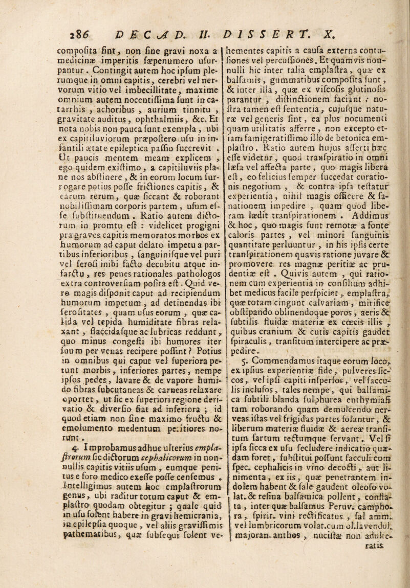 compofita fint, non fine gravi noxa a medicinae imperitis faepenumero ufur- pantur . Contingit autem hoc ipfum ple¬ rumque in omni capitis,. cerebri vel ner¬ vorum vitio vel imbecillitate, maxime omnium autem nocentiflima funt ircca- tarrhis , achoribus , aurium tinnitu , gravitate auditus, ophthalmiis , &c.Et nota nobis non pauca funt exempla , ubi ex capitiluviorum praepofiero ufu in in¬ fantili aetate epileptica paffio fuccrevit . Ut paucis mentem meam explicem , ego quidem exiflimo, a capitilaviis pla¬ ne nos abflinere , & in eorum locum fur- rogare potius poffe fri&iones capitis, & earum rerum, quae ficcant & roborant nobiliflimam corporis partem , ufum e(- fe fubfiituendum . Ratio autem diro¬ rum in promtu efir r videlicet progigni praegraves capitis memoratos morbos ex humorum ad caput delato impetu a par¬ tibus inferioribus , fanguinifque vel puri vel ferofi inibi fa£lo decubitu atq-ue in¬ farti u , res penes rationales pathologos extra controverfiam pofita ef! . Quid ve¬ ro magis difponit caput ad recipiendum humorum impetum, ad detinendas ibi ferofitates , quam ufus eorum , quse ca¬ lida vel tepida humiditate fibras rela¬ xant , flaccidafque ac lubricas reddunt,, quo minus congefli ibi humores iter f uu m per venas recipere pofRnt ? Potius in omnibus qui caput vel fuperiora pe¬ tunt morbis,, inferiores partes, nempe ipfos pedes, lavare & de vapore humi- do fibras fubcutaneas & carneas relaxare ©portet,. ut fic ex fuperiori regione deri¬ vatio & diverfio Eat ad inferiora , id quod etiam non fine maximo fru&u & emolumento medentum pcdtiores no¬ runt . 4. Improbamusadhue ulterius empla- ftrorum fic dirorum cephalicorum in non¬ nullis capitis vitiis ufum , cumque peni¬ tus e foro medico exeffe poffe cenfemus *. J-ntelligimus autem hoc emplaflrorum genus, ubi raditur totum caput & em- plaftro quodam obtegitur ; quale quid in ufu fofent habere in gravi hemicrania, suepilepfia quoque , vel aliis graviflimis pathematibus, quae fubfequi folent ve- 1 hementes capitis a caufa externa contu- fiones vel percuffiones. Et quamvis non¬ nulli hic inter talia empladra, quae ex balfamis, gummatibus compofita funt, & inter illa, quae ex vifcofis glutinofis parantur , diftin£lionem faciant .• no- flra tamen efl fententia, cujufque natu¬ rae vel generis fint, ea plus nocumenti quam utilitatis afferre, non excepto et¬ iam famigeratiffrmo illo de betonica em- plafiro. Ratio autem hujus affertihaec effe videtur, quod traMfpiratioin omni Isefa vel affetla parte , quo magis libera efl,, eo felicius femper fuccedat curatio¬ nis negotium , & contra ipfa t edatur experientia, nihil magis offecere & fa- nationem impedire , quam quod libe¬ ram laedit tranfpirationem . Addimus &hoc, quo magis funt remota a fonte caloris partes , vel minori fanguinis quantitate perluuntur , in his ipfiscerte tranfpirationem quavis rationejuvare 8c promovere res magnae peritise ac pru¬ dentiae efl . Quivis autem , qui ratio- , nem cum experientia in confilium adhi¬ bet medicus facile perfpiciet,, emplaflra,; quae totam cingunt calvariam ,, mirifice obflipando oblinendoque poros, aeris & fubtilis fluidae materias ex ccecis illis * quibus cranium & cutis capitis gaudet fpir aculis, tranfiturri intercipere ac prae¬ pedire. 5. Commendamus itaque eorum loco* ex lpflus experientiae fide , pulveres fic- cos, veli p li capi t i i n fpe r fosvelfaccu- lis indui os , tales nempe, qui balfa mi¬ ca fubtili blanda fuiphurea emhymiaB tam roborando quam demulcendo: ner- veas illas vei frigidas partes fol aratur, & liberum materiae fluidae & aereae tranfi- tum fartum teflumque fervant .. Vel fr ipfa ficca ex ufu fecludere indicatio qua¬ dam foret, fubflitui poffunt facculi cum fpec. cephalicis in vino decodli y aut li¬ nimenta, ex iis, quae penetrantem in¬ dolem habent & fale gaudent oleofo vo¬ lat. & refina balfamica pollent, confla¬ ta , inter quse balfamus Peruv.. carnpho-. rafpirir,. vini rc&ificatus , fal amm, vel lumbricorum volar.cum ol.lavenduh majoran. anthos nuctflte non adulte- ratis.