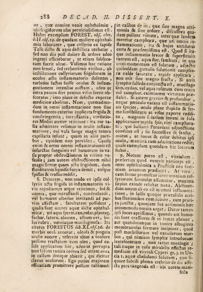 ne , quse nomine venit Ophthalmiae , ubi frigidorum ufus perniciofiflimus e fi. Habet -exemplum FOREST. obj\ chir. l-U.obf.i9. de quadam muliere Ophthal¬ mia laborante , qua: collyrio ex lapide Talk difto & aqua deftillata utebatur , fed non diu poft dolore & ardore adeo ingenti alliciebatur , ut etiam fubfecu- tum fuerit ulcus. Vidimus hac ratione non femel, -fed creberrimis vicibus, ab infliliatione collyriorum frigidorum in ©culos cedu inflammatorio dolentes , turbidos fa£\os fuiffe oculos & inflam¬ mationem intenfius au&am , adeo ut intra paucos dies penitus vifus fuerit ob- Fcuratus , imo plane in defedtu expertae medicina:abolitus. Nam, quemadmo¬ dum in omni inflammatione non fine fundamento exterius applicata frigida & conflringentia , incraffantia , cordatio¬ res Medici acriter rejiciunt: ita cur ta¬ lia admittere velimus in oculis inflam¬ matione, cui vafa longe magis tenera capillaria infunt , quam in aliis parti¬ bus , equidem non pervideo . Cauffa enim & ortus omnis inflammationis efl infar&us fanguinis vel humorum inva- lis propter ohflru6Jionem in vicinis va- fcuiis ; jam autem obflru&ionem nihil magis firmat quam actu frigidum, dum fluiditatem liquidis fuccis demit, eofque fpiffos & craflos reddita 8. Deinceps, non modo ex ipfis col¬ lyriis a£tu frigida in inflammatoriis vi¬ tiis repudiamus atque rejicimus, fed & omnia, qua: incraffandi, condenfandi , yel humores ulterius invitandi ad par¬ tem afferam , facultatem poflident , qualia funt omnes aqua: diclae ophthal¬ micae , uti aqua fperm.ran.rofar.plantag. fachar. fatum. alumen , album ovi, bo- lus rirbra, omniaque mucilaginofa. Ita citatus FORESTUS lib.XLobf.z6. de morbis ocul. annotat, oleofa & pinguia oculis nocere , referens ulcus a toniore peflime tranatum cum oleo, quod ca¬ lide applicatum fuit, adeo ut perrupta non folum tunica cornea fed etiam uvea in callum denique abierit , qui dicitur clavus oculorum. Ego potius majorem efficaciam promittere poflum talifmodi in cafibus de iis, qua: fine magna acri¬ monia & fine ardore , difcuffiva qua¬ dam pollent virtute, inter qua: laudem meretur camphara, qua: uti omnis in- nammationis, ita <3c hujus antidotus certa & prarfentiflima eft. Quod fi ita¬ que inflammatio levior & Superficialis tantum eft, aqua flor, fambuci, in qua croci momentum eft folutum , adjeddis quibufdam guttulis folutionis campho- tx valde faturata , tepide applicata , non erit fine magno fruflu . Si acris lymphat falfedo conjunfta eft, mucilago fem, cydon. vel aqua rofaruni cum croco ve» camphor, eximiorem virtutem pr^- flaoit« Si autem gravior & profundior . neque periculo vacans efl inflammatio! ms ipecies, oculo plane ffupido & fer- me fenfibilitatis ac vifus experte reddi¬ to , magnum f.datium inveni in foia applicatione tepida fpir.vini camphora- ti , qui balfarni Peruviani ad;un£tione conditus efl ,* fic fucceffive & fenfus , motus , ac tonus 8c color debitus ipfi oculo, maxima cum admiratione rediit; quale exemplum quondam hic locorum habui, 9- Notum porro eft , vitrielum , prtelernm quod veneris particeps eft intei ophthalmica a Pra£ticis ceu lum- mum arcanum praedicari . At vero , cum fer me promifeue inter omnium col¬ lyriorum formulas affirmatur, maxima impius exinde refultat noxa, Abftinen- dum autem ab eo efl in omni inflamma- none , in falfis quoque praecalidis acri¬ bus fluxionibus cum rubore , cum pruri¬ tu junffis, quoniam fua acrimonia hxc incommoda omina auget. Datur tamen ipj locus apti/Iimus, quando aut humo- les funt crafliores & in lemas abeunt , aut quandocunque in tunica albuginea membranulas formare incipiunt, quod pofl morbillorum vel variolarum mor- bos , qui nimiam lympha: introducunt lentefcentiam , non rarius contingit ; tali itaque in cafu mirabilis effeflus re- medium eft vitrioli Cyprei gr.j. in Un- Cia I, aqu^e chelidonii folutum, quo li¬ quore fubtili pluma crebrius de die affe¬ cta pars tangenda efl : ubi autem mani- fefla