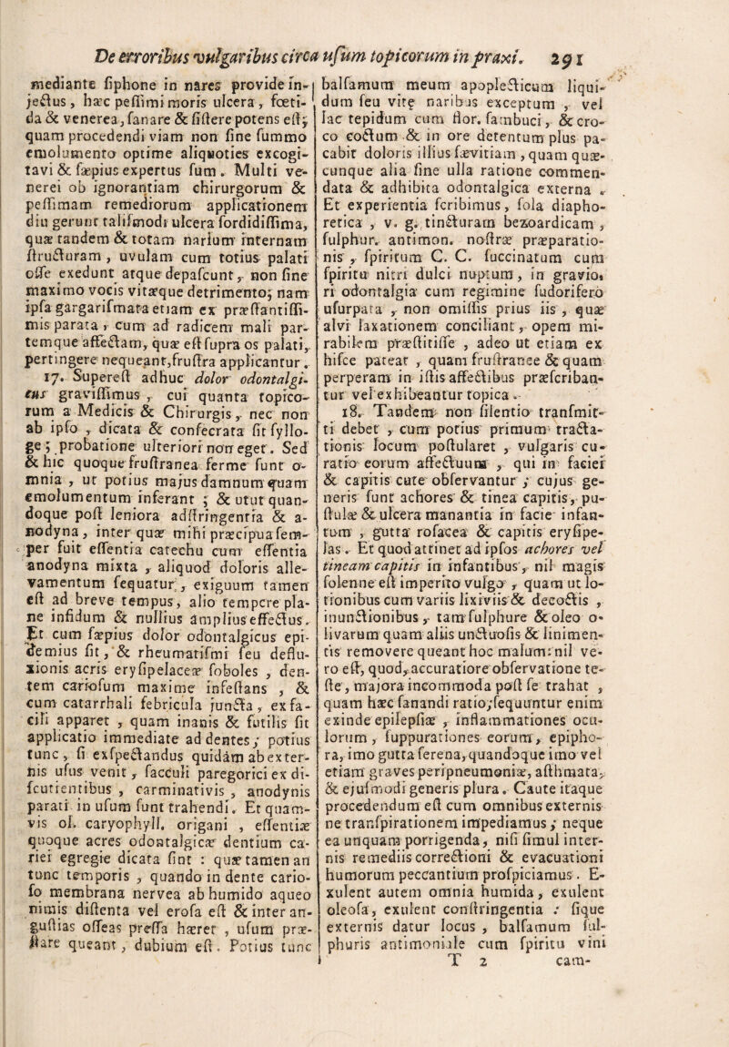 mediante fiphone in nares provide m- je&us, ha:c pefiimi moris ulcera, foeti¬ da & venerea, fanare & fidere potens edy quam procedendi viam non fine fummo emolumento optime aliquoties excogi¬ tavi & faepius expertus fum , Multi ve- nerei ob ignorantiam chirurgorum & peffimam remediorum applicationem diu gerunt taliFmodr ulcera fordidiflima, quse tandem & totam narium’ internam fhufturam , uvulam cum totius- palati oflfe exedunt atque depafcunt, non fine maximo vocis vitarque detrimento, nam ipfa gargarifmata etiam ex praedantiffi- mis parata * cum ad radicem mali par¬ temque afTe&am, quae ed fupra os palati, pertingere nequeant,fruffra applicantur. 17. Supereft adhuc dolor odontalgi- eus gravidi mus , cui quanta to pico¬ rum a- Medicis & Chirurgis y nec non1 ab ipfo , dicata & confecrata fitfyllo- ge ; probatione ulteriori non eget. Sed & hic quoque frufiranea ferme funt o- mnia , ut potius majus damnum quam emolumentum rnferant ; & utut quan¬ doque pod leniora addringenria & a- uodyna, inter qua? mihi prsecipua fem- per fuit edentia catechu cum edentia anodyna mixta , aliquod doloris alle¬ vamentum fequatur, exiguum tamen ed ad breve tempus , alio tempere pla¬ ne infidum 81 nullius amplius efferus. p cum fiepius dolor odbntalgicus epi- idemius fit, & rheumatifmi feu deflu¬ xionis acris eryfipelaceae foboles , den¬ tem carro fu m maxime infedans , & cum catarrhali febricula junila , ex fa¬ cili apparet , quam inanis & futilis fit applicatio immediate addentes/ potius tunc, fi exfpe61andus quidam ab exter¬ nis ufus venit , facculi paregorici ex di- fcutiemibus , carminativis , anodynis parati in ufum funt trahendi. Et quam¬ vis oh caryophylh origani , edentis quoque acres pdontalgicie dentium ca¬ riei egregie dicata fint : qua? tamen an tunc temporis , quando in dente cario- fq membrana nervea ab humido aqueo nimis didenta vel erofa ed & inter an- gudias odeas preffa luerer , ufum prte- Ifare queant, dubium ed. Potius tunc balfamum meum apoplefUcum liqui¬ dum feu vire naribus exceptum , vel lac tepidum cum fior. fambuci, 8c cro¬ co eoftum & in ore detentum plus pa¬ cabit doloris illius hevitiam , quam qua¬ cunque alia fine ulla ratione commen¬ data & adhibita odontalgica externa * Et experientia feribimus, fola diapho¬ retica , v» g.(tin£lurarrs besoardicam , fulphur^ antimon. nodra? praeparatio¬ nis fpiritum C, C. fuccinatum cupi fpiritu nitri dulci nuptum, in gravio* ri odontalgia cum regimine fudorifero ufurpata , non omiffis prius iis , quae alvr laxationem conciliant, opem mi¬ rabilem prseditide , adeo ut etiam ex hifce pateat , quam frudranee 8c quam perperam in i dis affe&ibus prteferiban- tur vel exhibeantur topica - 18. Ta nde m non fii enti o- t ra n fm i t- ti debet , cum potius primum» tracta¬ tionis locum podularet , vulgaris cu¬ ratio eorum affeCluuna; , qui hr faciei & capitis cute obfervantur ; cujus ge¬ neris funt achores & tinea capitis, pu¬ duit & ulcera manantia in facie infan- tum , gutta rofacea & capitis eryfipe- las. Et quoxi attinet adipfos achores vel tineam capitis in infantibus, nil magis: folenne ed imperito vulgo , quam ut lo¬ tionibus cum variis lixiviis & decoris , inunctionibus r tam fuiphure & oleo o- ii varum quam aliis unCtuofis & linimen¬ tis removere queant hoc malumrnil ve¬ ro ed, quod, accuratioreobfervatione te- de, majora incommoda pod fe trahat , quam haec fanandi ratio;fequuntur enim exinde epilepfia? , inflammationes ocu¬ lorum , fuppurariones eorum, epipho¬ ra, imo gutta ferena, quandoque imo vel etiam graves peripneumonise, afihmata, & ejufmodi generis plura. Caute itaque procedendum ed cum omnibus externis ne tranfpirationem impediamus / neque ea unquam porrigenda, nifi fimul inter¬ nis remediis corregioni & evacuationi humorum peccantium profpiciamus. E- xulent autem omnia humida, exulenc oleofa, exulenc condringentia ; fique externis datur locus , balfamum ful- phuris antimoniile cum fpiritu vini T 2 cam-