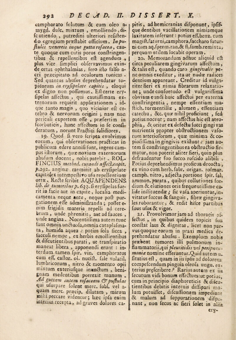 camphorato fo lutata & eum oleo a- inygd. dulc., mixtum , emolliendo , di- fc.utiendo, , putredini ulteriori refigen¬ do egregium prsefiabit officium. Inpu- Jlulis venereis\ tnque gutta rofacea , cau- te quoque cum cutis poros confiringen- tibus & repellentibus eff agendum t j plus, vice fimplici obfervavimus exin¬ de ortas ophthaimias, fero illo falfo a- cri praecipitato- ad oculorum tunicas . Sed quantus abufus deprehendatur to- picorum in. cryfipelate capitis. , eloqui ex digno non poffumus., Efi certe ery- fipelas affectus , qui cautiiTimam ex¬ ternorum requirit applicationem , id- que tanto magis quo vicinior eff ce¬ rebro & nervorum origini y nam non periculi expertem effe „ praffertim in feorbuticis, hunc nffeffum in fe confi- deratutn, norunt Pra^ioi folidiores a 19. Quod fi, vero fcripta evolvimus- eorum,3 qui obfervationes- prafficas in publicum edere annifi funt, ingens cam¬ pus iftorum ,, q,uae noxium externorum abufum docent,, nobis patebit .. ROL- FINCIUS method, curandi affetl.caftit, p.292., anginae .meminit ab eryfipelate- capiusjex mtempeffivo ufu repellentium' orra. Pveaefcribit AQUAPEMDENS, lib.de tumoribus p, 633., fi er y fi pel as fue¬ rit in facie aut in capite , localia medi¬ camenta neque ante, neque poff pur¬ gationem- effe adminiffrandapoffete- nim frigidis materia repelli ad cere¬ brum y unde phrenitis, aut ad fauces , unde angina ». Nocenti (fima autem tunc lunt omnia uniiuofa,omnia cataplafma- ta,, humida aquea potius fola ficca ,, facculi nempe ,, ex herbis emollientibus & difeutientibus parati, ut tranfpkatio maneat libera , apponendi erunt : in¬ terdum tamen fpir. vin. camphoratus cum effi caffor. ol. nuci fi,, faie volatil. lumbricorum , nitro & momento opii mixtum exteriufque in«n£fum „ beni- me^ent^bus porrexit manum Ad guttam autem tofaceam & p aflui as qui ufurpare folent mere,. fubL vel a- quam mere, pr^cip., dilutam- , mirum •puni peccare videntur 'y hac ipfa en itu inteiius.rec.epta^ ad graves dolores, ca- pitis, ad hemicranias difponunt, ipfifi- que dentibus vacillationem nimiamque laxitatem inferunt: potius eff.benz. cum magi fi. fat u r ni ,ca m p hora, fac charo fa t u r» ni cum aq.fperm.ran.& fLfamb.remixta,. perquam utilem locabit operam. 20. Memorandum adhuc aliquid eft circa peculiarem gingivarum affefium 5 &taiiseff,. quando caro gingivalis pe¬ ne omnis exeditur ^ ita ut nudae radices dentium appareant. Creditur ici vulga¬ riter fieri ex nimia fibrarum relaxatio¬ neunde confuetudo eO: vulgariffima obviam eundi huk affe£lui per externa confiringentia, nempe efientiam rna- fiich..tarmentill3e , alumen 5 efientiam catechu , &c. quae nihil proficiunt , fed potius nocent nam affe&us hic eft atro¬ phia, & oritur ex defe&u fucci gingi vas nutrientis propter obffmfliooem vafo- rum arteriofornm , quse minima &co- piofiffima in gingivis exifiunt •* jam au¬ tem fi confiringentibusea obffru&io fir¬ matur, non poterit aliter fieri, quin plus defraudentur fuo fucco,- rofeido alibili * Po t iu s de ptc he n d i m us p r 0fic na d e co£l a 7 ex vino cum herb. falv. origam rofmar» camph. nitro, adjeda portione fpir. faL amnion, parataquibus collutiones for- dium&elutiones oris frequerniffime cal¬ lide inffituenda?; fic vafaaperiuntur,in¬ vitatur fuccus & fanguis, fibrae gingiva¬ les roborantur, &. redit hifce partibus fuus ufus & vigor. 2j. Provolvimur jam ad thoracis a£- fe£\us ^ in quibus quidem t opicis fu a confiat laus &. dignitas , licet non par¬ vus quoque eorum in praxi medica* de¬ prehendatur abuftis . Exemplum nobis prsebent tumores illi pulmonum in- fiaramatorii,qui pleuriti dis vel peripneu• monice nomine efferuntur.Quid autem fitatius eff, quam in iis ipfis ad dolorem compefcendum,pinguiaoleofa ungu. ex¬ terius pr^feribere? Rarius autem ex iis fecutum vidi bonum effcdfummt potius, cum in principio diaphoreticis & diku» tientibus debitis internis diffipari ma¬ lum potuifiet, difcufiionem impediant & malum ad fuppurationem difpo. .nant , non fecus a.c fieri folet k aliis *