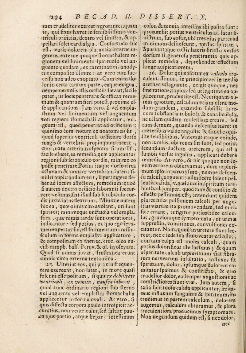 tam crudeliter exercet 'aegrotantes,quam is, qui fixus haeret'in fe n li b i i i i ii m is ven¬ triculi orificiis, dextro vel finifiro,& ap¬ pellari folet cardialgia . Confuetudo hic efi, varia dolorem placantia interne in¬ gerere, externe quoque Aomachaiem re¬ gionem vel linimento fpirituoio vel un¬ guento quodam , ex carminativis anody- nis compofito illinire : at vero cum fuc- eefTu non adeo exoptato . Cum enim do¬ lor in certa tantum parte , eaque exigua> nempe n er volis i fi i s orific iis fae vi at,fac ile patet 3 iis locis penetrans & efficax re me* Thutn & quantum fieri potefi,proxime ef- fe applicandum .Jam vero, ii velempla- ffrum 'vel linimentum vel unguentum Toti regioni fiomachali applicatur, exi¬ guum • e fi , q uo d pener r a t ad o rifi ciu tn :; ■quinimotum notum ex anatomicis fit , quod fuperius ventriculi orificium dorfo magis & vertebris propinquum jaceat s cum juxta arteriam afperam ficum fit , facile elucet5ea remedia,qua? applicantur regioni fub fcrobiculo cordis, minime eo pofTe penetrare.Potiusitaque dorfocirca otlavam& nonam vertebram lateris fi- nifiri applicandum erit , fi pertingere de¬ bet ad locum aflfe&um, remediumiquod fi autem dextro orificio laboranti fuccur- 'rere velimus;fiatdllud fub fcrobiculo cor¬ dis juxta latus dextrum * Minime autem hic ea , qua? nimis cito avolant , utifunt fpiritus; mini m eque unftuofa vel em pia* fiica , qua? nimis tardae funt operationis, indicantur .- fed potius , ex quo ego leva¬ men expertus fui,efi linimentum erafiiu- fcu 1 um informaempkfiri applicatum , & cotnpofitum ex rheriac.croc. oleo nu- cifi.camph. balf. PeruVoSc oh hyofcyarn. Quod fi minus juvat, frufiranea erunt omnia circa externa tentamina . 25. Ulterius eos, qui praxin frequen¬ tem exercent , non latet, in more quafi folennieffe politum , fi quis ex debilitate Ventriculi s ex vomitu , naufea laborat , quod tunc ordinario regioni fub fierno vel unguenta vel emplafira fiomachalia Applicentur dnforma ovali. At vero , fi quis dilfeCfia corpora paulo introfpicir ac¬ curatius, non ventriculus,fed fahitri pau¬ sea ejus portio ,atque hepar > imefiinum colon & tenuia intefiina ibi polita funt * procumbit potius ventriculus ad latus fi- n i fi ru m, fu beo fi is, ub i tres e jus partes ad minimum deJitefcunt, verfus fpinam , Spuriis itaque cofiis lateris finifiri verfus dorfum fi generofa penetrantia quis ap¬ plicat remedia , deprehendet efferum longe aufpicatiorem , 26. Dolor qui nafeitur ex calculo tru- culentifiimus, in principio vel in medio uretheris fiagnante , exigit quoque , nec ffne ratione,Topica? fed ut legitime ea ap¬ plicentur, prudentia? efi. Neutiquam au* tem ignotum, calculum etiam ultra mo¬ dum grandem , quamdiu fubfifiit in re¬ num tubftantia tubulofa fk canaliculofa, ne ullam quidem molefiiam creare, fed rum demumquando defcenfus ha?ret in ure terib tis v a f d e a n g u fi 1 s fi m u 1 c x q u i- fite fenfibiiibus. Videmus itaque exinde, non lumbis, ubi renes fit i funt, ied potius fecundum duplum ureterum, qui efi a lumbis verfus inguina , applicari-debere remedia. At vero , <k hic quoque non le¬ vem errorem obfervamus, dum utpluri- mum lplo 1 n p a ro x y f m one m p e defeen- fu calculi,unguenris admifeere folent pel¬ lentia calida, v.g.@hfuccin.fpi ritum tere- binth.ol.juniper. quod fane& confilio & effe&u pefiimum efi^ intendant quidem piares hifce pulfionem calculi per angu- fi i as viarum ita promovendam, fed miri¬ fice errant, infigitur potius^hifce calcu¬ lus , gravioraque fymptomata, ut urin x fuppreflio, vomitiones, convuifiones ex¬ citantur. Nam, quod in uretere fixus har- reat, nec e iede fua dimoveatur calculus, non tam culpa efi moles calculi , quam potius dolorificus ifie fpafmus; & quum afperitate calculi utplurimum fiat fibra¬ rum nervearum infultatio , influxus fit fpirituum, dolor, ipfumque dolorem co¬ mitatur fpafmus & conffri&io, & quo crudelior dolor,eo femper angufiioras ac con Aridiores fiunt viae. Jam autem, fi talia fpintuoia calida applicantur, irrita¬ mus influxum fanguinis & Ipirituum,in¬ trudimus in partem calculum , dolorem augemus, calculum obturamus, & plura truculentiora producimus fymptomata. Non uegandum quidem efi, fi nec dolor, nec
