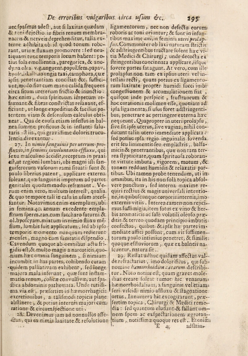 mecfpafmus adef! , aut fi laxitas quadam , ligamentorum ,, nec non defe&u eorum & toni dejedlio in fibris renum: membra- roboris ac toni oriuntur; & funt in infan- naccis &. nerveis deprehenditur, talia,ex-? tibus maxime amlpn feminis uteri proldp-- terne adhibita ob id, quod tonum, robe- /kr,Communirer ob laxi naturam ftriclis rant, urims, fluxum promonere r f ed neu- i & adftringenribus tra£Vare folent hac vi tiquam tunc temporis locum habenti po t-ius fola emollientia^paregorica, ,& ano- dy na olea v.g.unguent.popufifem.papav*. h yofn.i i ha I b ,a,x ungia ta x i ,cam phora,q u z ipfis penetrantiam conciliat &c. fuffici- u n t, m o d o fi a t c u m manu ca ii d a fr eq u e n s circa ficum ureterum friffio & inun£Iio c hsec enim dunrfpi rituum impetum re- fr amant &. fibras condridias relaxant, ef¬ ficiunt, ut longe expeditius & facilius pa? tente m viam & defcenfum calculus obti¬ neat . Qua de caufa etiam infeffus in bal¬ nea fu m me. proficuus & in inflanti falu- taris li iis ?,qui graviffime;doloris,trucu^ lentia.divexantur. 27. In nimio fanguinis per uterum’pro^ fluvio y\ n feminisinv,olunt ario effluxur qui fexu mafculino accidit,receptum in praxi eft,ut regioni lumbari,ubi magni ifli fan- guiferorum vaforum rami fituati funt & paulo liberius patent applicare externa tia Medici & Chirurgi / unde decodla ex ftringentibus concinnata applicare,|ifque fovere partes fatagpnr. At vero, cum ille prolapfus non tam ex ipGus uteri vel in- teflini redii 5 quam potius ex ligamento¬ rum laxitate propter humidi fucci inibi congefiionem & accumulationem fiat , quifque inde perfpicit , frufiraneum & hoccurationis molimen effe2quoniam ad ipfa liga mentae fi ufus foret adfifingenti¬ bus, penetrare ac pertingere externa hac nequeunt»Qiiapropter in uteri prolapfu, fiveiit ipfe-uterusjfive vagina, nihil con-- ducunt tal ia: utero immediate applicata .*■ fedpotius ipfairegio inguinalis fovenda erit feu linimentis feu emplafirisbalfa- micis;& penetrantibus, quae non tam ter¬ rea ftypticitate,quamfpirituofaroboran- te virtute imbuta , vigorem, motum /&: tonam reddunt humidis & relaxatis par¬ tibus. Ubitamen probe tenendum, uti ira 1 • I . « • fl • g»- „ o - o | feleant,quae (anguinis impetum ad partes ! omnibus, ita in his non fola topica abfol genitales quodammodovrefr^nant«. Ve— rum enim vero, multuminterefi, qualia, & q uo t e m por e: tali incalui n,u fu m arce f- ianturr Notavimus^enim exemplum, ubi* in femina 40; annum excedente empla- firum fperm.ran.cum faccharo facurni & ol.h/ofcyam.mixtum in nimio fluxu me- flurn, lumbis fuit applicatuni:, fed ab ipfo temporis- momento nunquam redierunt rnenfes-, magno cum fanitatis difpendio 0. • Cavendum quoque ab omnibus adf u fri» gidis-e-£f,&.multo magis a narcoticis,quo- miam h^c omnia fanguinem ,, G nimium incumbit.m has partes, cohibendo curam •quidem pa Ilia riva m exhibent, fed longe. • majora maladnferunt , quat funt indam vere punclutn, fed interna maxime re¬ quiri redlius & magis univerfali intentio- n e, i aq u i bu fc u n q ue corno r is i n t e r n is,i mb externis vitiis. Interea tamen non rejicio mus,fuffimigia,item fotus ex vino & her¬ bis aro,maticis-ac fale volatili oleofo prse- ditis & terreo quodam principio-imbutis- confeCfos*, quibus,&dpfse.h^ partesim- mediate affici poffunty cum vis fuffimena¬ torum paulo intimius penetret, & fimiliss quoque.eftiuviorum quas e x -balneis na-* icuntur, natura fit a* 29« Reflat adhuc quidam afFedlus vaf* d er e f r aCf a ri u s?,i m o dolorificus , qui fub> n o m 1 n e hxmorrhoidum ex carum de ferib f*»- , tur 0 Noto notius efi, quam graves oioie- matio renum,colicas couvulfiv^, aut fpa? | ilias creare foleat' tumor hic venarumo fiica abdominis pathemata0 Unde cutiifi- | h«morrhoidalium, a fanguinis-veletiama •ma via effpraeferrim in h^morrhagicis * feri vifcidi nimio afduxu & ffagnatione; excretionibus, a tilifmodi topicis plan.e abflinere •, &potius internis majori cum; ratione & circumfpe^fione.uti * 2B/Devenimus jam ad nonnullos affe*- , qui ex-mi mia laxitate. & refokuione. ortus o Innumera hic,excogitarunt, pro¬ fert i m topica , Ciiirurgi & Medici reme¬ dia : fed quantum eludant & fallant om¬ nem fpem ac exfpedlfationem agrotan— tium ,moti (fima quoque res efU.. Etenim* 4V ad fl fi