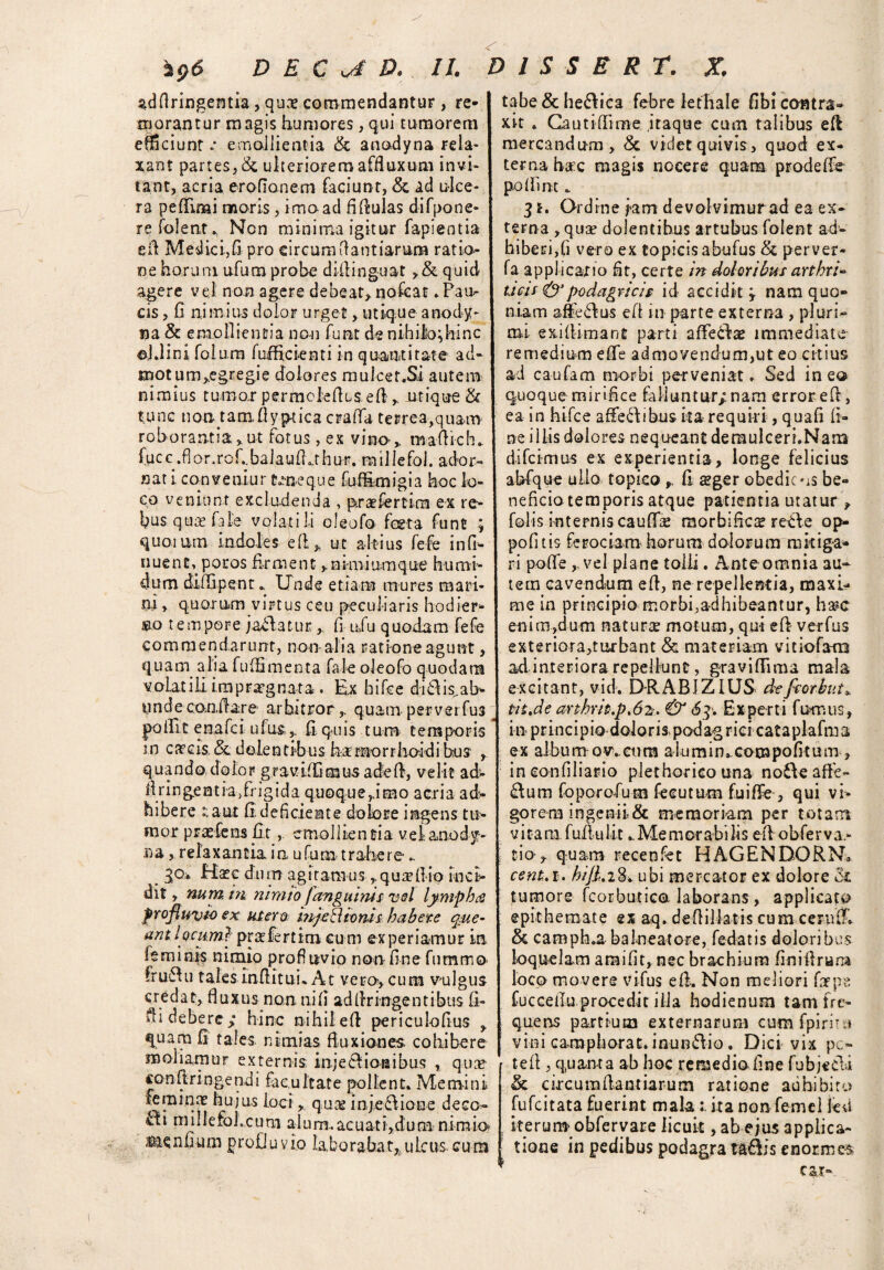 adflringentia, qu:e commendantur, re¬ morantur magis humores, qui tumorem efficiunt« emollientia & anodyna rela¬ xant partes, & ulteriorem affluxum invi¬ tant, acria eroflanem faciunt, & ad ulce¬ ra pefiimi moris, imo ad fifiulas difpone- refolent., Non minima igitur fapientia sil Medici,fi pro circumfiantiarum ratio ne horum ufum probe dUling-uat >& quid agere vel non agere debeat» nofeat»Pau¬ cis , (i nimius dolor urget, utique anody¬ na & emollientia non fu at de nihilo; hinc ©J.lini folum fofficienti in quantitate ad¬ motum ^egregie dolores muicet.Si autem nimius tumor permclellis e fi ,. utique & tunc non tamfiyp-tica craffa terrea,quam roborantia, ut fotus, ex vino ,, mafiich. fuc c .fi o r. rofibalau {fit hu r. millefol. ador¬ nati convenior deae que fuffimigia hoc lo¬ co veniunt excludenda , praefer tim ex re¬ bus quae file volatili oleofo festa funt ; quotum indoles e (i,, ut altius fefe infi- nuene, poros firment»nimiumque humi¬ dum dififipent. Unde etiam mures mari¬ ni , quorum virtus ceu peculiaris hodier- eo tempore jadatur fi u,fu quodam fefe commen d ar li nt, non- a-li a r a t io ne ag u at, quam, alia fu {fi menta fale oleofo quodam volatili impraegnata. Ex hifce diti is. ab¬ unde con,flare arbitror,, quam perverfus |>oifit enafci u fus,fi quis tum temporis m caecis & dolentibus harnorrhoidibua , quando dolor gr a villi mus a de fi, velit ad> fi ringentia/ngida quoque,imo acria ad¬ hibere :.aut fi deficiente dolore ingens tu¬ mor prae fens fit , emollientia velanodf- na, relaxantia in u fum trahere- . 3°‘ hiate dum agitamusqua (lio inci¬ dit , num m nimio fanguinis vel lympha profluito ex utero. in/eR conis habere que¬ ant locum} prat fert ira cum experiamur in [eminfs nimio profluvio noti fine fummo fruftu tales infiituu At vero*, cum vulgus credat, fluxus non nifi adfiringentibus fi- fli debere» hinc nihil efi periculofius > quam fi tales nimias fluxiones cohibere moliamur externis; injedios ibus , qnse «onfiringendi facultate pollent. Memini feminae hujus loci > quae injedione deco- cti niillefoLcum a 1 u m.. ac u at i>d u ra nimio ium profluvio laborabat,,ulcus cura tabe & helica febre lethale fibi contra» xit . Gautiflime itaque cum talibus efi mercandum, & videt quivis, quod ex¬ terna hac magis nocere quam prodefle pioflin t 3*. Ordine jam devolvimur ad ea ex¬ terna , quae dolentibus artubus folent ad¬ hiberi,fi vero ex topicis abufus & perver- fa applicatio fit, certe in doloribus arthrU deis & podagricis id accidit j nam quo¬ niam affedus e fi in parte externa , pluri¬ mi exifiimant parti affeda? immediate remedium efie admovendum,ut eo citius ad caufam morbi perveniat * Sed in ea quoque mirifice falluntur/nam error efi, ea in hifce affedibus karequiri, quafi fi¬ ne illis dolores nequeant derauIceri.Nara difcimus ex experientia, longe felicius abfque ullo topko, fi $ger obedic »is be¬ neficio temporis atque patientia utatur » folis internis caufik morbificte retfle op- pofitis ferociam horum dolorum rnkiga» ri pofie ,,vel plane tolli. Ante omnia au¬ tem cavendum efl, ne repellentia, maxi¬ me in principio morbi,adhibeantur, h m enim,dum naturae motum, qui efi verfus exteriora,turbant & materiam vitiofam ad i n.t e r i o r a r e peldu n t, gra viflima mala excitant, vid. DRABJZIUS defrorbut* dt.de anhrit.p.62?. & «5q. Experti fumus, in principio doloris podag rici cataplafma ex alburnos cum alumimcompofitum» in eonfiliario plethorico una node affe» dum foporodum feeutum fuifie , qui vi¬ gorem ingenii & memoriam per totam vitam fufiulit ..Memorabilis efi obferva,- tio> quam recenfet HAGENDORN* cenS.i. hijl.i^ubi mercator ex dolore & tumore fcorbutice laborans, applicato epithemate ex aq* defiilktis cum ceruflh & camph.abalneatore, fedatis doloribus loquelam araifit, nec brachium finifirum loco mo vere vifus e fi. Non meliori fntps fucceflu procedit illa hodienum tam fre¬ quens partium externarum cumfpiritsi vini camphorat. inundio. Dici vix pc- tefi , quanta ab hoc remedio fine fubjecli & circurafiantiarum ratione adhibito fufeitata fuerint makita non femel feU , iterum obfervare licuit, ab ejus applica¬ tione in pedibus podagra T&dis enormes car- . *