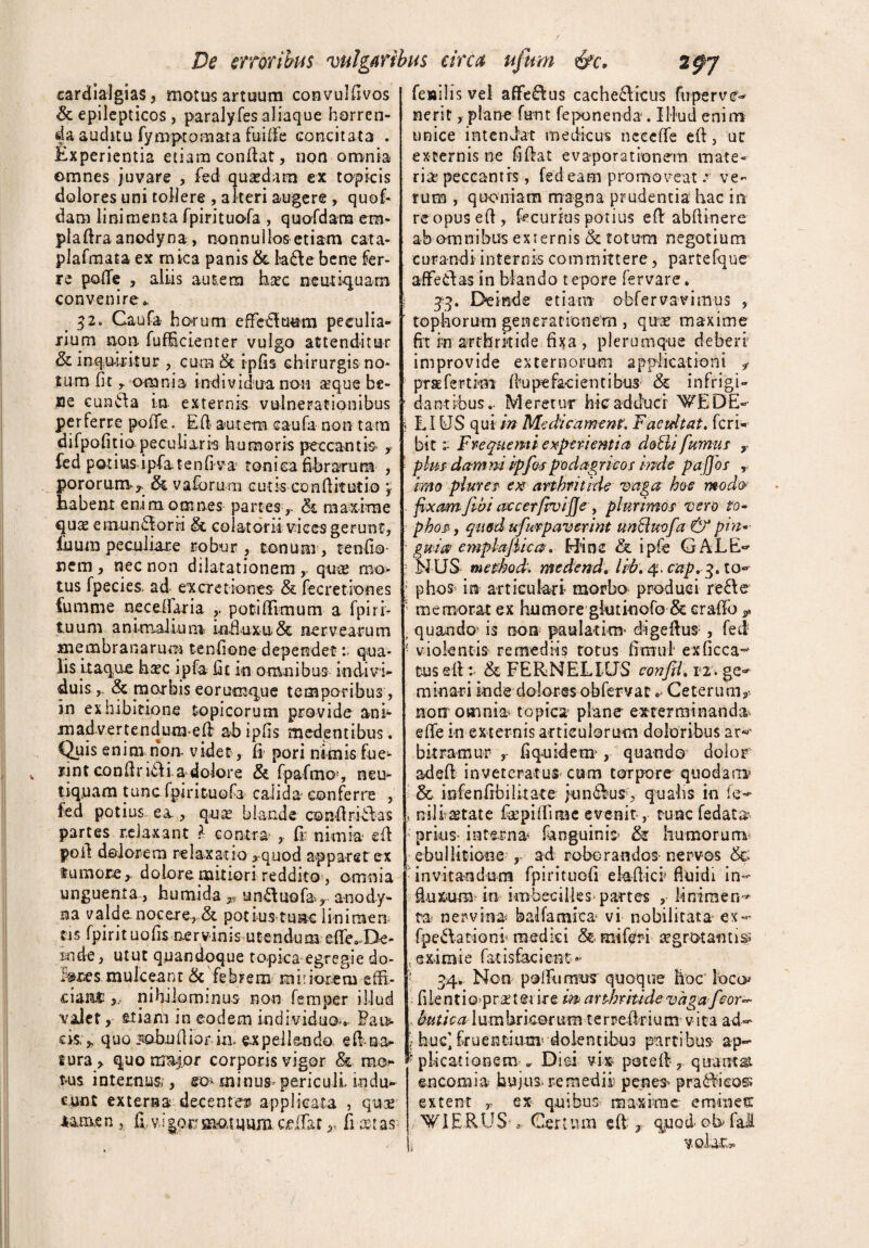 cardialgias, motus artuum convulffvos Sc epilepticos, paralyfes aliaque horren¬ da auditu fymptomata fuiffe concitata . Experientia etiam conflat, non omnia omnes juvare , fed quaedam ex topicis dolores uni tollere , alteri augere , quof- dam linimenta fpirituofa , quofdara em- plaflraanodyna, nonnullos etiam cata- plafmata ex mica panis & ta£le bene fer¬ re poffe , aliis autem hsec neutiquam convenire». 32. Caufa ho>rum effetluum peculia¬ rium non fufEcienter vulgo attenditur & inquiritur , cum & ipfis chirurgis no¬ tum fit r omnia individua non seque be¬ ne cunela in externis vulnerationibus per ferre poiTe.. E ft aut em caufa non tara difpofitio peculiaris humoris peccantis y fed potius ipfatenfiva tonica fibrarum , pororum* Si vaforum cutis conffitutio ‘T habent enim omnes partes ,- & maxime quas e mundor ii & colat orii vices gerunt, £uum peculiare robur , tonum, tenfio- nem, nec non dilatationem , quae mo¬ tus fpecies. ad ex cretiones & fecretiones fumme neceifaria potiffimum a fpiri- tuum animalium influxu& nervearum membranarum tenfione dependetqua¬ lis itaque ba?c ipfa Et in omnibus indivi¬ duis,. & morbis eorutnque temporibus , in exhibitione topicorum provide ani- m advertendum-e (i ab ipfis medentibus. Quis enim non- videt, fi pori nimis fue- iint conflrifli a dolore & fpafmo*, neu¬ tiquam tunc fpirituofa calida conferre , fed potius. ea, quas blande conflrifllas partes relaxant ? contra ? fi: nimia efl poil doiorera relaxatio *quod apparet ex fumore ^ dolore mitiori reddito , omnia unguenta, humi da v unduofa., anody- na valde, nocere, & potius tuae lininaen ti 5 fpi r i t u o fis ne r vin i s u t e n du m efle»- De- inde, utut quandoque topica egregie do- f»x»smule eant 5c febrem mitiorem effi¬ ciant 5, nihilominus non femper illud valet, stiam in eodem individuo*» Paus¬ eis.^ quo sobuffior iia expellendo, eff-na¬ tura > quo ma$pr corporis vigor &. mea¬ tus internus , eo* minus* periculi indu¬ cunt extersa decente» applicata , quas Mm.en, ff, vi $ocmatuum exffat,, fi x:as fesilisvel affe&us cache£licus fupervev nerit, plane fant feponenda-. Illud enim unice intendat medicus nece fle efl, ut excernis ne fifiat evaporationem mate¬ ria* peccantis, fed eam promoveat -* ve¬ rum , quoniam magna prudentia hac in reopuseff, fecurfus potius efl abftinere ab omnibus externis & totum negotium curandi internis committere, partefque affeeias in blando tepore fervare. jg, Deinde etiam obfervavimus , tophorum generationem , quae maxime fit in arthritide fixa , plerumque deberi improvide externorum applicationi f prae fer tini fiu pe fac i entibus & i n frigi- d a n t ibusIVI e ret ur h ic adduci WE D E- 5 LIUS qu i in Medicament. F acui tat, feri* bit :■ Frequemi experientia dotti fumus y ' plus dammipfos podagrico i mde paffos , imo piurei ex arthritide vaga hoc modo . fixam fwi accerfivifle, plurimos vero to- ■■ phos, quod ufurpaverint unftuvfa & pin ' gwia emplajiica. Hinc & ipfe GALE«* N US mefhod; medend: lib. 4. cap.g. to- ■’ phos in articulari- morbo produci refle 1 memorat ex humore gkitinofo & crafFo „ quando- is non paula-tim- digeflus , fed • violentis- remediis totus ffmui exficca^ tus efl:- & FERNELIUS confit, 12. ge^ minari inde doloresobfervat * Ceterum,- non omnia topica plane exterminanda effe in externis articulorum doloribus ar* bkramur , fi quid em , quando dolor adefl inveteratus cum torpore quodani3 & infenfrbilitate ;un6lus, qualis in nili stat e fepiffi me evenit, tunc fedata' - prius- interna- fanguinis & humorum ebullitione , ad roborandos-nervos 8& invitandum fpirituofi ekffici fluidi in¬ fluxum in imbecilles-partes , iinimen^ ta ner-vina- balfamica- vi nobilitata ex- fpe^lationi medici & mi feri ;rg rotantis; t exi mi e fat i s fac i en t » - 34. Non poffumus quoque hoc loco* filentio>pr2t@i ire m arthritide vaga fcor- , butica lumbricorum terreflrium vita ad- • huc]fruentium* dolentibus partibus- ap- ^ plicat i ane m » Diei vix potefl, quantai en comi a hujus, remedii penes* pradlicos extent r ex quibus maxime emines: PIERUS » Certum efl , quod- ob fal v< olat:»®