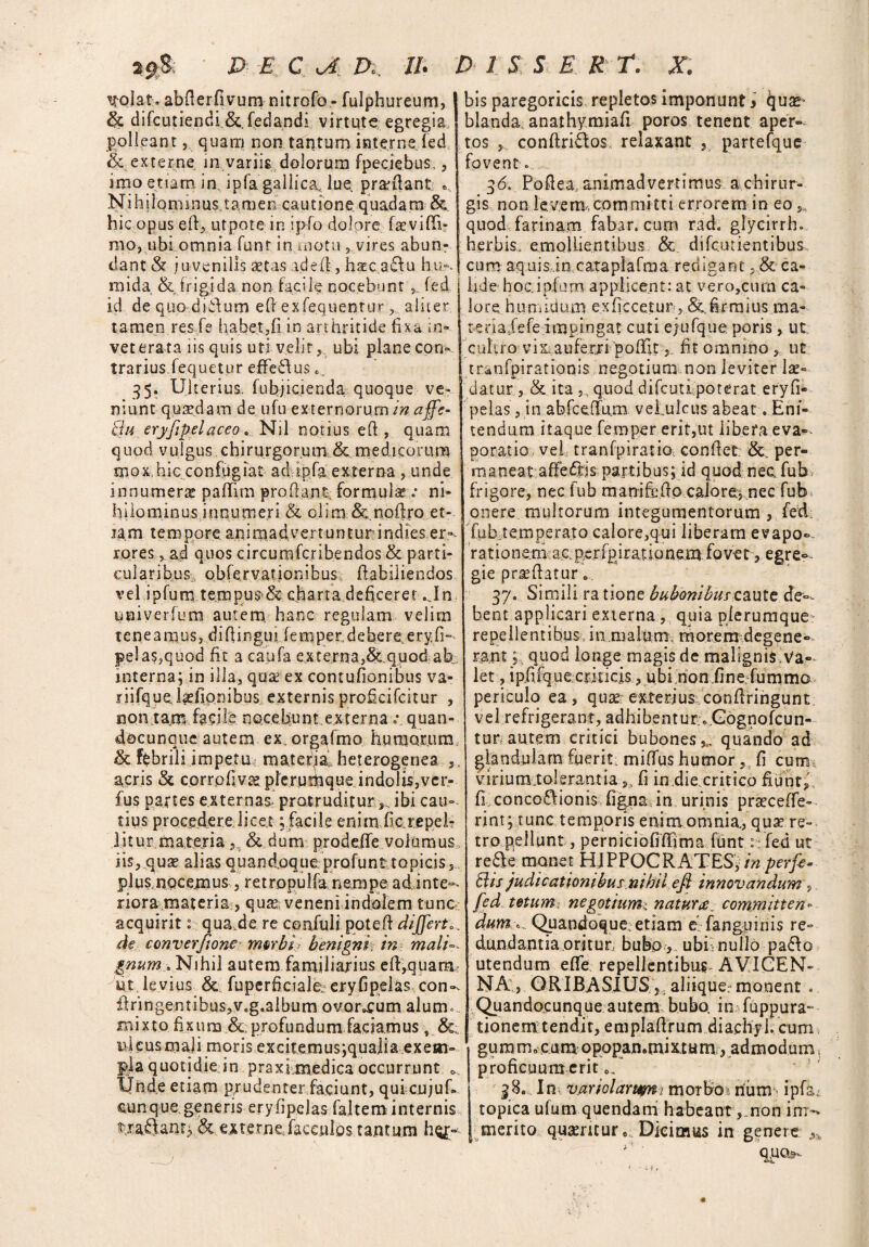 D E c a, z>«. //. ^ojat. abfierfivum nitrofo - fulphureum, & difcutiendi &. fedandi virtute egregia polleant, quam non tantum interne fed (k externe in variis dolorum fpeciebus,, imo etiam in. ipfa gallica, lue. prodant: «, N i h i Iq m in us t a m en cau t ion e q uada ra & hic opus eft, utpote in ipfo dolore fasvifti- rao, ubi omnia funr in motu , vires abun¬ dant & juvenilis aetas ad e (i, hatc a£fu hu^ mida & frigida non facile nocebunt, fed id de quo diidum efi exfequenturaliter tamen res fe habet,(i in arthritide fixa in¬ veterata i is quis uti velit, ubi plane con¬ trarius fequetur effe&us 0, 35. Ulterius, fubjicienda quoque ve¬ niunt quaedam de ufu externorum in affe- Su eryfipelaceo „ Nil notius efi , quam quod vulgus chirurgorum & medicorum mox hic confugiat ad ipfa externa , unde innumera paffirn proflant formulae .* ni¬ hilominus innumeri & olim &.noftro et¬ iam tero porc ani mad ver t u n tur indies er¬ rores , ad quos circumfcribendos & parti¬ cularibus Qbfervationibus fiabiliendos v el i p fu m te m pus* &. cha r t a d e fice r e t... I n univerfum autem, hanc regulam velim t e ne a mu s, d i fi in gu i fe m pe r, d e be r e e r y. fi- pela$,quod fit a caufa externa,& quod ab interna; in illa, qua ex contufionibus va- riifque,ludionibus externis proficifcitur , non tam facilb nocebunt externa .\ quan- docunque autem ex. orgafmo humorum & febrili impetro matefial heterogenea ,. acris & corrpfivce plerumque. indolis,ver- fus partes externas protruditur ibi cau¬ tius procedere licet; facile enim fler e pel¬ litur materia & dum prodeffe volumus iis, quas alias quandoque profunt topicis, plus,nocemus, retropulfa nempe ad inte¬ riora materia , qu^ veneni indolem tunc acquirit: qua.de re confuli potefi differt* , de converftone mtrbi benignh in mali gnum . Nihil autem familiarius efi,quam ut levius & fuperhcialei eryfipelas con». If ringentibus, v.g.album ouor^um alum., mi xtofi x u m &, profundu m faciam us, ideusmaji moris excitemus;qualia exem¬ pla quotidie in praxi medica occurrunt », Unde etiam prudenter faciunt, qutcujuf. cunque generis eryfipelas faltem internis f raUanr^ & externe,facculos tantum h$£- D 1 S S E R ra X. bis paregoricis repletos imponunt i quae• blanda: anathymiafi poros tenent aper¬ tos , conflriftos relaxant , partefque fovent. 36. Pofiea, animadvertimus a chirur¬ gis non levem,committi errorem in eo, quod farinam fabar, cum rad. glycirrh. herbis, emollientibus & difeutientibus. cum aquisin cataplafma redigant, & ca¬ lide hoc. i piam applicent: at vero,cum ca¬ lore humidum exflccetur, &. firmius ma« terialefeimpingat cuti ejufque poris, ut cultro vix: auferri 'poffit, fit omnino, ut tranfpirationis negotium non leviter lae¬ datur , & ita ,, quod difeuti poterat eryfi¬ pelas, in abfceffum vel ulcus abeat. Eni¬ tendum itaque feroper erit,ut libera eva¬ poratio vel tranfpiratio conflet: &. per¬ maneat affeftis partibus; id quod nec fub frigore, nec fub manifcfio calore, nec fub onere multorum integumentorum, fed - fub temperato calore,qui liberam evapo¬ rationem ac perfpjrationem fovet, egre- gie praefiatur. 37. Simili ra tione bubonibus caute de¬ bent applicari externa , quia plerumque- repellentibus in malum morem degene¬ rant ; quod longe magis de malignis.Va¬ let , ip.fifquecriticis, ubi non.fine fummo periculo ea, qua? exterius confiringunt vel refrigerant, adhibent ur».Gognofcun- tur, autem critici bubones,,, quando ad glandulam fuerit miffus humor, fi cum virium tolerantia s. fi in die critico fiunt, fl conco£fioni$ figna in urinis praeceffe- rint; tunc temporis enim omnia., qua? re¬ tro pellunt, perniciofiffima funt: fed ut re&e monet HIPPOCRATES, in perfe* Bis judicationibus nihil efi innovandum , fed tetum negotium:, natur&_ committen¬ dum..... Quandoque, etiam ei (anguinis re¬ dundantia oritur, bubo, ubi- nullo pa<5fo utendum eflfe repellentibus AVICEN- NA , ORIBASIUSaliique:*monent . Quandocunque autem bubo, in fuppura- tionem tendit, emplafirum diachyl. cum gu m m „ c u m o popan.mi x t u m, ad m o d u m, proficuum erit 0, 38.. In v.ariolartmi morbos num - ipfa. topica ulum quendam habeant ,,non im¬ merito qusenturo Dicimus in genere .n * ' QUOs- • ; i,