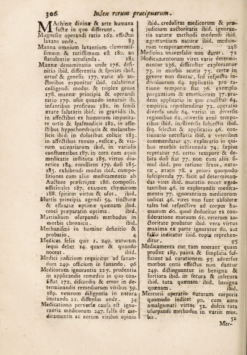 7Q& Injex; mum ftmf mrum*. MAchfnae divinat & arte humana fada? in quo differunt* 4 Magnefia? operandi ratio 162. effedus laxans unde 83 Manna, omnium laxantium demetitif- fimum, & tutiffimum eft 180. an flatulentia; accuranda » 181. Manna? denominatio unde ijS» defi¬ nitio ibide differentia & fpecies ibid*, ortus- & gene fis, 177* varie ab au- doribus exponitur ibid. calabf'mx colligendi modus, & triplex genus 178*. manna?' principia &, operandi ratio 179«. ufus quando, innotuit ib. infantibus proficuus; 181. in fenili atate falutaris ibid.; in gravidis ib., in affedibus ex humorum, impurita¬ te ortis & fpafmodicis 182* in affe¬ ctibus, hypochondriacis & melancho¬ licis, ibid; irr doloribus, colicis 1830, in affedibus, renum , vefica£>. & via¬ rum urinariarum; ibid*, in: variolis confluentibus 187. in cura, cum aquis medicatis infiituta 185*, virtus diu¬ retica 184; emolliens 179. dofi 185*, jS5* exhibendi* modus ibid., compo¬ litiones cum. aliis medicamentis ab A udo re pra?fcripta? i8<5», compofit. offi cio ales 187., examen chymicum? i88v. fpiritus virtus ufus o, ibid., Martis principia agendi 54. tindurae & effenjtbe optimae quaenam: ibid. croci prapa.rati6, optima... ibid*. Martialium ufurpandi methodus in morbis chronicis., ibid*. Mechanifmi in homine, definitio & probatio ' 4 Medicus, felix quis r- 249.. naturam, fequi debet 14., quare & quando^ noceat.. ibid., Medici judicium requiritur ad fanan¬ dum 249; officium in fanando9<5 Medicorum* ignorantia 22 7.. prudentia in applicandis remediis in quo cori* fiflat 172., difeordia & error in de¬ terminandis remediorum viribus 59;, 189. veterum diligentia; in natura imitanda. 21. diffenfus unde. 34 Medicationis perverfae caufa e it igno¬ rantia medicorum 247. falfa de me¬ dicamentis ac eorum viribus opinio ibid», credulitas medicorum & prar- judicium audoritatis ibid. ignoran- « tia. naturae methodi medendi ibid. a?grcrrantium> natura ibid* medieo- * rum temperamentum» ' 248 Me dicina uni.verfalis non datur., 71. Medicamentorum vires varie determi¬ nantur 23<5» difficulter explorantur 73., in morbis acutis 75. certae in genere non dantur, fed refpedu in¬ dividuorum 64. applicatio pro ra¬ tione- temporis fiat exemplo purgantium & emeticorum 37.pru» | dens applicatio in quo confifiat <64.. empirica 1 eprehenditur 72»,. operatio diverfa unde 64., variat, in diverfis; regionibus- 62. ,diverfis anni tempo¬ ribus ibidBl in diverfis, fubjedis ibid., feq„ feledus & applicatio 460. con¬ tinuatio necefifaria ibid. a veteribus: commendatur 47. exploratio in qui¬ bus morbis in Hi tuenda 74.. fapius repetatur 76. certo> tempore & de¬ bita dofi fiat 77., non cum aliis, fi- mut ibid., pro ratione fexusnatu- rar statis 78! a priori quomodo fufeipienda 77. facit ad determinan¬ dae vires ibid., mutatio» nocet aegro¬ tantibus 460, in explorandis medica¬ mentis 77. ignorantiam medicorum indicat. 46.. vires, nom funt abfolutae tales; fed refpedive ad; corpus hu¬ manum £6: quod deducitur, ex con- fideratione motuum 61..veterum au- doritate probatur ibid. vera virtus maxima est. parte ignoratur 60. aut indicatur ibid.. copia reprehen¬ ditur c, 95 Medicamenta cur. tam noceant quam profint 189». pauca. & fimpiicia fuf- ficiunt ad curationem 95; adverfus' morbos, certi effedus noa dantur 249.. diflinguuntur in: benigna & fortiora ibid.. irr fecura & infecura ■ ibid., tuta, quaenam,' ibid., benigna quaenam - \ ibid., Mercurii operatio naturam* corporis quomodo? indicet 90,. cum: aura a m alga mati virtus, 52. dulcis tuta ufurpandi methodus, m variis; mor., ‘bis.. , 52. Mer-
