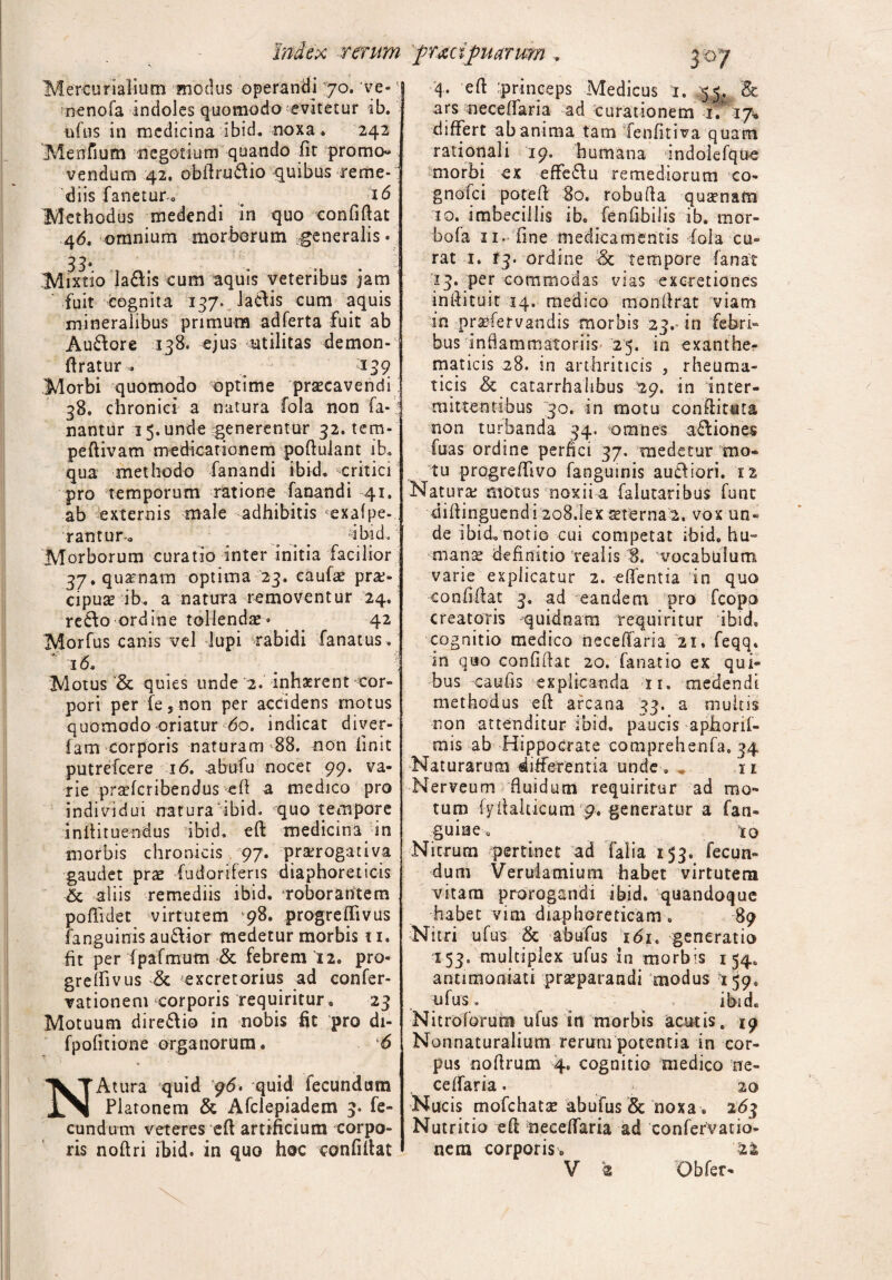 rerum pracipu arum 3 °7 Mercurialium modus operandi 70» ve-' nenofa indoles quomodo'evitetur ib. ufus in medicina ibid. noxa . 242 Menfium negotium quando fit promo¬ vendum 42. obfiru&io quibus reme¬ diis fanetur. . id Methodus medendi in quo confifiat 46. omnium morborum generalis • 33' Mixtio la&is cum aquis veteribus jam fuit cognita 137. laciis cum aquis mineralibus primum adferta fuit ab Au&ore 138. ejus utilitas demon- firatur » 139 Morbi quomodo optime praecavendi 38. chronici a natura fola non fa¬ nantur 15. unde generentur 32. tem- peftivam medicationem pofiulant ib. qua methodo fanandi ibid, critici pro temporum ratione fanandi 41. ab externis male adhibitis exafpe- rantur. . s -ibid. Morborum curatio inter initia facilior 37. qua-nam optima 23. caufa; prae¬ cipuas ib. a natura removentur 24. redlo ordine tollendae• 42 Morfus canis vel lupi rabidi fanat us. 16. Motus & quies unde 2. inhaerent cor¬ pori per fe 5 non per accidens rnotus quomodo oriatur 60. indicat diver- fam corporis naturam 88. non linit putrefeere 16. abofu nocet 99. va¬ rie praeferibendus eft a medico pro individui naturaibid. quo tempore i nili tuendus ibid. eft medicina in morbis chronicis 97. praerogativa gaudet prae fudoriferis diaphoreticis & aliis remediis ibid. roborantem pofiklet virtutem 98. progreflivus fanguinis audior medetur morbis ti, fit per fpafmum & febrem 12. pro- grelfivus & excretorius ad confer- vationem corporis requiritur. 23 Motuum diredio in nobis iit pro di- fpofitione organorum. 6 % NAtura quid g6* quid fecundum Platonem & Afclepiadem 3. fe¬ cundum veteres efi artificium corpo¬ ris noftri ibid. in quo hoc confifiat 4. efi princeps Medicus 1. 55.: & ars nece (fari a ad curationem 1. 17. differt ab anima tam Tenfitiva quam rationali 19. humana indolefque morbi ex effedu remediorum co- gnofei potefi 80. robufia quasnam 10. imbecillis ib, fenfibilis ib. mor- bofa 11. fine medicamentis fola cu¬ rat 1. 13. ordine & tempore fanat 13. per commodas vias excretiones infiituit 14. medico monfirat viam in prasfervandis morbis 23. in febri» bus inflammatoriis 25. in exanthe¬ maticis 28. in arthriticis , rheuma¬ ticis & catarrhahbus 29. in inter¬ mittentibus 30. in motu confiitata non turbanda 34. omnes adioiies fuas ordine perfici 37. medetur mo¬ tu progreffivo fanguinis audiori. 1% Natura; motus noxii a falutaribus fune difiinguendi 2o8.1ex aeterna 2, vox un¬ de ibid. notio cui competat ibid. hu¬ manae definitio realis 8. vocabulum varie explicatur 2. effentta in quo confifiat 3. ad eandem pro fcopo creatoris quidnam requiritur ibid, cognitio medico neceffaria 21. feqq. in quo confifiat 20. fanatio ex qui¬ bus eaufis explicanda ii. medendi methodus efi arcana 33. a multis non attenditur ibid, paucis aphorif- mis ab Hippocrate comprehenfa. 34 Naturarum differentia unde . . n Nerveum fluidum requiritur ad mo¬ tum fyfialticum 9. generatur a fan- guiue, 10 Nicrum pertinet ad Talia 153, fecun¬ dum Verulamium habet virtutem vitam prorogandi ibid. quandoque habet vim diaphoreticam . 89 Nitri ufus Sc abufus 161. generatio 153. multiplex ufus in morbis 154. antimoniati praeparandi modus 159, ufus. ibid. Nitroforum ufus in morbis acutis, ig Nonnaturalium rerum potentia in cor¬ pus nofirum 4. cognitio medico oe- ceffaria. 20 Nucis mofchatse abufus & noxa. 263 Nutritio efi fieceffaria ad confervatio- nem corporis.