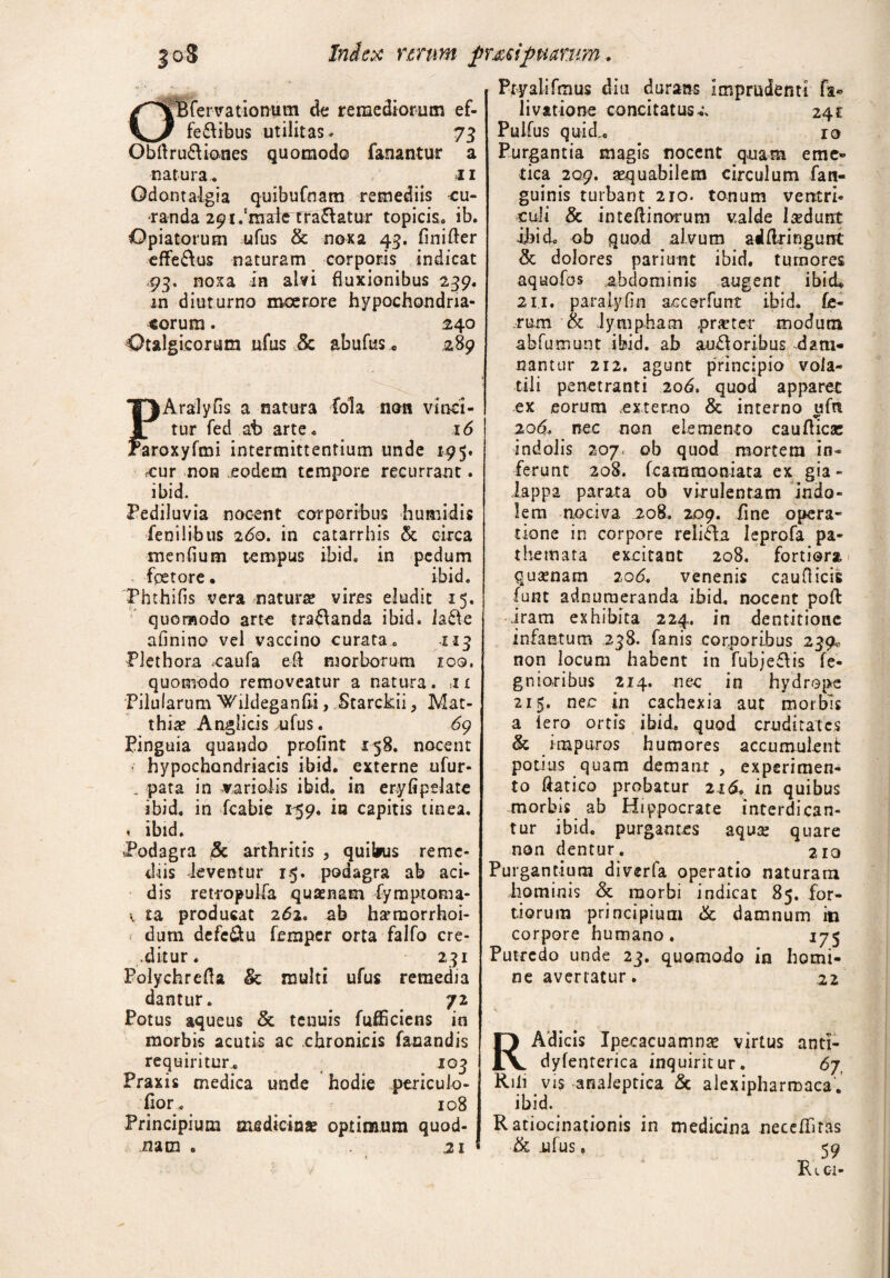 |oS Index unm fluxifluarum. fcBfervationum de remediorum ef- _ fecibus utilitas» 73 Obdruftiones quomodo fanantur a natura, 11 Odontalgia quibufnam remediis cu¬ randa 291.'male tradatur topicis. ib. Opiatorum ufus & noxa 43. finifter effe£lus naturam corporis indicat .93. noxa in alvi fluxionibus 239. m diuturno moerore hypochondria¬ corum . 240 Otalgicorum ufus & abufus« .289 lAralyfis a natura fola non vmei- tur fed at> arte, 16 'aroxyfmi intermittentium unde 1=95. cur non eodem tempore recurrant. ibid. Pediluvia nocent corporibus humi dis fenilibus 2<5o. in catarrhis & circa menfium tempus ibid, in pedum fpetore. ibid, 'Phthifis vera natura? vires eludit 15, quomodo arte trananda ibid. !a£Ve afinino vel vaccino curata , 113 Plethora caufa eft morborum zoq. quomodo removeatur a natura . 11 Pilularum Wildeganfii, Starckii, Mat- thia? Anglicis ufus. 69 Pinguia quando profint 158. nocent • hypochondriacis ibid. externe ufur- . pata in varioiis ibid. in eryfipelate ibid. in fcabie 159. in capitis tinea. ♦ ibid. Podagra & arthritis , quibus reme¬ diis -leventur 15. podagra ab aci¬ dis retropulfa quaenam fymptoma- v ia producat 262. ab hamorrhoi- dum defe&u femper orta falfo cre¬ ditur. 231 Polychrefta & multi ufus remedia dantur. 72 Potus aqueus & tenuis fufficiens in morbis acutis ac chronicis fanandis requiritur* 103 Praxis medica unde hodie pericuio- fior, 108 Principium medicinae optimum quod- nacn e 21 Pryalifmus diu durans imprudenti fa* livatione concitatus 24£ Pulfus quid* ro Purgantia magis nocent quam eme¬ tica 209. aequabilem circulum fan- guinis turbant 210. tonum ventri¬ culi & inteflinorum valde laedunt ibid. ob quod alvum aiflringunt & dolores pariunt ibid. tumores aquofos abdominis augent ibid* 211. paralyfin accerfunt ibid. fe¬ rum & lympham .praeter modum abfumunt ibid. ab au£loribus dam¬ nantur 212. agunt principio vola¬ tili penetranti 206. quod apparet ex eorum .externo & interno ufn 206. nec non elemento cauflicse indolis 207. ob quod mortem in¬ ferunt 208. fcammoniata ex gia - lappa parata ob virulentam Indo¬ lem nociva 208. 2.09. fine opera- tione in corpore reli&a Ieprofa pa- themata excitant 208. fortiora quaenam 20 6. venenis caudicis funt adnumeranda ibid. nocent poft iram exhibita 224. in dentitione infantum 238. fanis corporibus 239« non locum habent in fubjefHs fe- gnioribus 214. nec in hydrope 215. nec in cachexia aut morbis a Iero ortis ibid. quod cruditates & impuros humores accumulent potius quam demant , experimen¬ to ftatico probatur 216. in quibus morbis ab Hippocrate interdican¬ tur ibid, purgantes aqua: quare non dentur. 210 Purgantium diverfa operatio naturam hominis <k morbi indicat 85. for¬ tiorum principium & damnum in corpore humano. 175 Putredo unde 23. quomodo in homi¬ ne avertatur. .22 RAdicis Ipecacuamna? virtus anti- dyfenterica inquiritur. 67, Riii vis anaieptica & alexipharmaca. ibid. Ratiocinationis in medicina necdhras & ufus. 59 Re 01-