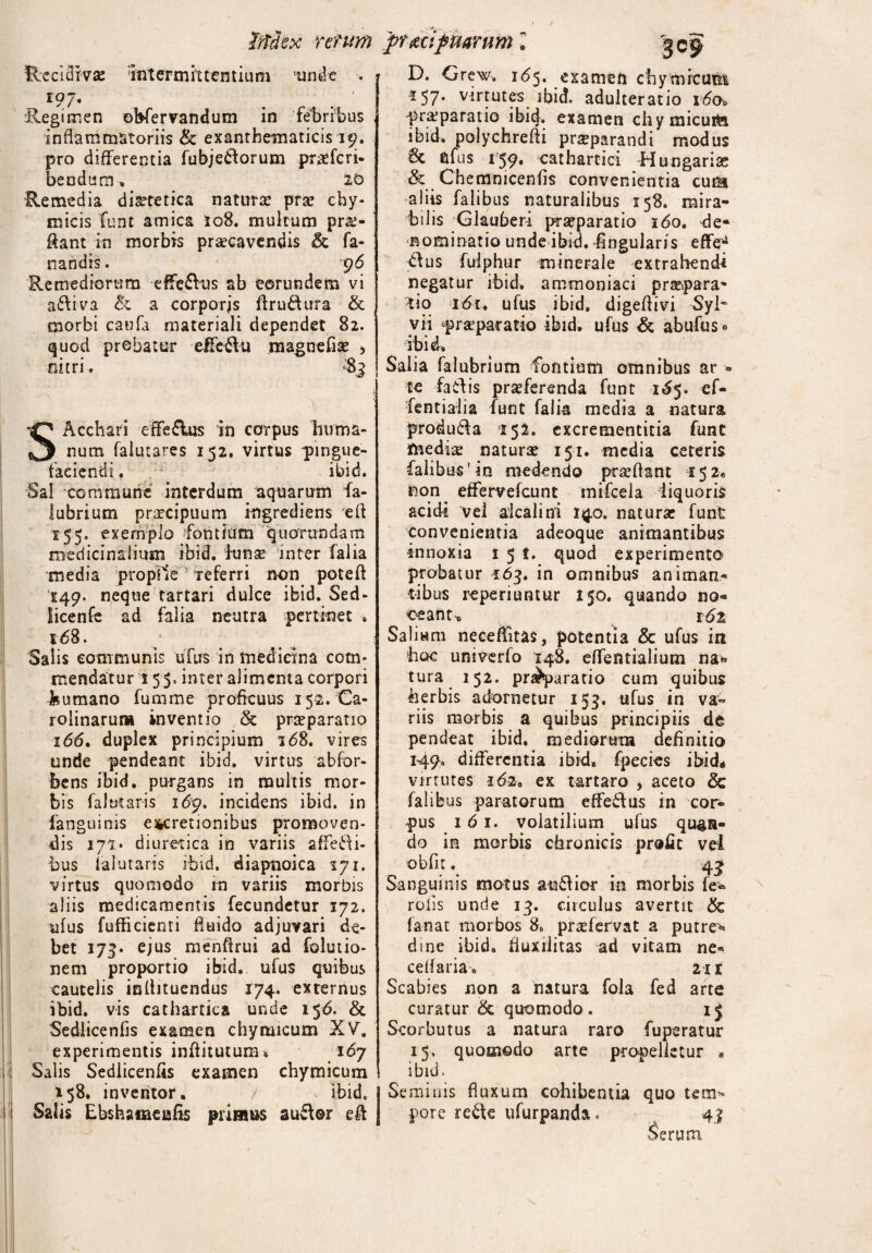 fetum pYizcifinarum l fle c id iv se 'intermittentium unde . 197« . . ■ Regimen ebfervandum in febribus inflammatoriis & exanthematicis 19. pro differentia fubjedorum praffcri- bendum. 20 •Remedia diaetetica natura* prae cby- micis funt amica 108. multum pro¬ flant in morbis praecavendis fa¬ nandis. t}6 Remediorum effe&us ab eorundem vi adiva Sc a corporjs ftrudura & morbi caufa materiali dependet 82. quod probatur effedu magnefiae , nitri. $3 SAcchari efferius in corpus huma¬ num faiutares 152. virtus pingue¬ faciendi . ibid. Sal commune interdum aquarum fa- iubrium praecipuum ingrediens eft 155. exemplo fontium quorundam medicinalium ibid. innse inter falia media proplle referri non poteff 149. neque tartari dulce ibid. Sed- licenfe ad falia neutra pertinet 168. Salis communis ufus in medicina com¬ mendatur 1 55. inter alimenta corpori humano fumme proficuus 15-2. Ca- rolinarun* inventio & prteparatio 166. duplex principium i<58. vires unde pendeant ibid. virtus abfor- bens ibid. purgans in multis mor¬ bis faltitaris i6'p> incidens ibid. in fanguinis efrcreuonibus promoven¬ dis 171» diuretica in variis affedi- bus ialutaris ibid. diapnoica iji. virtus quomodo in variis morbis aliis medicamentis fecundetur 172. ufus fufficienti fluido adjuvari de¬ bet 173. ejus menftrui ad folutio- nem proportio ibid. ufus quibus cautelis inflituendus 174. externus ibid. vis cathartica unde 156. & Sedlicenfis examen chytuicum XV. experimentis inftituturru 167 Salis Sedlicenfis examen chymicum 158, inventor. V . ibid. i Salis Ebshainenfis primus audor eff D. Grew. 165. examen chymicunt 157. virtutes ibid. adulteratio i6ch praeparatio ibid, examen chymicuih ibid. polychreffi praeparandi modus 6c ufus 159. cathartici Hungariae & Chemnicenfis convenientia cuih aliis falibus naturalibus 158. mira¬ bilis Glauber-i praeparatio 160. de¬ nominatio unde ibid. Angularis effe^ dus fuiphur minerale extrahendi negatur ibid. ammoniaci praepara' tio idr. ufus ibid. digeflivi Syl~ vii praeparatio ibid. ufus & abufus° ibid. Salia falubrium fontium omnibus ar « te fadis praeferenda funt 1^5. ef- fentiaiia funt falia media a natura produda 152. excrementitia funt fnedia: naturae 151. media ceteris falibus'in medendo prseftant 152« non effervefeunt mifcela liquoris acidi vel alcalini 140. natura: funt convenientia adeoque animantibus innoxia 151. quod experimento probatur 163. in omnibus animan¬ tibus reperiuntur 150. quando no¬ ceant* i6z Salium neceffitas, potentia & ufus in hoc univerfo 148. effentialium na* tura 152. pnhparatio cum quibus herbis adornetur 153. ufus in va¬ riis morbis a quibus principiis de pendeat ibid. mediorum definitio 149. differentia ibid. fpecies ibid# virtutes 162* ex tartaro , aceto & falibus paratorum effedus in cor¬ pus 161. volatilium ufus quan¬ do in morbis chronicis profit vel obfit. 43 Sanguinis motus audior in morbis fe* roiis unde 13. circulus avertit & fanat morbos 8«, praffervat a putre*» dine ibid. fluxilitas ad vitam ne* cellaria-. 21 r Scabies non a natura fola fed arte curatur & quomodo. Scorbutus a natura raro fuperatur 15, quomodo arte propelletur * ibid. Seminis fluxum cohibentia quo tem* pore refte ufurpanda. 41