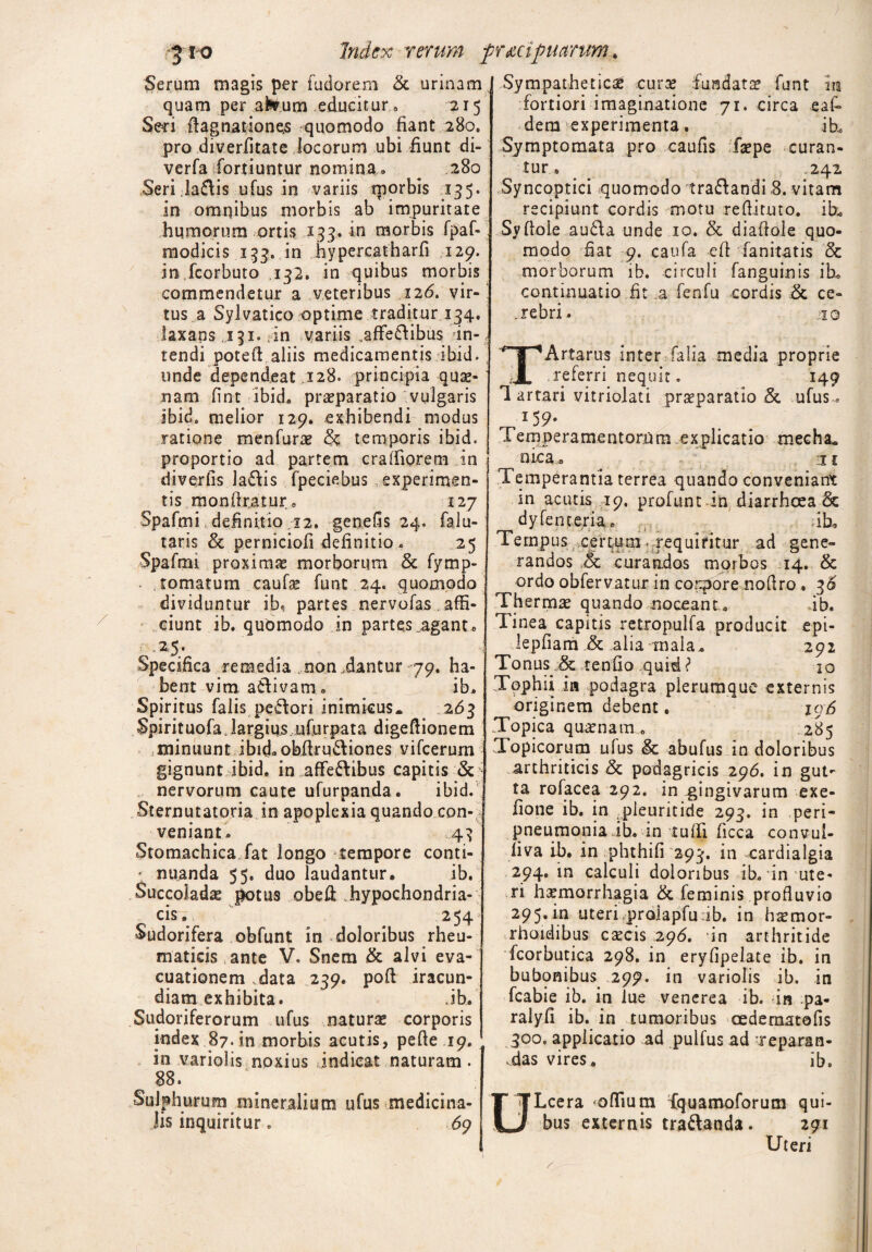 Serum magis per fudorem & urinam quam per aisrum educitur 9 215 Seci ftagnationes quomodo fiant 280. pro diverfitate locorum ubi fiunt di- verfa fortiuntur nomina » ^ 280 Seri la£lis ufus in variis morbis 135. in omnibus morbis ab impuritate humorum ortis 133. in morbis fpaf- modicis 133. in hypereatharfi 129. in fcorbuto ,132. in quibus morbis commendetur a veteribus 126. vir¬ tus a Sylvatico optime traditur 134. laxans .131. in variis affedibus in¬ tendi poteft aliis medicamentis ibid. unde dependeat 128. principia quse- nara fint ibid, praeparatio vulgaris ibid. melior 129. exhibendi modus ratione menfurae & temporis ibid. proportio ad partem craffiorem in diverfis ladis fpeciebus, experimen¬ tis monfirjatur, 127 Spafmi definitio 22. genefis 24. falu- taris & perniciofi definitio . 25 Spafmi proximas morborum & fymp- tomatum caufae funt 24. quomodo dividuntur ib, partes nervofas affi¬ ciunt ib. quomodo in partes ..agant. Specifica remedia non .dantur 79. ha¬ bent vim adivam. ib. Spiritus falis pedori inimkus. 263 Spirituofa. largius ufurpata digeftionem minuunt ibid. obftrudiones vifcerum gignunt ibid. in affedibus capitis & nervorum caute ufurpanda. ibid. Sternutatoria in apoplexia quando con¬ veniant. ,:43 Stomachica fat longo tempore conti- * nuanda 55. duo laudantur. ib. Succoladas potus obeli .hypochondria¬ cis, 254; Sudorifera obfunt in doloribus rheu¬ maticis ante V. Snem & alvi eva¬ cuationem data 239. poft iracun¬ diam exhibita. Jb, Sudoriferorum ufus naturas corporis index 87. in morbis acutis, pefte 19. in variolis noxius indicat naturam . 88. Sulphurum mineralium ufus medicina¬ lis inquiritur. 69 Sympathetici curi fundati funt in fortiori imaginatione 71. circa eafi* dem experimenta. ih. Symptomata pro caufis fipe curan¬ tur . ,242 Syncoptici quomodo tradandi ,8. vitam recipiunt cordis motu reflituto. ib. Syftoie auda unde 10. & diafiole quo¬ modo fiat 9. caufa efi fanitatis & morborum ib. circuli fanguinis ib. continuatio fit a fenfu cordis & ce- .rebri. 10 TArtarus inter faIIa media proprie referri nequit. 149 1 artari vitriolati praeparatio & ufus- 159. Temperamentorum explicatio mecha* nica. 11 Temperantia terrea quando conveniant in acutis 19, profunt.in diarrhoea & ^ dyfenceria. ib. Tempus certum requiritur ad gene¬ randos & curandos morbos 14. & ordo obfervatur in corpore noflro, Thermte quando noceant, ib. Tinea capitis retropulfa producit epi- lepfiam & alia mala. 292 Tonus tenfio quid ? 10 Tophii in podagra plerumque externis originem debent. 196 .Topica quamam . 1285 Topicorum ulus & abufus in doloribus arthriticis & podagricis 296. in gut¬ ta rofacea 292. in .gingivarum exe- fione ib. in pleuritide 293. in peri- pneumonia ib. in tuffi ficca convul- liva ib. in phthifi 293. in cardialgia 294. in calculi doloribus ib. in ute¬ ri haemorrhagia & feminis profluvio 295. in uteri prolapfufb. in hsmor- rhoidibus caecis 29*5. in arthritide fcorbutica 298. in eryfipelate ib. in bubonibus 299. in variolis ib. in fcabie ib. in lue venerea ib. *in pa- ralyfi ib. in tumoribus cedematofis 300. applicatio ad pulfus ad reparan- ,das vires. ib. ULcera offium fquamoforum qui¬ bus externis tradanda. 291 Uteri